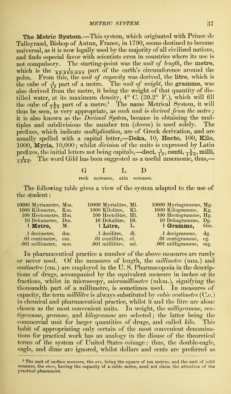 The Metric System.—This system, which originated with Prince tic; Talleyrand, Bishop of Autun, France, in 1790, seems destined to become universal, as it is now legally used by the majority of all civilized nations, and finds especial favor with scientists even in countries where its use is not compulsory. The starting-point was the unit of length, the metre, which is the -^-qToo^.ooo P^'^ ^^^^ earth's circumference around the poles. From this, the unit of capacity was derived, the litre, which is the cube of yV P^^* ^ metre. The unit of weight, the gramme, was also derived from the metre, it being the weight of that quantity of dis- tilled water, at its maximum density, 4° C. (39.2° F.), which will fill the cube of yq-o P^^ ^ metre.^ The name Metrical System, it will thus be seen, is very appropriate, as each unit is derived from the metre ; it is also known as the Decimal System, because in obtaining the mul- tiples and subdivisions the number ten (decern) is used solely. The prefixes, which indicate multiplication, are of Greek derivation, and are usually spelled with a capital letter,—Deka, 10, Hecto, 100, Kilo, 1000, Myria, 10,000; whilst division of the units is expressed by Latin prefixes, the initial letters not being capitals,—deci, -^q, centi, milli, iQ-QQ. The word Gild has been suggested as a useful mnemonic, thus,— GILD reek ncreases, atin ecreases. The following table gives a view of the system adapted to the use of the student: 10000 Myriametre, Mm. 10000 Myrialitre, Ml. 10000 Myriagramme, Mg. 1000 Kilometre, Km. 1000 Kilolitre, Kl. 1000 Kilogramme, Kg. 100 Hectometre, Hm. 100 Hectolitre, HI. 100 Hectogramme, Hg, 10 Dekametre, Dm. 10 Dekalitre, Dl. 10 Dekagramme, Dg. 1 Metre, M. 1 Litre, L. 1 Gramme, GTm. .1 decimetre, dm. .1 decilitre, dl. .1 decigramme, dg. .01 centimetre, cm. .01 centilitre, cl. .01 centigramme, eg. .001 millimetre, mm. .001 millilitre, ml. .001 milligramme, mg. In pharmaceutical practice a number of the above measures are rarely or never used. Of the measures of length, the millimetre (mm.) and centimetre (cm.) are employed in the U. S. Pharmacopoeia in the descrip- tions of drugs, accompanied by the equivalent measure in inches or its fractions, whilst in microscopy, micromillimetre (mkm.), signifying the thousandth part of a millimetre, is sometimes used. In measures of capacity, the term millilitre is always substituted by cubic centimetre (C.c.) in chemical and pharmaceutical practice, Avhilst it and the litre are alone chosen as the most convenient units. In weight, the milligramme, cen- tigramme, gramme, and kilogramme are selected; the latter being the commercial unit for larger quantities of drugs, and called kilo. This habit of appropriating only certain of the most convenient denomina- tions for practical work has an analogy in the disuse of the theoretical terms of the system of United States coinage: thus, the double-eagle, eagle, and dime are ignored, whilst dollars and cents are preferred as ^ The unit of surface measure, the are, being the square of ten metres, and the unit of solid measure, the stere, having the capacity of a cubic metre, need not claim the attention of the practical pharmacist.