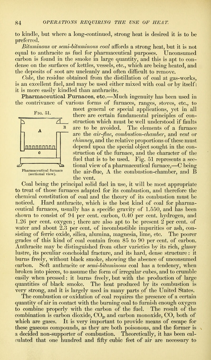 to kindle, but where a long-continued, strong heat is desired it is to be preferred. Bituminous or semi-bituminous coal affords a strong heat, but it is not equal to anthracite as fuel for pharmaceutical purposes. Unconsumed carbon is found in the smoke in large quantity, and this is apt to con- dense on the surfaces of kettles, vessels, etc., which are being heated, and the deposits of soot are uncleanly and often difficult to remove. Coke, the residue obtained from the distillation of coal at gas-works, is an excellent fuel, and may be used either mixed with coal or by itself: it is more easily kindled than anthracite. Pharmaceutical Furnaces, etc.—Much ingenuity has been used in the contrivance of various forms of furnaces, ranges, stoves, etc., to meet general or special applications, yet in all there are certain fundamental principles of con- TT struction which must be well understood if faults B are to be avoided. The elements of a furnace are the air-flue, combustion-chamber, and veyit or chimney, and the relative proportions of these must depend upon the special object sought in the con- struction of the furnace, and the character of the fuel that is to be used. Fig. 51 represents a sec- nnnnnnnnn ^ tional view of a pharmaceutical furnace,—C being ^^Ts'^cuonl'vlew)^'^ air-fluc, A the combustion-chamber, and B the vent. Coal being the principal solid fuel in use, it will be most appropriate to treat of those furnaces adapted for its combustion, and therefore the chemical constitution of coal and the theory of its combustion must be noticed. Hard anthracite, which is the best kind of coal for pharma- ceutical furnaces, usually has a specific gravity of 1.550, and has been shown to consist of 94 per cent, carbon, 0.40 per cent, hydrogen, and 1.26 per cent, oxygen; there are also apt to be present 2 per cent, of water and about 2.3 per cent, of incombustible impurities or ash, con- sisting of ferric oxide, silica, alumina, magnesia, lime, etc. The poorer grades of this kind of coal contain from 85 to 90 per cent, of carbon. Anthracite may be distinguished from other varieties by its rich, glassy lustre, its peculiar conchoidal fracture, and its hard, dense structure: it burns freely, without black smoke, showing the absence of unconsumed carbon. Soft anthracite or semi-bituminous coal has a tendency, when broken into pieces, to assume the form of irregular cubes, and to crumble easily when pressed: it burns freely, but with the production of large quantities of black smoke. The heat produced by its combustion is very strong, and it is largely used in many parts of the United States. The combustion or oxidation of coal requires the presence of a certain quantity of air in contact with the burning coal to furnish enough oxygen to combine properly with the carbon of the fuel. The result of the combination is carbon dioxide, COg, and carbon monoxide, CO, both of which are gases. It is very important to provide means of escape for these gaseous compounds, as they are both poisonous, and the former is a decided non-supporter of combustion. Theoretically, it has been cal- culated that one hundred and fifty cubic feet of air are necessary to