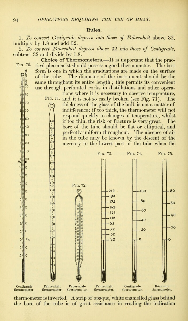 Rules. 1. To multiply 2. To subtract Fig. 70. o o 90 mo 70 60 50 40 30 20 10 convert Centigrade degrees into those of Fahrenheit above 32, by 1.8 and add 32. convert Fahrenheit degrees above 32 into those of Centigrade^ 32 and divide by 1.8. Choice of Thermometers.—It is important that the prac- tical pliarmacist should possess a good thermometer. The best form is one in which the graduations are made on the surface of the tube. The diameter of the instrument should be the same throughout its entire length ; this permits its convenient use through perforated corks in distillations and other opera- tions where it is necessary to observe temperature, and it is not so easily broken (see Fig. 71). The thickness of the glass of the bulb is not a matter of indifference: if too thick, the thermometer will not respond quickly to changes of temperature, whilst if too thin, the risk of fracture is very great. The bore of the tube should be flat or elUptical, and perfectly uniform throughout. The absence of air in the tube may be known by the descent of the mercury to the lowest part of the tube when the Centigrade thermometer. Fig. 71. Fahrenheit thermometer. Fig. Fig. 74. Fig. 75. Fig. 72. 212 -f-192 17.2 152 152 112 92 72 52 32 i 100 -80 -60 -40 -20 I 80 -60 -40 -20 Paper-scale thermometer. Fahrenheit thermometer. Centigrade thermometer. Reaumur thermometer. thermometer is inverted. A strip of opaque, white enamelled glass behind the bore of the tube is of great assistance in reading the indication