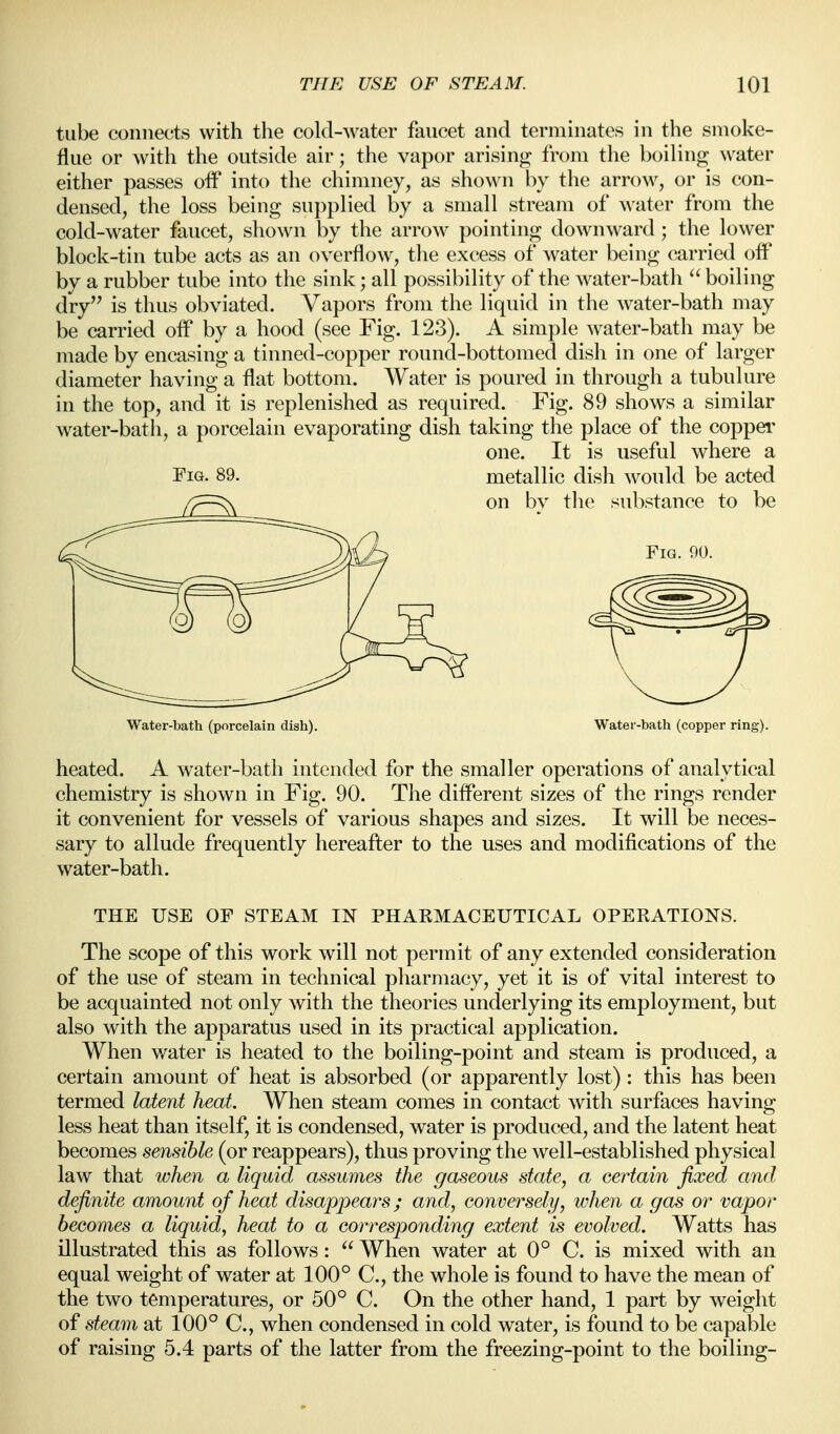 tube connects with the cold-water faucet and terminates in the smoke- flue or with the outside air; the vapor arising from the boiling water either passes off into the chimney, as shown by the arrow, or is con- densed, the loss being supplied by a small stream of water from the cold-water faucet, shown by the arrow pointing downward; the lower block-tin tube acts as an overflow, the excess of water being carried off by a rubber tube into the sink; all possibility of the water-bath boiling dry is thus obviated. Vapors from the liquid in the water-bath may be carried off by a hood (see Fig. 123). A simple water-bath may be made by encasing a tinned-copper round-bottomed dish in one of larger diameter having a flat bottom. Water is poured in through a tubulure in the top, and it is replenished as required. Fig. 89 shows a similar water-bath, a porcelain evaporating dish taking the place of the coppei' one. It is useful where a Fig. 89. metallic dish would be acted Water-bath (porcelain dish). Water-bath (copper ring). heated. A water-bath intended for the smaller operations of analytical chemistry is shown in Fig. 90. The different sizes of the rings render it convenient for vessels of various shapes and sizes. It will be neces- sary to allude frequently hereafter to the uses and modifications of the water-bath. THE USE OF STEAM IN PHAEMACEUTICAL OPERATIONS. The scope of this work will not permit of any extended consideration of the use of steam in technical pharmacy, yet it is of vital interest to be acquainted not only with the theories underlying its employment, but also with the apparatus used in its practical application. When water is heated to the boiling-point and steam is produced, a certain amount of heat is absorbed (or apparently lost): this has been termed latent heat. When steam comes in contact with surfaces having less heat than itself, it is condensed, water is produced, and the latent heat becomes sensible (or reappears), thus proving the well-established physical law that when a liquid assumes the gaseous state, a certain fixed and definite amount of heat disappears; and, conversely, ivhen a gas or vapor becomes a liquid, heat to a corresponding extent is evolved. Watts has illustrated this as follows:  When water at 0° C. is mixed with an equal weight of water at 100° C, the whole is found to have the mean of the two temperatures, or 50° C. On the other hand, 1 part by weight of steam at 100° C, when condensed in cold water, is found to be capable of raising 5.4 parts of the latter from the freezing-point to the boiling-