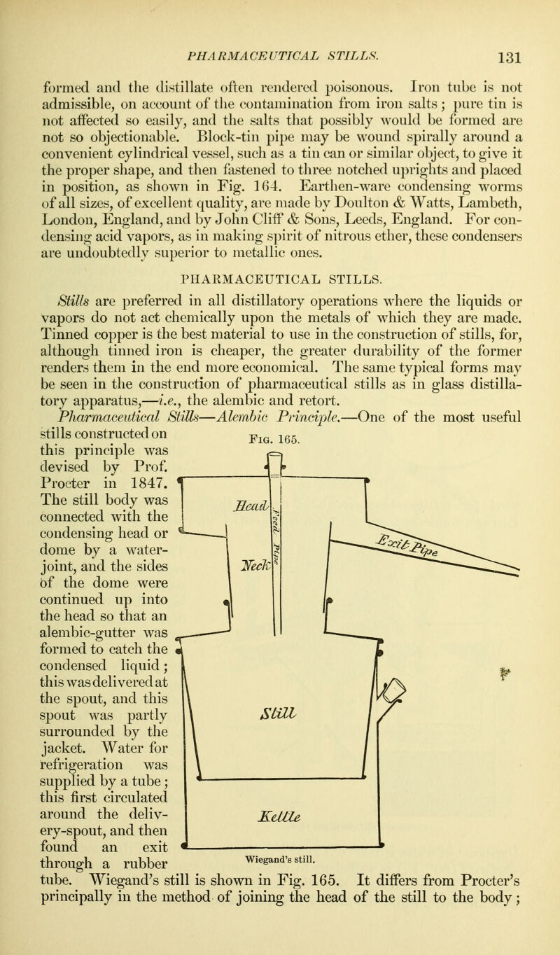 formed and the distillate often rendered poisonous. Iron tube is not admissible, on account of the contamination from iron salts; pure tin is not affected so easily, and the salts that possibly would be formed are not so objectionable. Block-tin pipe may be wound spirally around a convenient cylindrical vessel, such as a tin can or similar object, to give it the proper shape, and then fastened to three notched uprights and placed in position, as shown in Fig. 164. Earthen-ware condensing worms of all sizes, of excellent quality, are made by Doulton & Watts, Lambeth, London, England, and by John Cliif & Sons, Leeds, England. For con- densing acid vapors, as in making spirit of nitrous ether, these condensers are undoubtedly superior to metallic ones. PHARMACEUTICAL STILLS. Stills are preferred in all distillatory operations where the liquids or vapors do not act chemically upon the metals of which they are made. Tinned copper is the best material to use in the construction of stills, for, although tinned iron is cheaper, the greater durability of the former renders them in the end more economical. The same typical forms may be seen in the construction of pharmaceutical stills as in glass distilla- tory apparatus,—i.e., the alembic and retort. PharmaGeutical Stills—Alembic Principle.—One of the most useful stills constructed on this principle was devised by Prof. Procter in 1847. The still body was connected with the condensing head or dome by a water- joint, and the sides bf the dome were continued up into the head so that an alembic-gutter was formed to catch the condensed liquid; this was delivered at the spout, and this spout was partly surrounded by the jacket. Water for refrigeration was supplied by a tube; this first circulated around the deliv- ery-spout, and then found an exit through a rubber wiegand's stiii. tube. Wiegand's still is shown in Fig. 165. It differs from Procter's principally in the method of joining the head of the still to the body;