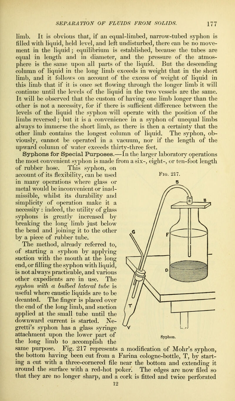 limb. It is obvious that, if an equal-limbed, narrow-tubed syphon is filled with liquid, held level, and left undisturbed, there can be no move- ment in the liquid; equilibrium is established, because the tubes are equal in length and in diameter, and the pressure of the atmos- phere is the same upon all parts of the liquid. But the descending column of liquid in tlie long limb exceeds in weight that in the short limb, and it follows on account of the excess of weight of liquid in this limb that if it is once set flowing through the longer limb it will continue until the levels of the liquid in the two vessels are the same. It will be observed that the custom of having one limb longer than the other is not a necessity, for if there is sufficient difference between the levels of the liquid the syphon will operate with the position of the limbs reversed; but it is a convenience in a syphon of unequal limbs always to immerse the short limb, as there is then a certainty that the other limb contains the longest column of liquid. The syphon, ob- viously, cannot be operated in a vacuum, nor if the length of the upward column of water exceeds thirty-three feet. Syphons for Special Purposes.—In the larger laboratory operations the most convenient syphon is made from a six-, eight-, or ten-foot length of rubber hose. This syphon, on account of its flexibility, can be used Fig. 217. in many operations where glass or 5 metal would be inconvenient or inad- missible, whilst its durability and simplicity of operation make it a necessity : indeed, the utility of glass syphons is greatly increased by breaking the long limb just below the bend and joining it to the other by a piece of rubber tube. The method, already referred to, of starting a syphon by applying suction with the mouth at the long end, or filling the syphon with liquid, is not always practicable, and various other expedients are in use. The syphon with a bulbed lateral tube is useful where caustic liquids are to be decanted. The finger is placed over the end of the long limb, and suction applied at the small tube until the downward current is started. Ne- gretti^s syphon has a glass syringe attachment upon the lower part of the long limb to accomplish the same purpose. Fig. 217 represents a modification of Mohr's syphon, the bottom having been cut from a Farina cologne-bottle, T, by start- ing a cut with a three-cornered file near the bottom and extending it around the surface with a red-hot poker. The edges are now filed so that they are no longer sharp, and a cork is fitted and twice perforated 12