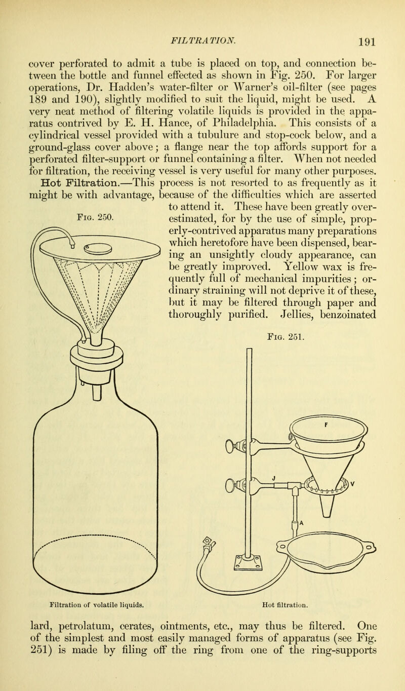 cover perforated to admit a tube is placed on top, and connection be- tween the bottle and funnel effected as shown in Fig. 250. For larger operations, Dr. Hadden's water-filter or Warner's oil-filter (see pages 189 and 190), slightly modified to suit the liquid, might be used. A very neat method of filtering volatile liquids is provided in the appa- ratus contrived by E. H. Hance, of Philadelphia. This consists of a cylindrical vessel provided with a tubulure and stop-cock below, and a ground-glass cover above; a flange near the top affords support for a perforated filter-support or funnel containing a filter. When not needed for filtration, the receiving vessel is very useful for many other purposes. Hot Filtration.—This process is not resorted to as frequently as it might be with advantage, because of the difficulties which are asserted to attend it. These have been greatly over- estimated, for by the use of simple, prop- erly-contrived apparatus many preparations which heretofore have been dispensed, bear- ing an unsightly cloudy appearance, can be greatly improved. Yellow wax is fre- quently full of mechanical impurities; or- dinary straining will not deprive it of these, but it may be filtered through paper and thoroughly purified. Jellies, benzoinated Fig. 251. Fig. 250. Filtration of volatile liquids. Hot filtration. lard, petrolatum, cerates, ointments, etc., may thus be filtered. One of the simplest and most easily managed forms of apparatus (see Fig. 251) is made by filing off the ring from one of the ring-supports