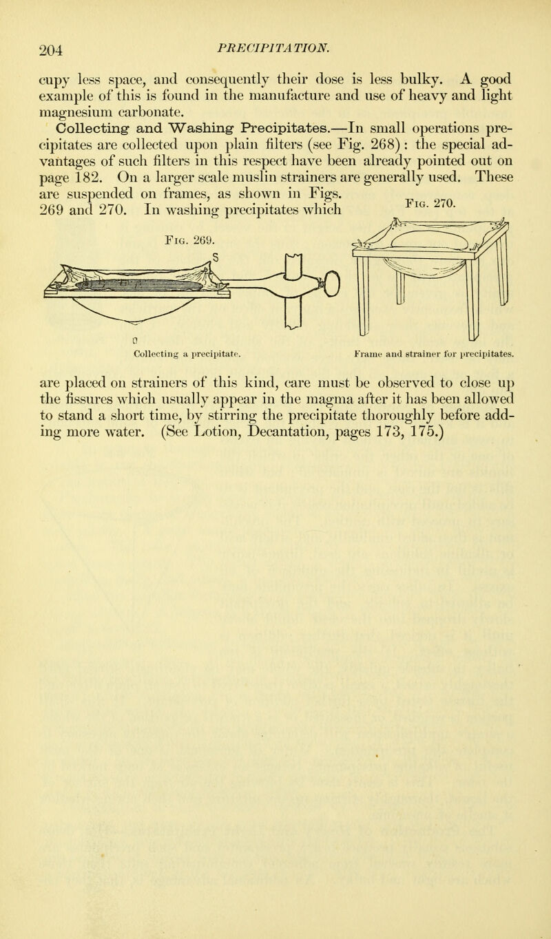 cupy less space, and consequently their dose is less bulky. A good example of this is found in the manufacture and use of heavy and light magnesium carbonate. Collecting and Washing Precipitates.—In small operations pre- cipitates are collected upon plain filters (see Fig. 268) : the special ad- vantages of such filters in this respect have been already pointed out on page 182. On a larger scale muslin strainers are generally used. These are suspended on frames, as shown in Figs. 269 and 270. In washing precipitates which Fig. 269 Fig. 270. Collecting a precipitate. ame and strainer for precipitates. are placed on strainers of this kind, care must be observed to close up the fissures which usually appear in the magma after it has been allowed to stand a short time, by stirring the precipitate thoroughly before add- ing more water. (See Lotion, Decantation, pages 173, 175.)