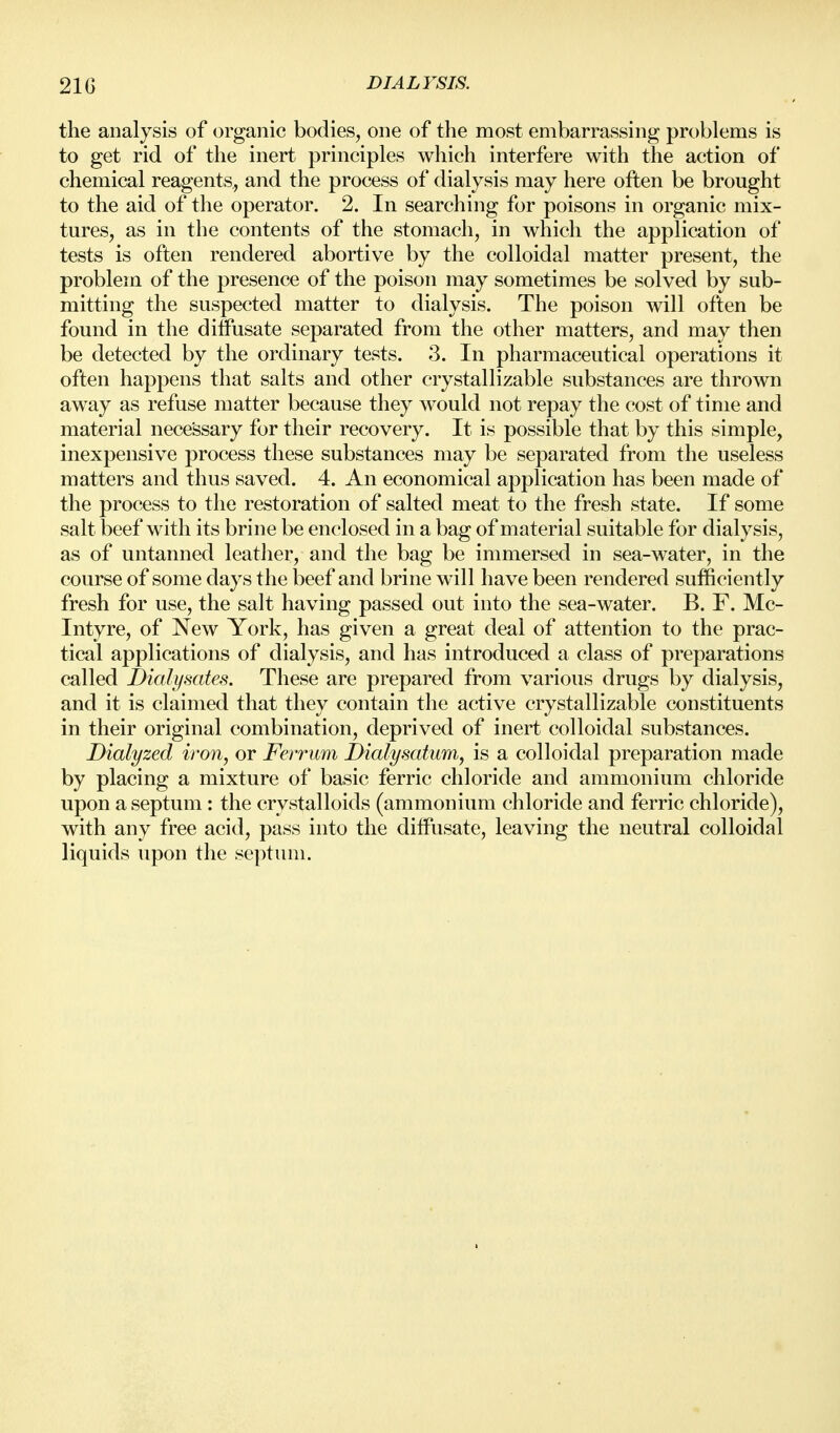 the analysis of organic bodies, one of the most emVmrrassing problems is to get rid of the inert principles which interfere with the action of chemical reagents, and the process of dialysis may here often be brought to the aid of the operator. 2. In searching for poisons in organic mix- tures, as in the contents of the stomach, in which the application of tests is often rendered abortive by the colloidal matter present, the problem of the presence of the poison may sometimes be solved by sub- mitting the suspected matter to dialysis. The poison will often be found in the dilfusate separated from the other matters, and may then be detected by the ordinary tests. 3. In pharmaceutical operations it often happens that salts and other crystallizable substances are thrown away as refuse matter because they would not repay the cost of time and material necessary for their recovery. It is possible that by this simple, inexpensive process these substances may be separated from the useless matters and thus saved. 4. An economical application has been made of the process to the restoration of salted meat to the fresh state. If some salt beef with its brine be enclosed in a bag of material suitable for dialysis, as of untanned leather, and the bag be immersed in sea-water, in the course of some days the beef and brine will have been rendered sufficiently fresh for use, the salt having passed out into the sea-water. B. F. Mc- Intyre, of New York, has given a great deal of attention to the prac- tical applications of dialysis, and has introduced a class of preparations called Dialysates. These are prepared from various drugs by dialysis, and it is claimed that they contain the active crystallizable constituents in their original combination, deprived of inert colloidal substances. Dialyzed iron, or Feirum Dialysatum, is a colloidal preparation made by placing a mixture of basic ferric chloride and ammonium chloride upon a septum: the crystalloids (ammonium chloride and ferric chloride), with any free acid, pass into the dilfusate, leaving the neutral colloidal liquids upon the septum.