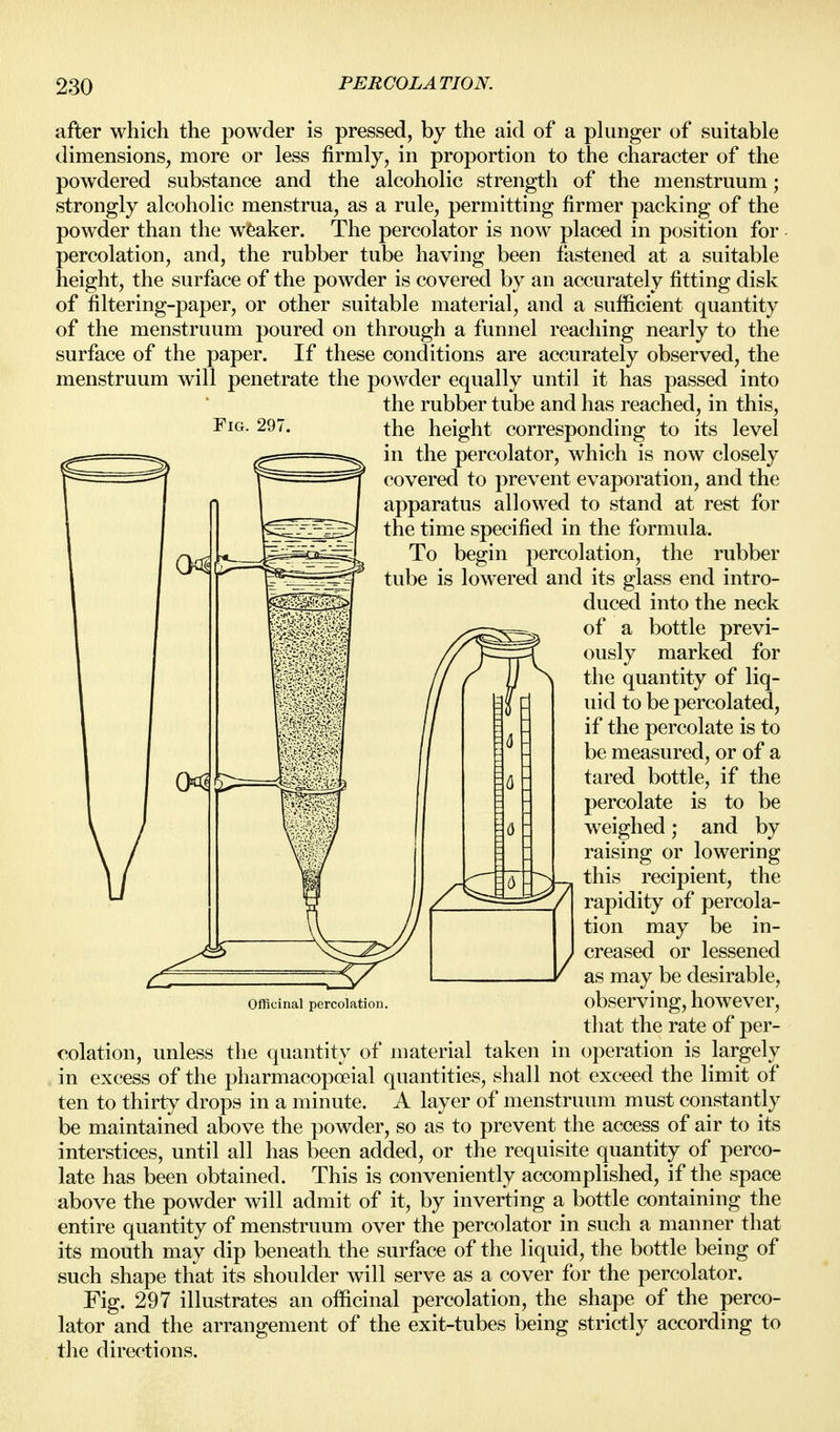 after which the powder is pressed, by the aid of a phinger of suitable dimensions, more or less firmly, in proportion to the character of the powdered substance and the alcoholic strength of the menstruum; strongly alcoholic menstrua, as a rule, permitting firmer packing of the powder than the weaker. The percolator is now placed in position for percolation, and, the rubber tube having been fastened at a suitable height, the surface of the powder is covered by an accurately fitting disk of filtering-paper, or other suitable material, and a sufficient quantity of the menstruum poured on through a funnel reaching nearly to the surface of the paper. If these conditions are accurately observed, the menstruum will penetrate the powder equally until it has passed into the rubber tube and has reached, in this. Fig. 297. the height corresponding to its level in the percolator, which is now closely covered to prevent evaporation, and the apparatus allowed to stand at rest for the time specified in the formula. To begin percolation, the rubber tube is lowered and its glass end intro- duced into the neck of a bottle previ- ously marked for the quantity of liq- uid to be percolated, if the percolate is to be measured, or of a tared bottle, if the percolate is to be weighed; and by raising or lowering this recipient, the rapidity of percola- tion may be in- creased or lessened as may be desirable, observing, however, that the rate of per- oolation, unless the quantity of material taken in operation is largely in excess of the pharmacopoeial quantities, shall not exceed the limit of ten to thirty drops in a minute. A layer of menstruum must constantly be maintained above the powder, so as to prevent the access of air to its interstices, until all has been added, or the requisite quantity of perco- late has been obtained. This is conveniently accomplished, if the space above the powder will admit of it, by inverting a bottle containing the entire quantity of menstruum over the percolator in such a manner that its mouth may dip beneath the surface of the liquid, the bottle being of such shape that its shoulder will serve as a cover for the percolator. Fig. 297 illustrates an officinal percolation, the shape of the perco- lator and the arrangement of the exit-tubes being strictly according to the directions. Officinal percolation.