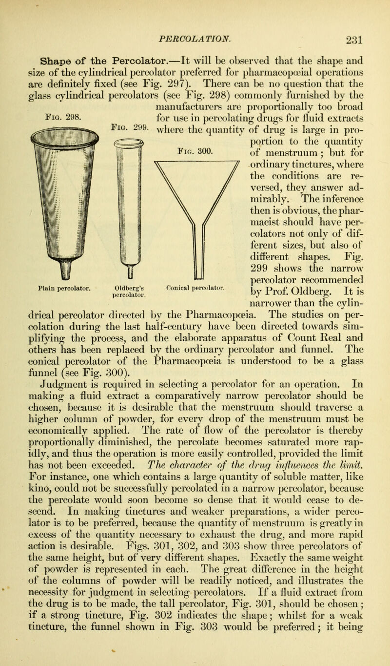 Plain percolator Conical percolator. Shape of the Percolator.—It will be observed that the shape and size of the cylindrical percolator preferred for pharmacopanal operations are definitely fixed (see Fig. 297). There can be no question that the glass cylindrical percolators (see Fig. 298) commonly furnished by the manufacturers are proportionally too broad Fig. 298. fi^r use in percolating drugs for fluid extracts Fig. 299. ^yliere the quantity of drug is large in pro- portion to the quantity Fig. 300. menstruum ; but for ordinary tinctures, where the conditions are re- versed, they answer ad- mirably. The inference then is obvious, the phar- macist should have per- colators not only of dif- ferent sizes, but also of different shapes. Fig. 299 shows the narrow percolator recommended by Prof. Oldberg. It is narrower than the cylin- drical percolator directed by the Pharmacopoeia. The studies on per- colation during the last half-century have been directed towards sim- plifying the process, and the elaborate apparatus of Count Real and others has been replaced by the ordinary percolator and funnel. The conical percolator of the Pharmacopoeia is understood to be a glass funnel (see Fig. 300). Judgment is required in selecting a percolator for an operation. In making a fluid extract a comparatively narrow percolator should be chosen, because it is desirable that the menstruum should traverse a higher column of powder, for every drop of the menstruum must be economically applied. The rate of flow of the percolator is thereby proportionally diminished, the percolate becomes saturated more rap- idly, and thus the operation is more easily controlled, provided the limit has not been exceeded. The character of the drug influences the limit. For instance, one which contains a large quantity of soluble matter, like kino, could not be successfully percolated in a narrow percolator, because the percolate would soon become so dense that it would cease to de- scend. In making tinctures and weaker preparations, a wider perco- lator is to be preferred, because the quantity of menstruum is greatly in excess of the quantity necessary to exhaust the drug, and more rapid action is desirable. Figs. 301, 302, and 303 show three percolators of the same height, but of very different shapes. Exactly the same weight of powder is represented in each. The great difference in the height of the columns of powder will be readily noticed, and illustrates the necessity for judgment in selecting percolators. If a fluid extract from the drug is to be made, the tall percolator, Fig. 301, should be chosen; if a strong tincture, Fig. 302 indicates the shape; whilst for a weak tincture, the funnel shown in Fig. 303 would be preferred; it being