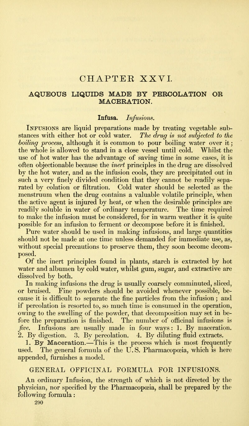 AQUEOUS LIQUIDS MADE BY PERCOLATION OR MACERATION. Infusa. Infusions. Infusions are liquid preparations made by treating vegetable sub- stances with either hot or cold water. The drug is not subjected to the boiling process, although it is common to pour boiling water over it; the whole is allowed to stand in a close vessel until cold. Whilst the use of hot water has the advantage of saving time in some cases, it is often objectionable because the inert principles in the drug are dissolved by the hot water, and as the infusion cools, they are precipitated out in such a very finely divided condition that they cannot be readily sepa- rated by eolation or filtration. Cold water should be selected as the menstruum when the drug contains a valuable volatile principle, when the active agent is injured by heat, or when the desirable principles are readily soluble in water of ordinary temperature. The time required to make the infusion must be considered, for in warm weather it is quite possible for an infusion to ferment or decompose before it is finished. Pure water should be used in making infusions, and large quantities should not be made at one time unless demanded for immediate use, as, without special precautions to preserve them, they soon become decom- posed. Of the inert principles found in plants, starch is extracted by hot water and albumen by cold water, whilst gum, sugar, and extractive are dissolved by both. In making infusions the drug is usually coarsely comminuted, sliced, or bruised. Fine powders should be avoided whenever possible, be- cause it is difficult to separate the fine particles from the infusion; and if percolation is resorted to, so much time is consumed in the operation, owing to the swelling of the powder, that decomposition may set in be- fore the preparation is finished. The number of officinal infusions is five. Infusions are usually made in four ways: 1. By maceration. 2. By digestion. 3. By percolation. 4. By diluting fluid extracts. 1. By Maceration.—This is the process which is most frequently used. The general formula of the U. S. Pharmacopoeia, which is here appended, furnishes a model. GENEEAL OFFICI^^^AL FOEMULA FOE INFUSIONS. An ordinary Infusion, the strength of which is not directed by the physician, nor specified by the Pharmacopoeia, shall be prepared by the following formula: