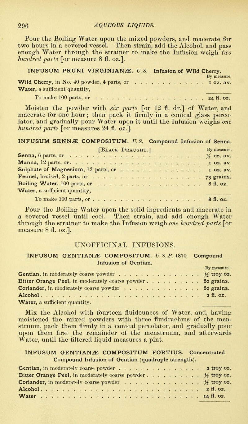 Pour the Boiling Water upon the mixed powders, and macerate for two hours in a covered vessel. Then strain, add the Alcohol, and pass enough Water through the strainer to make the Infusion weigh two hundred parts [or measure 8 fl. oz.]. INFUSUM PRUNI VIRGINIANS. U.S. Infusion of Wild Cherry. By measure. Wild Cherry, in No. 40 powder, 4 parts, or i oz. av. Water, a sufficient quantity, To make 100 parts, or 24 fl. oz. Moisten the powder with six parts [or 12 fl. dr.] of Water, and macerate for one hour; then pack it firmlj^ in a conical glass perco- lator, and gradually pour Water upon it until the Infusion weighs one hundred parts [or measures 24 fl. oz.]. INFUSUM SENNiE COMPOSITUM. U.S. Compound Infusion of Senna. [Black Draught.] By measure. Senna, 6 parts, or ^ oz. av. Manna, 12 parts, or i oz. av. Sulphate of Magnesium, 12 parts, or i oz, av. Fennel, bruised, 2 parts, or 73 grains. Boiling Water, 100 parts, or 8 fl. oz. Water, a sufficient quantity, To make 100 parts, or 8 fl. oz. Pour the Boiling Water upon the solid ingredients and macerate in a covered vessel until cool. Then strain, and add enough Water through the strainer to make the Infusion weigh one hundred parts [or measure 8 fl. oz.]. UNOFFICINAL INFUSIONS. INFUSUM GENTIANiE COMPOSITUM. U.S.P.1S70. Compound Infusion of Gentian. By measure. Gentian, in moderately coarse powder ^ troy oz. Bitter Orange Peel, in moderately coarse powder 60 grains. Coriander, in moderately coarse powder 60 grains. Alcohol 2 fl. oz. Water, a sufficient quantity. Mix the Alcohol with fourteen fluidounces of Water, and, having moistened the mixed powders with three fluidrachms of the men- struum, pack them firmly in a conical percolator, and gradually pour upon them first the remainder of the menstruum, and afterwards Water, until the filtered liquid measures a pint. INFUSUM GENTIAN.^ COMPOSITUM FORTIUS. Concentrated Compound Infusion of Gentian (quadruple strength). Gentian, in moderately coarse powder 2 troy oz. Bitter Orange Peel, in moderately coarse powder }4 troy oz. Coriander, in moderately coarse powder )4 troy oz. Alcohol 2 R. oz. Water 14 fl. oz.