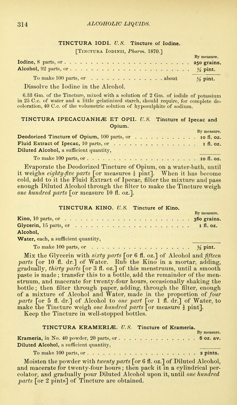 TINCTURA lODI. U.S. Tincture of Iodine. [TiNCTURA loDiNii, Pharm. 1870.] By measure. Iodine, 8 parts, or 250 grains. Alcohol, 92 parts, or pint. To make 100 parts, or about )4 pint. Dissolve the Iodine in the Alcohol. 6.33 G-m. of the Tincture, mixed with a solution of 2 Gm. of iodide of potassium in 25 C.c. of water and a little gelatinized starch, should require, for complete de- coloration, 40 C.c. of the volumetric solution of hyposulphite of sodium. TINCTURA IPECACUANHA ET OPII. U.S. Tincture of Ipecac and Opium. By measure. Deodorized Tincture of Opium, 100 parts, or 10 fi. oz. Fluid Extract of Ipecac, 10 parts, or i fi. oz. Diluted Alcohol, a sufficient quantity, To make 100 parts, or 10 fl. oz. Evaporate the Deodorized Tincture of Opium, on a water-bath, until it weighs eighty-Jive parts [or measures -J pint]. When it has become cold, add to it the Fluid Extract of Ipecac, filter the mixture and pass enough Diluted Alcohol through the filter to make the Tincture weigh one hundred parts [or measure 10 fl. oz.]. TINCTURA KINO. U.S. Tincture of Kino. By measure. Kino, 10 parts, or 360 grains. Glycerin, 15 parts, or i fl. oz. Alcohol, Water, each, a sufficient quantity, To make 100 parts, or ^ pint. Mix the Glycerin with sixty parts [or 6 fl. oz.] of Alcohol and fifteen parts [or 10 fl. dr.] of Water. Rub the Kino in a mortar, adding, gradually, thirty parts [or 3 fl. oz.] of this menstruum, until a smooth paste is made; transfer this to a bottle, add the remainder of the men- struum, and macerate for twenty-four hours, occasionally shaking the bottle; then filter through paper, adding, through the filter, enough of a mixture of Alcohol and Water, made in the proportion of four parts [or 5 fl. dr.] of Alcohol to one part [or 1 fl. dr.] of Water, to make the Tincture weigh one hundred parts [or measure ^ pint]. Keep the Tincture in well-stopped bottles. TINCTURA KRAMERI^. ?7. 5-. Tincture of Krameria. By measure. Krameria, in No. 40 powder, 20 parts, or 6 oz. av. Diluted Alcohol, a sufficient quantity. To make 100 parts, or 2 pints. Moisten the powder with twenty parts [or 6 fl. oz.] of Diluted Alcohol, and macerate for twenty-four hours; then pack it in a cylindrical per- colator, and gradually pour Diluted Alcohol upon it, until one hundred paints [or 2 pints] of Tincture are obtained.