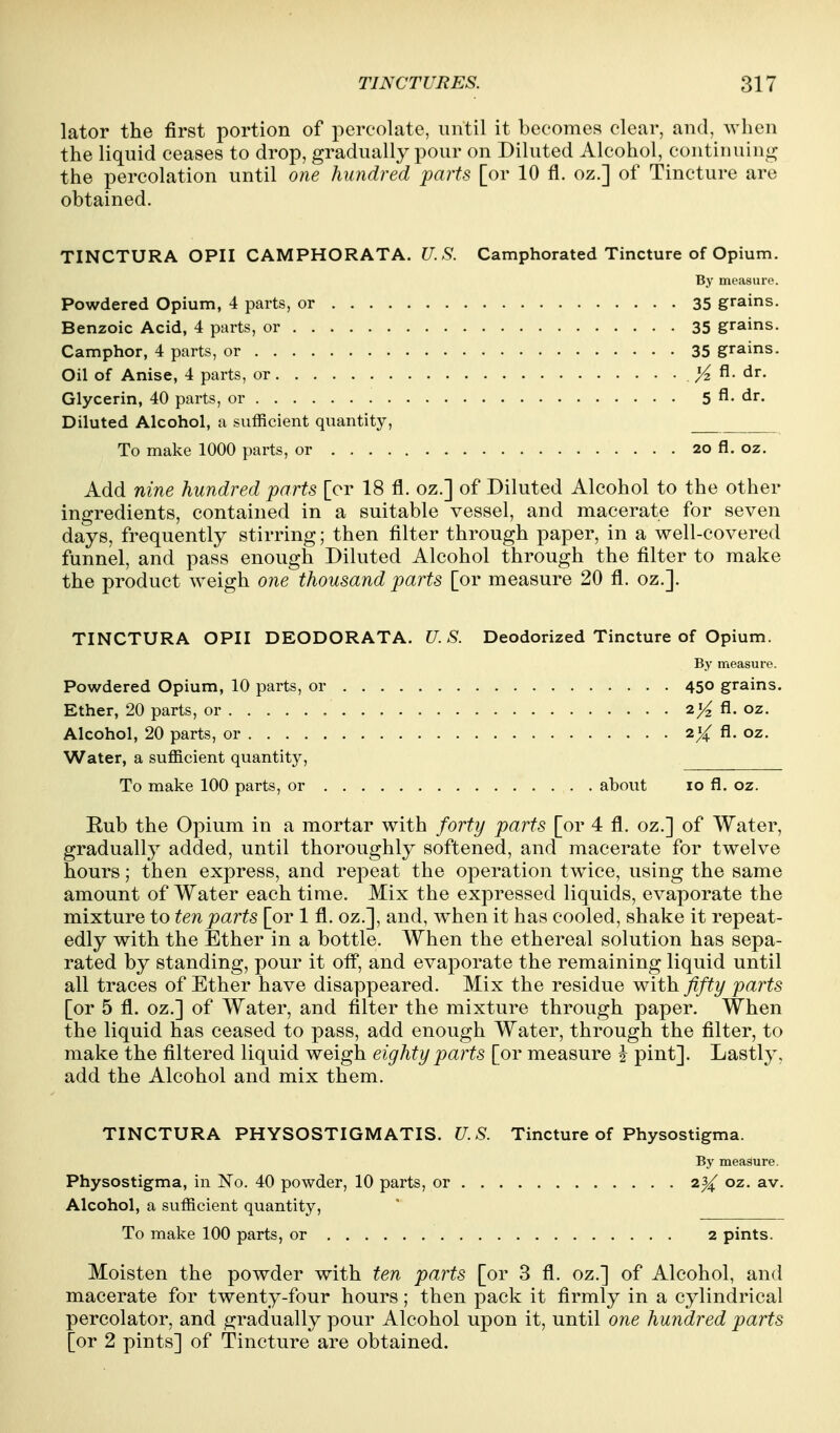 lator the first portion of percolate, until it becomes clear, and, when the liquid ceases to drop, gradually pour on Diluted Alcohol, continuino; the percolation until one hundred parts [or 10 fl. oz.] of Tincture are obtained. TINCTURA OPII CAMPHORATA. U.S. Camphorated Tincture of Opium. By measure. Powdered Opium, 4 parts, or 35 grains. Benzoic Acid, 4 parts, or 35 grains. Camphor, 4 parts, or 35 grains. Oil of Anise, 4 parts, or ^ fi. dr. Glycerin, 40 parts, or 5 fl. dr. Diluted Alcohol, a sufficient quantity, To make 1000 parts, or 20 fl. oz. Add nine hundred parts [or 18 fl. oz.] of Diluted Alcohol to the other ingredients, contained in a suitable vessel, and macerate for seven days, frequently stirring; then filter through paper, in a well-covered funnel, and pass enough Diluted Alcohol through the filter to make the product weigh one thousand parts [or measure 20 fl. oz.]. TINCTURA OPII DEODORATA. U. S. Deodorized Tincture of Opium. By measure. Powdered Opium, 10 parts, or 45° grains. Ether, 20 parts, or fl. oz. Alcohol, 20 parts, or oz. Water, a sufficient quantity. To make 100 parts, or about 10 fl. oz. Rub the Opium in a mortar with forty parts [or 4 fl. oz.] of Water, gradually added, until thoroughly softened, and macerate for twelve hours; then express, and repeat the operation twice, using the same amount of Water each time. Mix the expressed liquids, evaporate the mixture to ten parts [or 1 fl. oz.], and, when it has cooled, shake it repeat- edly with the Ether in a bottle. When the ethereal solution has sepa- rated by standing, pour it off, and evaporate the remaining liquid until all traces of Ether have disappeared. Mix the residue with fifty parts [or 5 fl. oz.] of Water, and filter the mixture through paper. When the liquid has ceased to pass, add enough Water, through the filter, to make the filtered liquid weigh eighty parts [or measure i pint]. Lastly, add the Alcohol and mix them. TINCTURA PHYSOSTIGMATIS. U.S. Tincture of Physostigma. By measure. Physostigma, in No. 40 powder, 10 parts, or 2^ oz. av. Alcohol, a sufficient quantity, To make 100 parts, or 2 pints. Moisten the powder with ten parts [or 3 fl. oz.] of Alcohol, and macerate for twenty-four hours; then pack it firmly in a cylindrical percolator, and gradually pour Alcohol upon it, until one hundred parts [or 2 pints] of Tincture are obtained.