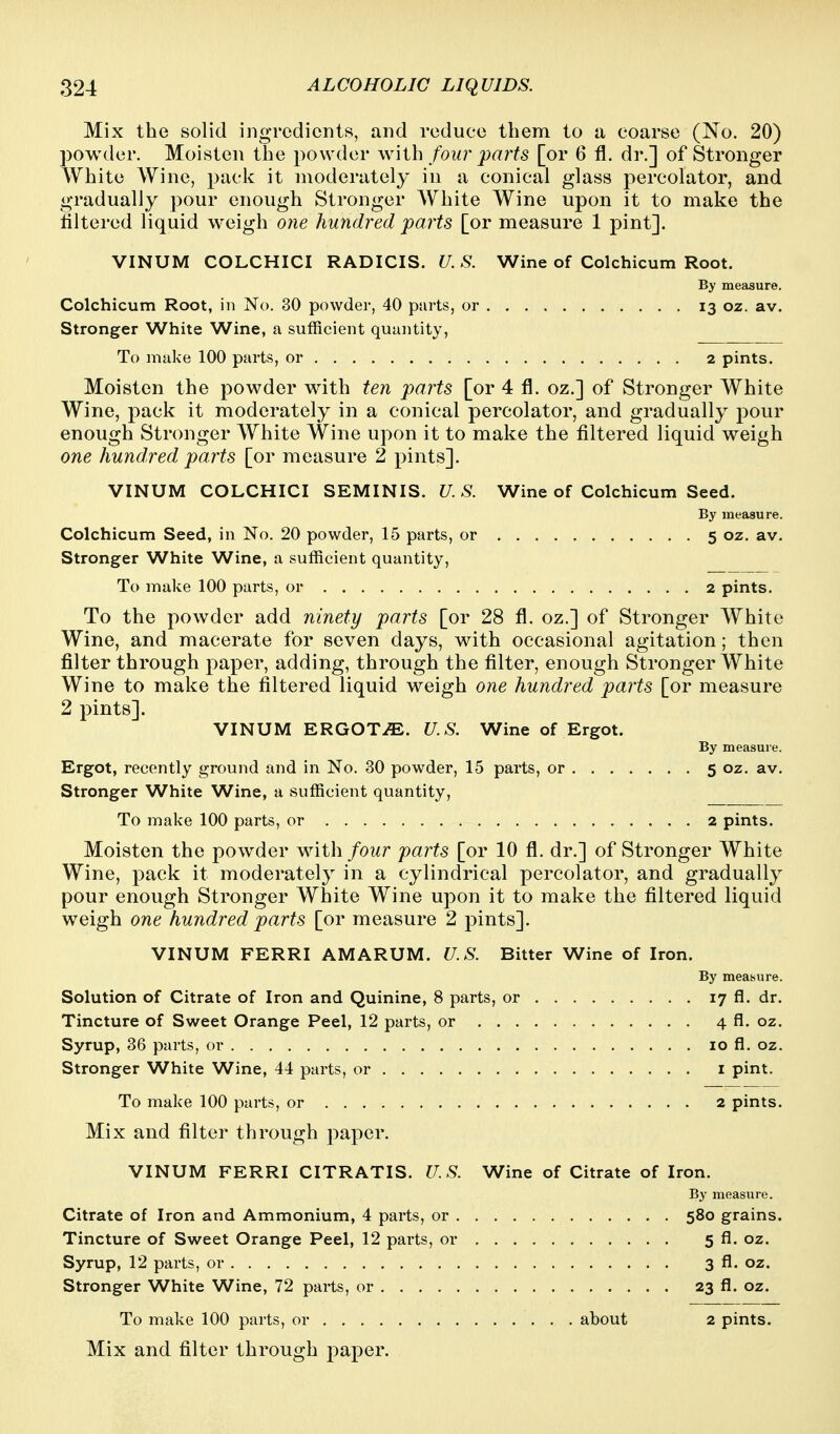 Mix the solid ingredients, and reduce them to a coarse (No. 20) powder. Moisten the powder with four parts [or 6 fl. dr.] of Stronger White AYine, pacl<: it moderately in a conical glass percolator, and gradually pour enough Stronger White Wine upon it to make the tiltered liquid weigh one hundred parts [or measure 1 pint]. VINUM COLCHICI RADICIS. U. S. Wine of Colchicum Root. By measure. Colchicum Root, in No. 30 powder, 40 parts, or 13 oz. av. Stronger White Wine, a sufficient quantity, To make 100 parts, or 2 pints. Moisten the powder with ten parts [or 4 fl. oz.] of Stronger White Wine, pack it moderately in a conical percolator, and gradually pour enough Stronger White Wine upon it to make the filtered liquid weigh one hundred parts [or measure 2 pints]. VINUM COLCHICI SEMINIS. U.S. Wine of Colchicum Seed. By measure. Colchicum Seed, in No. 20 powder, 15 parts, or 5 oz. av. Stronger White Wine, a sufficient quantity. To make 100 parts, or 2 pints. To the powder add ninety parts [or 28 fl. oz.] of Stronger White Wine, and macerate for seven days, with occasional agitation; then filter through paper, adding, through the filter, enough Stronger White Wine to make the filtered liquid weigh one hundred parts [or measure 2 pints]. VINUM ERGOTS. U.S. Wine of Ergot. By measure. Ergot, recently ground and in No. 30 powder, 15 parts, or 5 oz. av. Stronger White Wine, a sufficient quantity, To make 100 parts, or 2 pints. Moisten the powder with four parts [or 10 fl, dr.] of Stronger White Wine, pack it moderately in a cylindrical percolator, and gradually pour enough Stronger White Wine upon it to make the filtered liquid weigh one hundred parts [or measure 2 pints]. VINUM FERRI AMARUM. U.S. Bitter Wine of Iron. By measure. Solution of Citrate of Iron and Quinine, 8 parts, or 17 fl. dr. Tincture of Sweet Orange Peel, 12 parts, or 4 fl. oz. Syrup, 36 parts, or 10 fl. oz. Stronger White Wine, 44 parts, or i pint. To make 100 parts, or 2 pints. Mix and filter through paper. VINUM FERRI CITRATIS. U.S. Wine of Citrate of Iron. By measure. Citrate of Iron and Ammonium, 4 parts, or 580 grains. Tincture of Sweet Orange Peel, 12 parts, or 5 fl. oz. Syrup, 12 parts, or 3 fl. oz. Stronger White Wine, 72 parts, or 23 fl. oz. To make 100 parts, or about 2 pints. Mix and filter through paper.