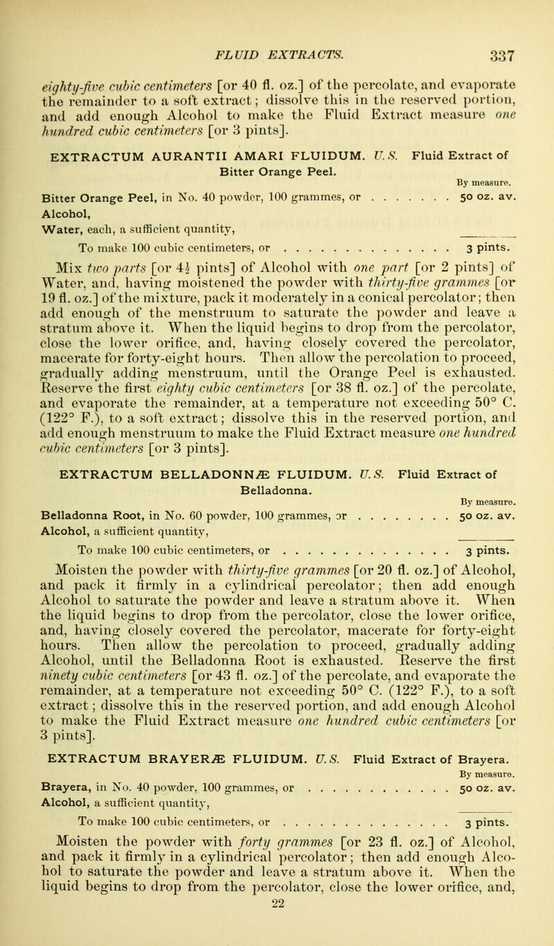 eighty-five cubic centimeters [or 40 fl. oz.] of the percolate, and evaporate the remainder to a soft extract; dissolve this in the reserved portion, and add enough Alcohol to make the Fluid Extract measure one hundred cubic centimeters [or 3 pints]. EXTRACTUM AURANTII AMARI FLUIDUM. U.S. Fluid Extract of Bitter Orange Peel. By measure. Bitter Orange Peel, in No. 40 powder, 100 grammes, or 50 oz. av. Alcohol, Water, each, a sufficient quantity, To make 100 cubic centimeters, or 3 pints. Mix two parts [or 4? pints] of Alcohol with one part [or 2 pints] of Water, and, having moistened the powder with thirtyfi,ve grammes [or 19 fl. oz.] of the mixture, pack it moderately in a conical percolator; then add enough of the menstruum to saturate the powder and leave a stratum above it. When the liquid begins to drop from the percolator, close the lower orifice, and, having closely covered the percolator, macerate for forty-eight hours. Then allow the percolation to proceed, gradually adding menstruum, until the Orange Peel is exhausted. Reserve the first eighty cubic centimeters [or 38 fl. oz.] of the percolate, and evaporate the remainder, at a temperature not exceeding 50° C. (122° F.), to a soft extract; dissolve this in the reserved portion, and add enough menstruum to make the Fluid Extract measure one hundred cubic centimeters [or 3 pints]. EXTRACTUM BELLADONNA FLUIDUM. U. S. Fluid Extract of Belladonna. By measure. Belladonna Root, in No. 60 powder, 100 grammes, or 50 oz. av. Alcohol, a sufficient quantity. To make 100 cubic centimeters, or 3 pints. Moisten the powder with thirty five grammes [or 20 fl. oz.] of Alcohol, and pack it firmly in a cylindrical percolator; then add enough Alcohol to saturate the powder and leave a stratum above it. When the liquid begins to drop from the percolator, close the lower orifice, and, having closely covered the percolator, macerate for forty-eight hours. Then allow the percolation to proceed, gradually adding Alcohol, until the Belladonna Root is exhausted. Reserve the first ninety cubic centimeters [or 43 fl. oz.] of the percolate, and evaporate the remainder, at a temperature not exceeding 50° C. (122° F.), to a soft extract; dissolve this in the reserved portion, and add enough Alcohol to make the Fluid Extract measure one hundred cubic centimeters [or 3 pints]. EXTRACTUM BRAVERY FLUIDUM. U.S. Fluid Extract of Brayera. By measure. Brayera, in No. 40 powder, 100 grammes, or 50 oz. av. Alcohol, a sufficient quantity, To make 100 cubic centimeters, or 3 pints. Moisten the powder with forty grammes [or 23 fl. oz.] of Alcohol, and pack it firmly in a cylindrical percolator; then add enough Alco- hol to saturate the powder and leave a stratum above it. When the liquid begins to drop from the percolator, close the lower orifice, and, 22