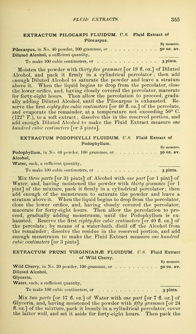 EXTRACTUM PILOCARPI FLUIDUM. U.S. Fluid Extract of Pilocarpus. By measure. Pilocarpus, in No. 40 powder, 100 grammes, or 50 oz. av. Diluted Alcohol, a sufficient quantity, To make 100 cubic centimeters, or 3 pints. Moisten the powder with thirty-five grammes [or 18 fl. oz.] of Diluted Alcohol, and pack it firmly in a cylindrical percolator; then add enough Diluted Alcohol to saturate the powder and leave a stratum above it. When the liquid begins to drop from the percolator, close the lower orifice, and, having closely covered the percolator, macerate for forty-eight hours. Then allow the percolation to proceed, gradu- ally adding Diluted Alcohol, until the Pilocarpus is exhausted. Re- serve the first eighty five cubic centimeters [or 40 fl. oz.] of the percolate, and evaporate the remainder, at a temperature not exceeding 50° C. (122^ F.), to a soft extract; dissolve this in the reserved portion, and add enough Diluted Alcohol to make the Fluid Extract measure one hundred cubic centimeters [or 3 pints]. EXTRACTUM PODOPHYLLI FLUIDUM. U.S. Fluid Extract of Podophyllum. By measure. Podophyllum, in No. 60 powder, 100 grammes, or 50 oz. av. Alcohol, Water, each, a sufficient quantity. To make 100 cubic centimeters, or 3 pints. Mix three parts [or 85 pints] of Alcohol with one part [or 1 pint] of Water, and, having moistened the powder with thirty grammes [or 1 pint] of the mixture, pack it firmly in a cylindrical percolator; then add enough of the menstruum to saturate the powder and leave a stratum above it. When the liquid begins to drop from the percolator, close the lower orifice, and, having closely covered the percolator, macerate for forty-eight hours. Then allow the percolation to pro- ceed, gradually adding menstruum, until the Podophyllum is ex- hausted. Eeserve the first eighty five cubic centimeters [or 40 fl. oz.] of the percolate; by means of a water-bath, distil off* the Alcohol from the remainder; dissolve the residue in the reserved portion, and add enough menstruum to make the Fluid Extract measure one hundred cubic centimeters [or 3 pints]. EXTRACTUM PRUNI VIRGINIANiE FLUIDUM. U.S. Fluid Extract of Wild Cherry. By measure. Wild Cherry, in No. 20 powder, 100 grammes, or 50 oz. av. Diluted Alcohol, Glycerin, Water, each, a sufficient quantity, To make 100 cubic centimeters, or 3 pints. Mix two parts [or 17 fl. oz.] of Water with one part [or 7 fl. oz.] of Glycerin, and, having moistened the powder with fifty grammes [or 24 fl. oz.] of the mixture, pack it loosely in a cylindrical percolator, cover the latter well, and set it aside for forty-eight hours. Then pack the