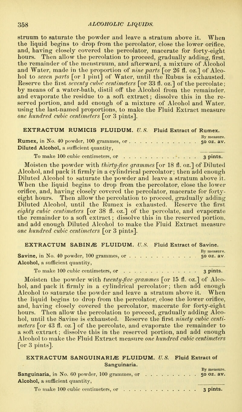 struum to saturate the powder and leave a stratum above it. When the liquid begins to drop from the percolator, close the lower orifice, and, having closely covered the percolator, macerate for forty-eight hours. Then allow the percolation to proceed, gradually adding, first, the remainder of the menstruum, and afterward, a mixture of Alcohol and Water, made in the proportion of nine parts [or 26 fl. oz.] of Alco- hol to seven parts [or 1 pint] of Water, until the Eubus is exhausted. Reserve the first seventy cubic centimeters [or 33 fl. oz.] of the percolate; by means of a water-bath, distil off the Alcohol from the remainder, and evaporate the residue to a soft extract; dissolve this in the re- served portion, and add enough of a mixture of Alcohol and Water, using the last-named proportions, to make the Fluid Extract measure one hundred cubic centimeters [or 3 pints]. EXTRACTUM RUMICIS FLUIDUM. U. S. Fluid Extract of Rumex. By measure. Rumex, in No. 40 powder, 100 grammes, or 50 oz. av. Diluted Alcohol, a sufficient quantity. To make 100 cubic centimeters, or 3 pints. Moisten the powder with thirty-five grammes [or 18 fl. oz.] of Diluted Alcohol, and pack it firmly in a cylindrical percolator; then add enough Diluted Alcohol to saturate the powder and leave a stratum above it. When the liquid begins to drop from the percolator, close the lower orifice, and, having closely covered the percolator, macerate for forty- eight hours. Then allow the percolation to ])roceed, gradually adding Diluted Alcohol, until the Eumex is exhausted. Eeserve the first eighty cubic centimeters [or 38 fl. oz.] of the percolate, and evaporate the remainder to a soft extract; dissolve this in the reserved portion, and add enough Diluted Alcohol to make the Fluid Extract measure one hundred cubic centimeters [or 3 pints]. EXTRACTUM SABINE FLUIDUM. U.S. Fluid Extract of Savine. Bj' measure. Savine, in No. 40 powder, 100 grammes, or 50 oz. av. Alcohol, a sufficient quantity, To make 100 cubic centimeters, or 3 pints. Moisten the powder with twenty-five grammes [or 15 fl. oz.] of Alco- hol, and pack it firmly in a cylindrical percolator; then add enough Alcohol to saturate the powder and leave a stratum above it. When the liquid begins to drop from the percolator, close the lower orifice, and, having closely covered the percolator, macerate for forty-eight hours. Then allow the percolation to proceed, gradually adding Alco- hol, until the Savine is exhausted. Reserve the first ninety cubic centi- meters [or 43 fl. oz.] of the percolate, and evaporate the remainder to a soft extract; dissolve this in the reserved portion, and add enough Alcohol to make the Fluid Extract measure one hundred cubic centimeters [or 3 ])ints]. EXTRACTUM SANGUINARIiE FLUIDUM. U.S. Fluid Extract of Sanguinaria. By measure. Sanguinaria, in No. 60 powder, 100 grammes, or 50 oz. av. Alcohol, a sufficient quantity,