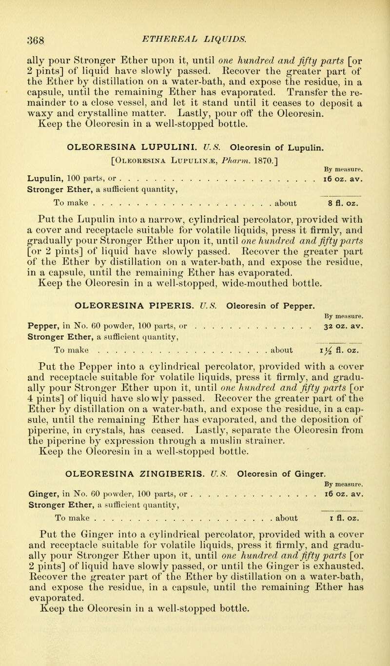ally pour Stronger Ether upon it, until one hundred and fifty parts [or 2 pints] of liquid have slowly passed. Eecover the greater part of the Ether by distillation on a water-bath, and expose the residue, in a capsule, until the remaining Ether has evaporated. Transfer the re- mainder to a close vessel, and let it stand until it ceases to deposit a waxy and crystalline matter. Lastly, pour off the Oleoresin. Keep the Oleoresin in a well-stopped bottle. OLEORESINA LUPULINI. U.S. Oleoresin of Lupulin. [Oleoresina Lupulin^, Pharm. 1870.] By measure. Lupulin, 100 parts, or i6 oz. av. Stronger Ether, a sufficient quantity, To make about 8 fl. oz. Put the Lupulin into a narrow, cylindrical percolator, provided with a cover and receptacle suitable for volatile liquids, press it firmly, and gradually pour Stronger Ether upon it, until one hundred and fifty parts [or 2 pints] of liquid have slowly passed. Eecover the greater part of the Ether by distillation on a water-bath, and expose the residue, in a capsule, until the remaining Ether has evaporated. Keep the Oleoresin in a well-stopped, wide-mouthed bottle. OLEORESINA PIPERIS. U.S. Oleoresin of Pepper. By measure. Pepper, in No. 60 powder, 100 parts, or 32 oz. av. Stronger Ether, a sufficient quantity, To make about i/^ A- oz. Put the Pepper into a cylindrical percolator, provided with a cover and receptacle suitable for volatile liquids, press it firmly, and gradu- ally pour Stronger Ether upon it, until one hundred and fifty parts [or 4 pints] of liquid have slowly passed. Recover the greater part of the Ether by distillation on a water-bath, and expose the residue, in a cap- sule, until the remaining Ether has evaporated, and the deposition of piperine, in crystals, has ceased. Lastly, separate the Oleoresin from the piperine by expression through a muslin strainer. Keep the Oleoresin in a well-stopped bottle. OLEORESINA ZINGIBERIS. U.S. Oleoresin of Ginger. By measure. Ginger, in No. 60 powder, 100 parts, or 16 oz. av. Stronger Ether, a sufficient quantity, To make about i fl. oz. Put the Ginger into a cylindrical percolator, provided with a cover and receptacle suitable for volatile liquids, press it firmly, and gradu- ally pour Stronger Ether upon it, until one hundred and fifty parts [or 2 pints] of liquid have slowly passed, or until the Ginger is exhausted. Recover the greater part of the Ether by distillation on a water-bath, and expose the residue, in a capsule, until the remaining Ether has evaporated. Keep the Oleoresin in a well-stopped bottle.