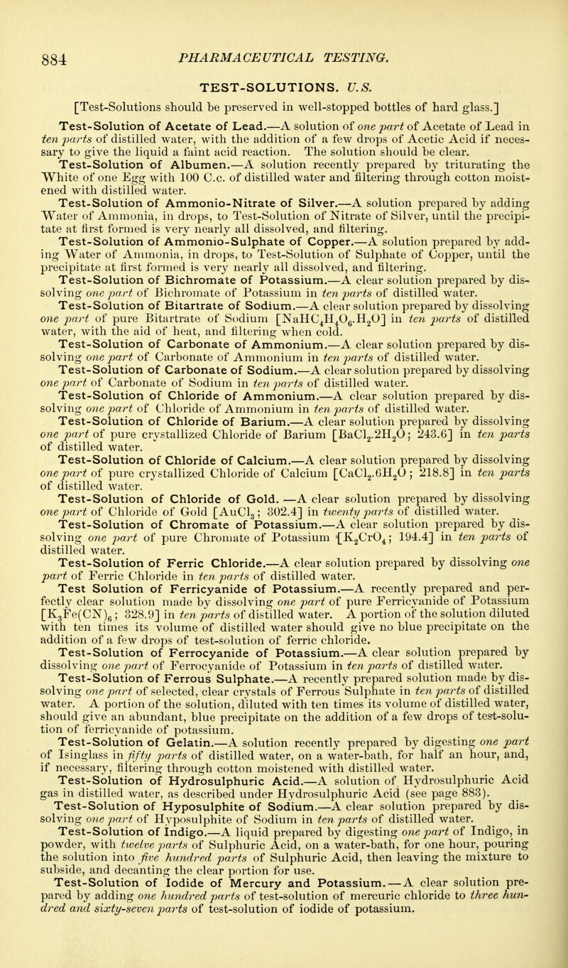 TEST-SOLUTIONS. U.S. [Test-Solutions should be preserved in well-stopped bottles of hard glass.] Test-Solution of Acetate of Lead.—A solution of one part of Acetate of Lead in ten parts of distilled water, with the addition of a few drops of Acetic Acid if neces- sary to give the liquid a faint acid reaction. The solution should be clear. Test-Solution of Albumen.—A solution recently prepared by triturating the White of one Egg with 100 C.c. of distilled water and filtering through cotton moist- ened with distilled water. Test-Solution of Ammonio-Nitrate of Silver.—A solution prepared by adding Water of Ammonia, in drops, to Test-Solution of Nitrate of Silver, until the precipi- tate at first formed is very nearly all dissolved, and filtering. Test-Solution of Ammonio-Sulphate of Copper.—A solution prepared by add- ing Water of Ammonia, in drops, to Test-Solution of Sulphate of Copper, until the precipitate at first formed is very nearly all dissolved, and filtering. Test-Solution of Bichromate of Potassium.—A clear solution prepared by dis- solving one part of Bichromate of Potassium in ten parts of distilled water. Test-Solution of Bitartrate of Sodium.—A clear solution prepared by dissolving one part of pure Bitartrate of Sodium [NaHC^H^Og.HgO] in ten piarts of distilled water, with the aid of heat, and filtering when cold. Test-Solution of Carbonate of Arnmonium.—A clear solution prepared by dis- solving one part of Carbonate of Ammonium in ten parts of distilled water. Test-Solution of Carbonate of Sodium.—A clear solution prepared by dissolving one part of Carbonate of Sodium in ten parts of distilled water. Test-Solution of Chloride of Ammonium.—A clear solution prepared by dis- solving one part of Chloride of Ammonium in ten parts of distilled water. Test-Solution of Chloride of Barium.—A clear solution prepared by dissolving one part of pure crystallized Chloride of Barium [BaCl2.2H20; 243.6] in ten parts of distilled water. Test-Solution of Chloride of Calcium.—A clear solution prepared by dissolving one part of pure crystallized Chloride of Calcium [CaCl2.6H20; 218.8] in ten parts of distilled water. Test-Solution of Chloride of Gold. —A clear solution prepared by dissolving one part of Chloride of Gold [AuClg; 302.4] in twenty parts of distilled water. Test-Solution of Chromate of Potassium.—A clear solution prepared by dis- solving one part of pure Chromate of Potassium {KgCrO^; 194.4] in ten parts of distilled water. Test-Solution of Ferric Chloride.—A clear solution prepared by dissolving one part of Ferric Chloride in ten parts of distilled water. Test Solution of Ferricyanide of Potassium.—A recently prepared and per- fectly clear solution made by dissolving one part of pure Ferricyanide of Potassium [K3Fe(CN)fi; 328.9] in ten parts of distilled water. A portion of the solution diluted with ten times its volume of distilled water should give no blue precipitate on the addition of a few drops of test-solution of ferric chloride. Test-Solution of Ferrocyanide of Potassium.—A clear solution prepared by dissolving one part of Ferrocyanide of Potassium in ten parts of distilled water. Test-Solution of Ferrous Sulphate.—A recently prepared solution made by dis- solving one part of selected, clear crystals of Ferrous Sulphate in ten parts of distilled water. A portion of the solution, diluted with ten times its volume of distilled water, should give an abundant, blue precipitate on the addition of a few drops of tes't-solu- tion of ferricyanide of potassium. Test-Solution of Gelatin.—A solution recently prepared by digesting one part of Isinglass \n f.fty parts of distilled water, on a water-bath, for half an hour, and, if necessary, filtering through cotton moistened with distilled water. Test-Solution of Hydrosulphuric Acid.—A solution of Hydrosulphuric Acid gas in distilled water, as described under Hydrosulphuric Acid (see page 883). Test-Solution of Hyposulphite of Sodium.—A clear solution prepared by dis- solving one part of Hyposulphite of Sodium in ten parts of distilled water. Test-Solution of indigo.—A liquid prepared by digesting one part of Indigo, in powder, with twelve parts of Sulphuric Acid, on a water-bath, for one hour, pouring the solution into five hundred parts of Sulphuric Acid, then leaving the mixture to subside, and decanting the clear portion for use. Test-Solution of Iodide of Mercury and Potassium. — A clear solution pre- pared by adding one hundred parts of test-solution of mercuric chloride to three hun- dred and sixty-seven parts of test-solution of iodide of potassium.