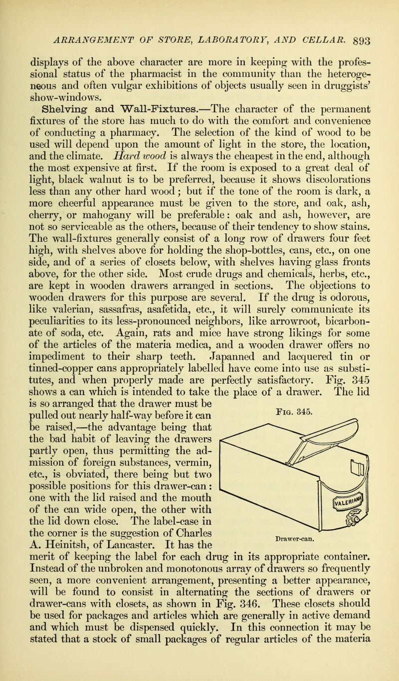 displays of the above character are more in keeping with the profes- sional status of the pharmacist in the community than the heteroge- neous and often vulgar exhibitions of objects usually seen in druggists' show-windows. Shelving and Wall-Fixtures.—The character of the permanent fixtures of the store has much to do with the comfort and convenience of conducting a pharmacy. The selection of the kind of wood to be used will depend upon the amount of light in the store, the location, and the climate. Hard wood is always the cheapest in the end, although the most expensive at first. If the room is exposed to a great deal of light, black walnut is to be preferred, because it shows discolorations less than any other hard wood; but if the tone of the room is dark, a more cheerful appearance must be given to the store, and oak, ash, cherry, or mahogany will be preferable: oak and ash, however, are not so serviceable as the others, because of their tendency to show stains. The wall-fixtures generally consist of a long row of drawers four feet high, with shelves above for holding the shop-bottles, cans, etc., on one side, and of a series of closets below, with shelves having glass fronts above, for the other side. Most crude drugs and chemicals, herbs, etc., are kept in wooden drawers arranged in sections. The objections to wooden drawers for this purpose are several. If the drug is odorous, like valerian, sassafras, asafetida, etc., it will surely communicate its peculiarities to its less-pronounced neighbors, like arrowroot, bicarbon- ate of soda, etc. Again, rats and mice have strong likings for some of the articles of the materia medica, and a wooden drawer offers no impediment to their sharp teeth. Japanned and lacquered tin or tinned-copper cans appropriately labelled have come into use as substi- tutes, and when properly made are perfectly satisfactory. Fig. 345 shows a can which is intended to take the place of a drawer. The lid is so arranged that the drawer must be pulled out nearly half-way before it can be raised,—the advantage being that the bad habit of leaving the drawers partly open, thus permitting the ad- mission of foreign substances, vermin, etc., is obviated, there being but two possible positions for this drawer-can : one with the lid raised and the mouth of the can wide open, the other with the lid down close. The label-case in the corner is the suggestion of Charles A. Heinitsh, of Lancaster. It has the merit of keeping the label for each drug in its appropriate container. Instead of the unbroken and monotonous array of drawers so frequently seen, a more convenient arrangement, presenting a better appearance, will be found to consist in alternating the sections of drawers or drawer-cans with closets, as shown in Fig. 346. These closets should be used for packages and articles which are generally in active demand and which must be dispensed quickly. In this connection it may be stated that a stock of small packages of regular articles of the materia