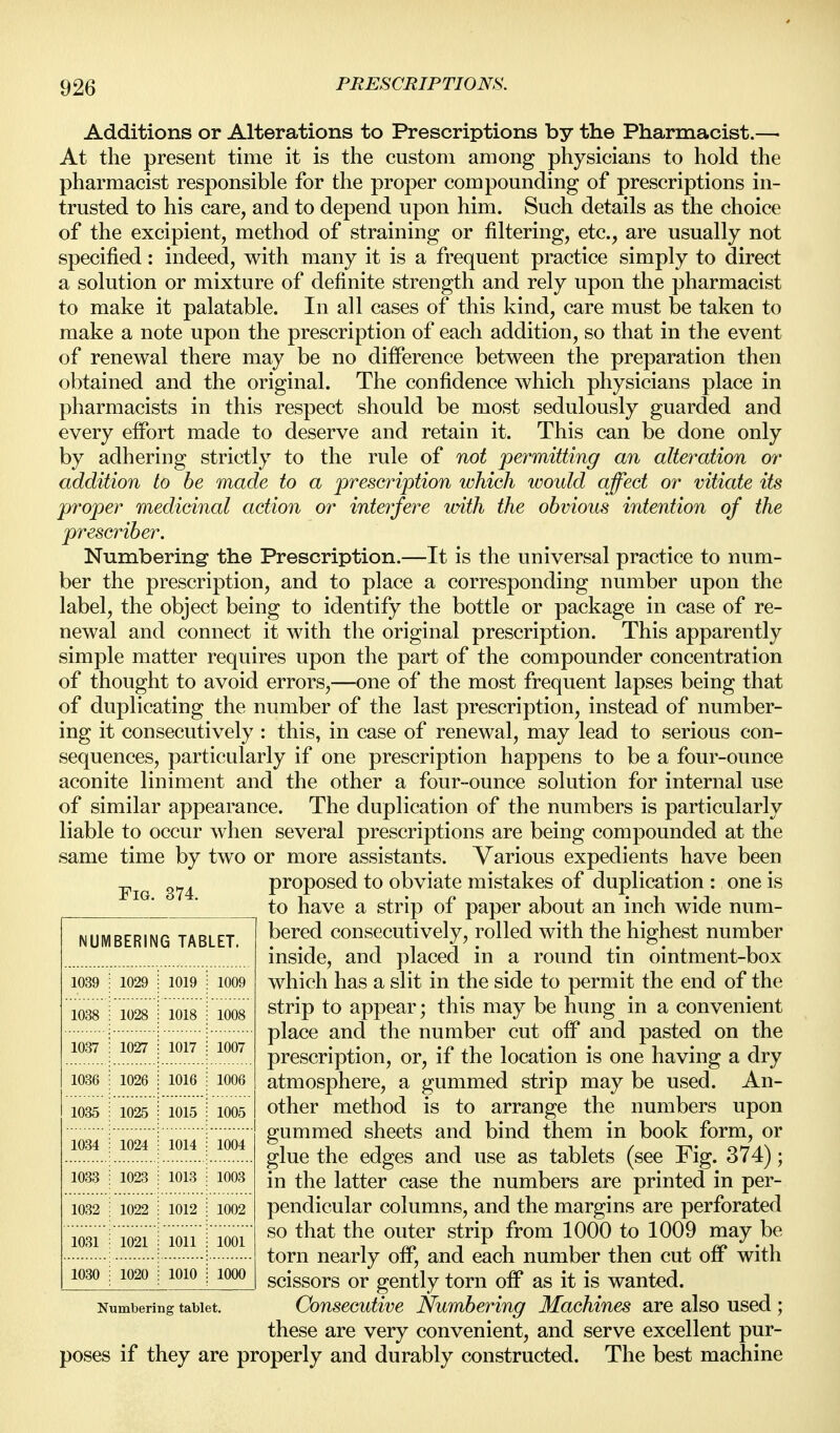 Additions or Alterations to Prescriptions by the Pharmacist.— At the present time it is the custom among physicians to hold the pharmacist responsible for the proper compounding of prescriptions in- trusted to his care, and to depend upon him. Such details as the choice of the excipient, method of straining or filtering, etc., are usually not specified: indeed, with many it is a frequent practice simply to direct a solution or mixture of definite strength and rely upon the pharmacist to make it palatable. In all cases of this kind, care must be taken to make a note upon the prescription of each addition, so that in the event of renewal there may be no difference between the preparation then obtained and the original. The confidence which physicians place in pharmacists in this respect should be most sedulously guarded and every effort made to deserve and retain it. This can be done only by adhering strictly to the rule of not permitting an alteration or addition to be made to a prescription which would affect or vitiate its proper medicinal action or interfere with the obvious intention of the prescriber. Numbering the Prescription.—It is the universal practice to num- ber the prescription, and to place a corresponding number upon the label, the object being to identify the bottle or package in case of re- newal and connect it with the original prescription. This apparently simple matter requires upon the part of the compounder concentration of thought to avoid errors,—one of the most frequent lapses being that of duplicating the number of the last prescription, instead of number- ing it consecutively : this, in case of renewal, may lead to serious con- sequences, particularly if one prescription happens to be a four-ounce aconite liniment and the other a four-ounce solution for internal use of similar appearance. The duplication of the numbers is particularly liable to occur when several prescriptions are being compounded at the same time by two or more assistants. Various expedients have been proposed to obviate mistakes of duplication : one is to have a strip of paper about an inch wide num- bered consecutively, rolled with the highest number inside, and placed in a round tin ointment-box which has a slit in the side to permit the end of the strip to appear; this may be hung in a convenient place and the number cut off and pasted on the prescription, or, if the location is one having a dry atmosphere, a gummed strip may be used. An- other method is to arrange the numbers upon gummed sheets and bind them in book form, or glue the edges and use as tablets (see Fig. 374); in the latter case the numbers are printed in per- pendicular columns, and the margins are perforated so that the outer strip from 1000 to 1009 may be torn nearly off, and each number then cut off with scissors or gently torn off as it is wanted. Numbering tablet. Consccutive Numbering Machines are also used ; these are very convenient, and serve excellent pur- poses if they are properly and durably constructed. The best machine NUMBERING TABLET. 1039 1029 1019 1009 1038 1028 1018 1008 1037 1027 1017 1007 1036 1026 1016 1006 1035 1025 1015 1005 1034 1024 1014 1004 1033 1023 1013 1003 1032 1022 1012 1002 1031 1021 1011 1001 1030 1020 1010 1000