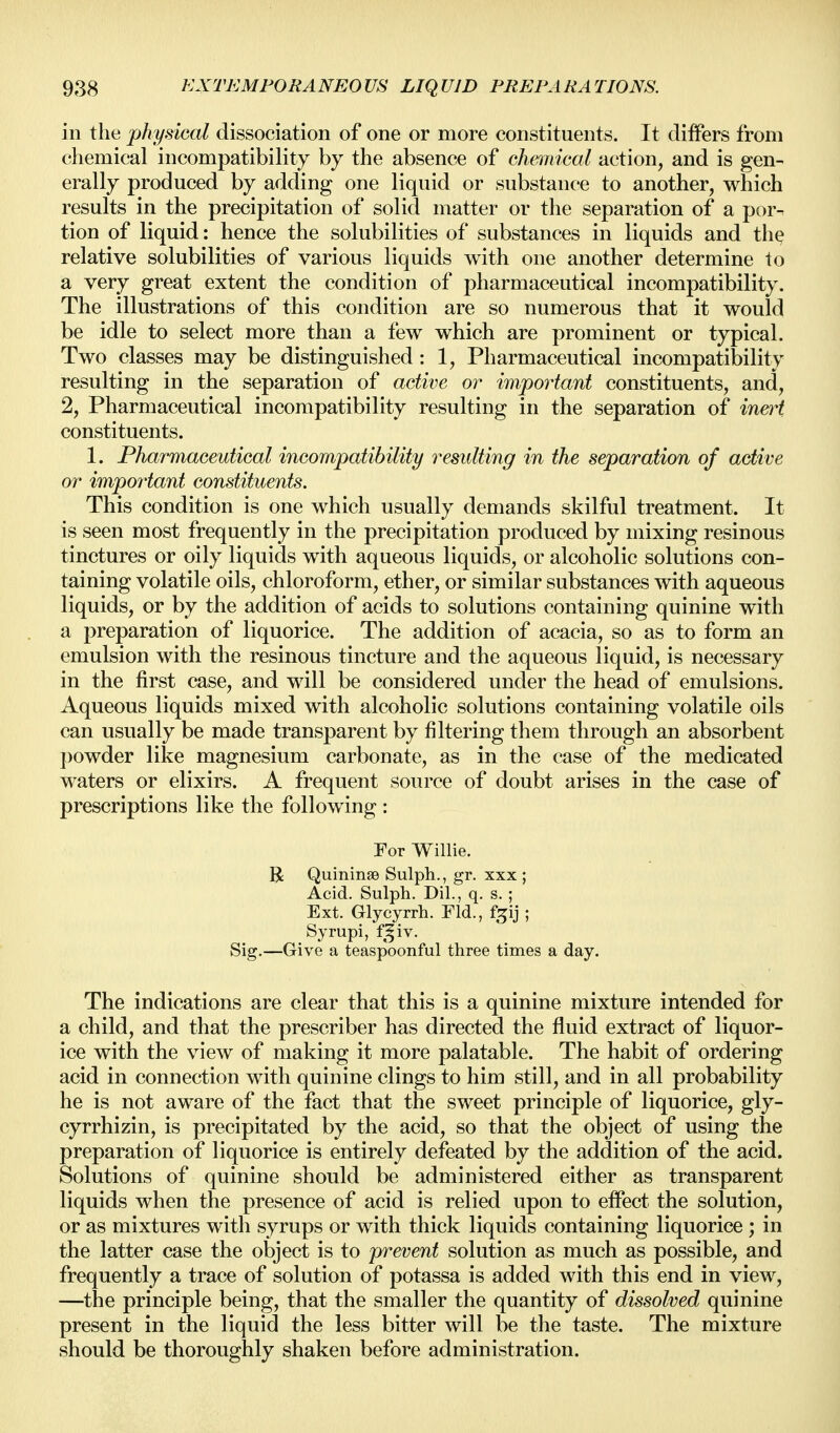 in the physical dissociation of one or more constituents. It differs from chemical incompatibility by the absence of chmdcal action, and is gen- erally produced by adding one liquid or substance to another, which results in the precipitation of solid matter or tlie separation of a por^ tion of liquid: hence the solubilities of substances in liquids and tlie relative solubilities of various liquids with one another determine to a very great extent the condition of pharmaceutical incompatibility. The illustrations of this condition are so numerous that it would be idle to select more than a few which are prominent or typical. Two classes may be distinguished: 1, Pharmaceutical incompatibility resulting in the separation of active or important constituents, and, 2, Pharmaceutical incompatibility resulting in the separation of in&^t constituents. 1. Pharmaceutical incompatibility resulting in the separation of active or important constituents. This condition is one which usually demands skilful treatment. It is seen most frequently in the precipitation produced by mixing resinous tinctures or oily liquids with aqueous liquids, or alcoholic solutions con- taining volatile oils, chloroform, ether, or similar substances with aqueous liquids, or by the addition of acids to solutions containing quinine with a preparation of liquorice. The addition of acacia, so as to form an emulsion with the resinous tincture and the aqueous liquid, is necessary in the first case, and will be considered under the head of emulsions. Aqueous liquids mixed with alcoholic solutions containing volatile oils can usually be made transparent by filtering them through an absorbent powder like magnesium carbonate, as in the case of the medicated waters or elixirs. A frequent source of doubt arises in the case of prescriptions like the following : For Willie. U Quininse Sulph., gr. xxx ; Acid. Sulph. Dil., q. s. ; Ext. Glycyrrh. Fid., f^ij ; Syrupi, f^iv. Sig.—Give a teaspoonful three times a day. The indications are clear that this is a quinine mixture intended for a child, and that the prescriber has directed the fluid extract of liquor- ice with the view of making it more palatable. The habit of ordering acid in connection with quinine clings to him still, and in all probability he is not aware of the fact that the sweet principle of liquorice, gly- cyrrhizin, is precipitated by the acid, so that the object of using the preparation of liquorice is entirely defeated by the addition of the acid. Solutions of quinine should be administered either as transparent liquids when the presence of acid is relied upon to effect the solution, or as mixtures with syrups or with thick liquids containing liquorice ; in the latter case the object is to prevent solution as much as possible, and frequently a trace of solution of potassa is added with this end in view, —the principle being, that the smaller the quantity of dissolved quinine present in the liquid the less bitter will be the taste. The mixture should be thoroughly shaken before administration.