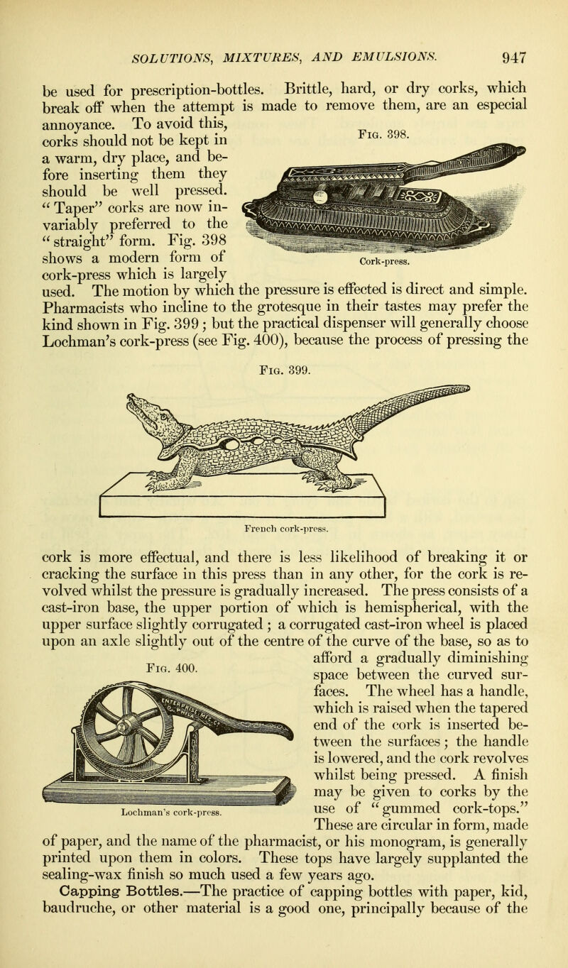 be used for prescription-bottles. Brittle, hard, or dry corks, which break off when the attempt is made to remove them, are an especial annoyance. To avoid this, corks should not be kept in a warm, dry place, and be- fore inserting them they should be well pressed.  Taper corks are now in- variably preferred to the  straight form. Fig. 398 shows a modern form of cork-press which is largely used. The motion by which the pressure is effected is direct and simple. Pharmacists who incline to the grotesque in their tastes may prefer the kind shown in Fig. 399 ; but the practical dispenser will generally choose Lochman's cork-press (see Fig. 400), because the process of pressing the Fig. 399. ''JiN.iMllilijdd,iiiiiiiii|il.i..i''' iSm' Cork-press. French cork-press. cork is more effectual, and there is less likelihood of breaking it or cracking the surface in this press than in any other, for the cork is re- volved whilst the pressure is gradually increased. The press consists of a cast-iron base, the upper portion of which is hemispherical, with the upper surface slightly corrugated ; a corrugated cast-iron wheel is placed upon an axle slightly out of the centre of the curve of the base, so as to afford a gradually diminishing space between the curved sur- faces. The wheel has a handle, which is raised when the tapered end of the cork is inserted be- tween the surfaces; the handle is lowered, and the cork revolves whilst being pressed. A finish may be given to corks by the use of gummed cork-tops. These are circular in form, made of paper, and the name of the pharmacist, or his monogram, is generally printed upon them in colors. These tops have largely supplanted the sealing-wax finish so much used a few years ago. Capping Bottles.—The practice of capping bottles with paper, kid, baudruche, or other material is a good one, principally because of the Lucliman's cork-i)ress.