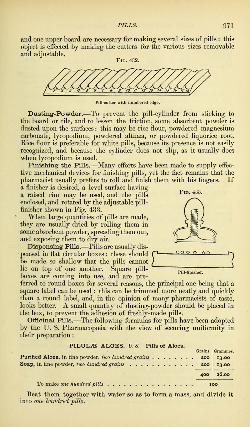 and one upper board are necessary for making several sizes of pills : this object is effected by making the cutters for the various sizes removable and adjustable. Fig. 432. Tig. 433. Pill-cutter with numbered edge. Dusting-Powder.—To prevent the pill-cylinder from sticking to the board or tile, and to lessen the friction, some absorbent powder is dusted upon the surfaces: this may be rice flour, powdered magnesium carbonate, lycopodium, powdered althaea, or powdered liquorice root. Rice flour is preferable for white pills, because its presence is not easily recognized, and because the cylinder does not slip, as it usually does when lycopodium is used. Finishing the Pills.—Many efforts have been made to supply effec- tive mechanical devices for finishing pills, yet the fact remains that the pharmacist usually prefers to roll and finish them with his fingers. If a finisher is desired, a level surface having a raised rim may be used, and the pills enclosed, and rotated by the adjustable pill- finisher shown in Fig. 433. When large quantities of pills are made, they are usually dried by rolling them in some absorbent powder, spreading them out, and exposing them to dry air. Dispensing- Pills.—Pills are usually dis- pensed in flat circular boxes : these should be made so shallow that the pills cannot lie on top of one another. Square pill- boxes are coming into use, and are pre- ferred to round boxes for several reasons, the principal one being that a square label can be used : this can be trimmed more neatly and quickly than a round label, and, in the opinion of many pharmacists of taste, looks better. A small quantity of dusting-powder should be placed in the box, to prevent the adhesion of freshly-made pills. Officinal Pills.—The following formulas for pills have been adopted by the U. S. Pharmacopoeia with the view of securing uniformity in their preparation: PILULE ALOES. U. S. Pills of Aloes. OO O o nrt Pill-finisher. 1 Grains. Grammes. 200 1300 200 13.00 400 26.00 To make one hundred pills 100 Beat them together with water so as to form a mass, and divide it into one hundred pills.