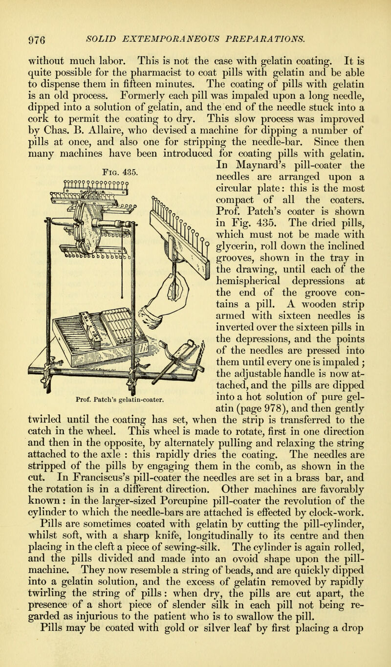 Fig. 435. without much labor. This is not the case with gelatin coating. It is quite possible for the pharmacist to coat pills with gelatin and be able to dispense them in fifteen minutes. The coating of pills with gelatin is an old process. Formerly each pill was impaled upon a long needle, dipped into a solution of gelatin, and the end of the needle stuck into a cork to permit the coating to dry. This slow process was improved by Chas. B. Allaire, who devised a machine for dipping a number of pills at once, and also one for stripping the needle-bar. Since then many machines have been introduced for coating pills with gelatin. In Maynard's pill-coater the needles are arranged upon a circular plate: this is the most compact of all the coaters. Prof. Patch's coater is shown in Fig. 435. The dried pills, which must not be made with glycerin, roll down the inclined grooves, shown in the tray in the drawing, until each of the hemispherical depressions at the end of the groove con- tains a pill. A wooden strip armed with sixteen needles is inverted over the sixteen pills in the depressions, and the points of the needles are pressed into them until every one is impaled; the adjustable handle is now at- tached, and the pills are dipped into a hot solution of pure gel- atin (page 978), and then gently twirled until the coating has set, when the strip is transferred to the catch in the wheel. This wheel is made to rotate, first in one direction and then in the opposite, by alternately pulling and relaxing the string attached to the axle : this rapidly dries the coating. The needles are stripped of the pills by engaging them in the comb, as shown in the cut. In Franciscus's pill-coater the needles are set in a brass bar, and the rotation is in a different direction. Other machines are favorably known: in the larger-sized Porcupine pill-coater the revolution of the cylinder to which the needle-bars are attached is effected by clock-work. Pills are sometimes coated with gelatin by cutting the pill-cylinder, whilst soft, with a sharp knife, longitudinally to its centre and then placing in the cleft a piece of sewing-silk. The cylinder is again rolled, and the pills divided and made into an ovoid shape upon the pill- machine. They now resemble a string of beads, and are quickly dipped into a gelatin solution, and the excess of gelatin removed by rapidly twirling the string of pills: when dry, the pills are cut apart, the presence of a short piece of slender silk in each pill not being re- garded as injurious to the patient who is to swallow the pill. Pills may be coated with gold or silver leaf by first placing a drop Prof. Patch's gelatin-coater.