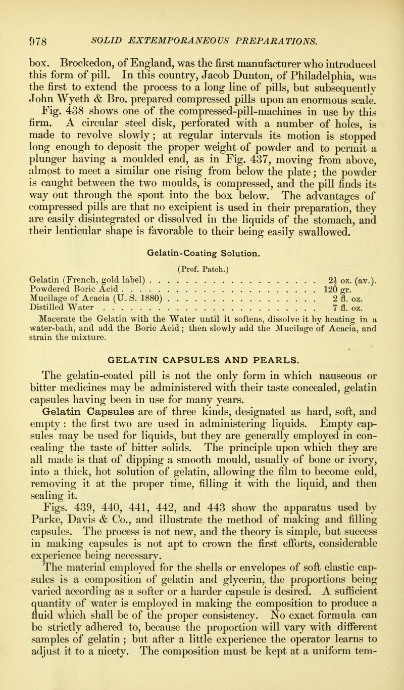 box. Brockedon, of England, was the first manufacturer who introduced this form of pill. In this country, Jacob Dunton, of Philadelphia, was the first to extend the process to a long line of pills, but subsequently John Wyeth & Bro. prepared compressed pills upon an enormous scale. Fig. 438 shows one of the compressed-pill-machines in use by this firm. A circular steel disk, perforated with a number of holes, is made to revolve slowly; at regular intervals its motion is stopped long enough to deposit the proper weight of powder and to permit a plunger having a moulded end, as in Fig. 437, moving from above, almost to meet a similar one rising from below the plate; the powder is caught between the two moulds, is compressed, and the pill finds its way out through the spout into the box below. The advantages of compressed pills are that no excipient is used in their preparation, they are easily disintegrated or dissolved in the liquids of the stomach, and their lenticular shape is favorable to their being easily swallowed. Gelatin-Coating Solution. (Prof. Patch.) Gelatin (French, gold label) 2J oz. (av.). Powdered Boric Acid 120 gr. Mucilage of Acacia (U. S. 1880) 2 fl. oz. Distilled Water 7 fl. oz. Macerate the Gelatin with the Water until it softens, dissolve it by heating in a water-bath, and add the Boric Acid; then slowly add the Mucilage of Acacia, and strain the mixture. GELATIN CAPSULES AND PEARLS. The gelatin-coated pill is not the only form in which nauseous or bitter medicines may be administered with their taste concealed, gelatin capsules having been in use for many years. Gelatin Capsules are of three kinds, designated as hard, soft, and empty : the first two are used in administering liquids. Empty cap- sules may be used for liquids, but they are generally employed in con- cealing the taste of bitter solids. The principle upon which they are all made is that of dipping a smooth mould, usually of bone or ivory, into a thick, hot solution of gelatin, allowing the film to become cold, removing it at the proper time, filling it with the liquid, and then sealing it. Figs. 439, 440, 441, 442, and 443 show the apparatus used by Parke, Davis & Co., and illustrate the method of making and filling capsules. The process is not new, and the theory is simple, but success in making capsules is not apt to crown the first eiforts, considerable experience being necessary. The material employed for the shells or envelopes of soft elastic cap- sules is a composition of gelatin and glycerin, the proportions being varied according as a softer or a harder capsule is desired. A sufficient quantity of water is employed in making the composition to produce a fluid which shall be of the proper consistency. No exact formula can be strictly adhered to, because the proportion will vary with different samples of gelatin; but after a little experience the operator learns to adjust it to a nicety. The composition must be kept at a uniform tern-