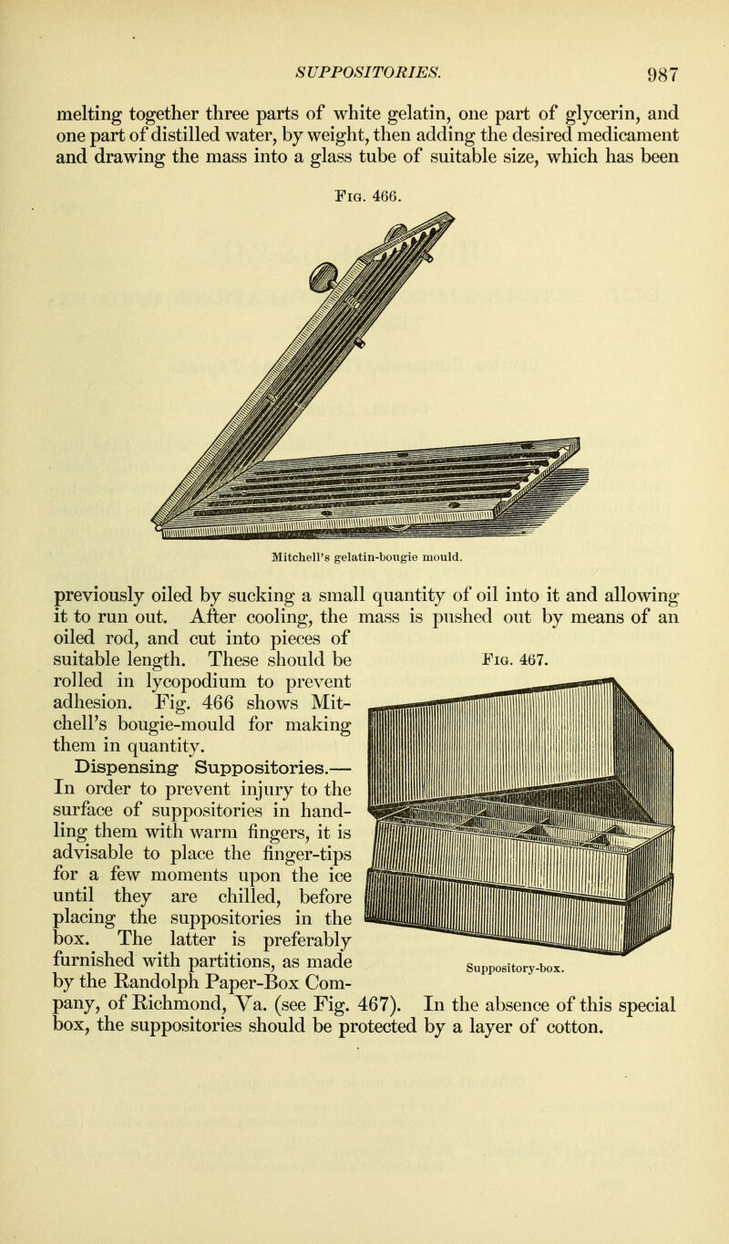 melting together three parts of white gelatin, one part of glycerin, and one part of distilled water, by weight, then adding the desired medicament and drawing the mass into a glass tube of suitable size, which has been Fig. 466. Mitchell's gelatin-bougie mould. previously oiled by sucking a small quantity of oil into it and allowing it to run out. After cooling, the mass is pushed out by means of an oiled rod, and cut into pieces of suitable length. These should be rolled in lycopodium to prevent adhesion. Fig. 466 shows Mit- chell's bougie-mould for making them in quantity. Dispensing- Suppositories.— In order to prevent injury to the surface of suppositories in hand- ling them with warm fingers, it is advisable to place the finger-tips for a few moments upon the ice until they are chilled, before placing the suppositories in the box. The latter is preferably furnished with partitions, as made by the Randolph Paper-Box Com- pany, of Richmond, Ya. (see Fig. 467). In the absence of this special box, the suppositories should be protected by a layer of cotton. Fig. 467. Suppository-box.