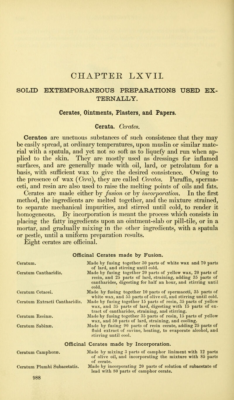 OHAPTEE LXYII. SOLID EXTEMPORANEOUS PREPARATIONS USED EX- TERNALLY. Cerates, Ointments, Plasters, and Papers. Cerata. Cerates. Cerates are unctuous substances of such consistence that they may be easily spread, at ordinary temperatures, upon muslin or similar mate- rial with a spatula, and yet not so soft as to liquefy and run when ap- plied to the skin. They are mostly used as dressings for inflamed surfaces, and are generally made with oil, lard, or petrolatum for a basis, with sufficient wax to give the desired consistence. Owing to the presence of wax (Cera), they are called Cerates. Paraffin, sperma- ceti, and resin are also used to raise the melting points of oils and fats. Cerates are made either by fusion or by incorporation. In the first method, the ingredients are melted together, and the mixture strained, to separate mechanical impurities, and stirred until cold, to render it homogeneous. By incorporation is meant the process which consists in placing the fatty ingredients upon an ointment-slab or pill-tile, or in a mortar, and gradually mixing in the other ingredients, with a spatula or pestle, until a uniform preparation results. Eight cerates are officinal. Officinal Cerates made by Fusion. Ceratum. Made by fusing together 30 parts of white wax and 70 parts of lard, and stirring until cold. Ceratum Cantharidis. Made by fusing together 20 parts of yellow wax, 20 parts of resin, and 25 parts of lard, straining, adding 35 parts of cantharides, digesting for half an hour, and stirring until cold. Ceratum Cetacei. Made by fusing together 10 parts of spermaceti, 35 parts of white wax, and 55 parts of olive oil, and stirring until cold. Ceratum Extracti Cantharidis. Made by fusing together 15 parts of resin, 35 parts of yellow wax, and 35 parts of lard, digesting with 15 parts of ex- tract of cantharides, straining, and stirring. Ceratum Resinae. Made by fusing together 35 parts of resin, 15 parts of yellow wax, and 50 parts of lard, straining, and cooling. Ceratum Sabinae. Made by fusing 90 parts of resin cerate, adding 25 parts of fluid extract of savine, heating, to evaporate alcohol, and stirring until cool. Officinal Cerates made by Incorporation. Ceratum Camphorae. Made by mixing 3 parts of camphor liniment with 12 parts of olive oil, and incorporating the mixture with 85 parts of cerate. Ceratum Plumbi Subacetatis. Made by incorporating 20 parts of solution of subacetate of lead with 80 parts of camphor cerate.