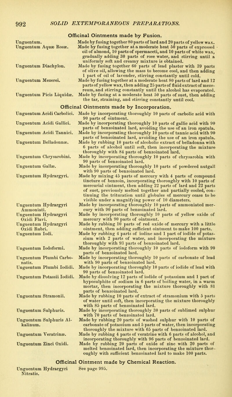 Officinal Ointments made by Fusion. Made by fusing together 80 parts of lard and 20 parts of yellow wax. Made by fusing together at a moderate heat 50 parts of expressed • oil of almond, 10 parts of spermaceti, and 10 parts of white wax, gradually adding 30 parts of rose water, and stirring until a uniformly soft and creamy mixture is obtained. Made by fusing together 60 parts of lead plaster with 39 parts of olive oil, allowing the mass to become cool, and then adding 1 part of oil of lavender, stirring constantly until cold. Made by fusing together at a moderate heat 80 parts of lard and 12 parts of yellow wax, then adding 25 parts of fluid extract of meze- reum, and stirring constantly until the alcohol has evaporated. Made by fusing at a moderate heat 50 parts of suet, then adding the tar, straining, and stirring constantly until cool. Officinal Ointments made by Incorporation. Unguentum Acidi Carbolici. Made by incorporating thoroughly 10 parts of carbolic acid with 90 parts of ointment. Made by incorporating thoroughly 10 parts of gallic acid with 90 parts of benzoinated lard, avoiding the use of an iron spatula. Made by incorporating thoroughly 10 parts of tannic acid with 90 parts of benzoinated lard, avoiding the use of an iron spatula. Made by rubbing 10 parts of alcoholic extract of belladonna with 6 parts of alcohol until soft, then incorporating the mixture thoroughly with 84 parts of benzoinated lard. Made by incorporating thoroughly 10 parts of chrysarobin with 90 parts of benzoinated lard. Made by incorporating thoroughly 10 parts of powdered nutgall with 90 parts of benzoinated lard. Made by mixing 45 parts of mercury with 4 parts of compound tincture of benzoin, incorporating thoroughly with 10 parts of mercurial ointment, then adding 22 parts of lard and 22 parts of suet, previously melted together and partially cooled, con- tinuing the trituration until globules of mercury cease to be visible under a magnifying power of 10 diameters. Made by incorporating thoroughly 10 parts of ammoniated mer- cury with 90 parts of benzoinated lard. Made by incorporating thoroughly 10 parts of yellow oxide of mercury with 90 parts of ointment. Made by rubbing 10 parts of red oxide of mercury with a little ointment, then adding sufficient ointment to make 100 parts. Made by rubbing 4 parts of iodine and 1 part of iodide of potas- sium with 2 parts of water, and incorporating the mixture thoroughly with 93 parts of benzoinated lard. Made by incorporating thoroughly 10 parts of iodoform with 90 parts of benzoinated lard. Made by incorporating thoroughly 10 parts of carbonate of lead with 90 parts of benzoinated lard. Made by incorporating thoroughly 10 parts of iodide of lead with 90 parts of benzoinated lard. Made by dissolving 12 parts of iodide of potassium and 1 part of hyposulphite of sodium in 6 parts of boiling water, in a warm mortar, then incorporating the mixture thoroughly with 81 parts of benzoinated lard. Made by rubbing 10 parts of extract of stramonium with 5 parts of water until soft, then incorporating the mixture thoroughly with 85 parts of benzoinated lard. Made by incorporating thoroughly 30 parts of sublimed sulphur with 70 parts of benzoinated lard. Made by rubbing 20 parts of washed sulphur with 10 parts of carbonate of potassium and 5 parts of water, then incorporating thoroughly the mixture with 65 parts of benzoinated lard. Made by rubbing 4 parts of veratrine with 6 parts of alcohol, and incorporating thoroughly with 96 parts of benzoinated lard. Made by rubbing 20 parts of oxide of zinc with 20 parts of melted benzoinated lard, then incorporating the mixture thor- oughly with sufficient benzoinated lard to make 100 parts. Officinal Ointment made by Chemical Reaction. Unguentum Hydrargyri See page 995. Nitratis. Unguentum. Unguentum Aquae Rosae. Unguentum Diachylon. Unguentum Mezerei. Unguentum Picis Liquidae. Unguentum Acidi Gallici. Unguentum Acidi Tannici Unguentum Belladonnae. Unguentum Chrysarobini. Unguentum Gallae. Unguentum Hydrargyri. Unguentum Hydrargyri Ammoniati. Unguentum Hydrargyri Oxidi Flavi. Unguentum Hydrargyri Oxidi Rubri. Unguentum lodi. Unguentum lodoformi. Unguentum Plumbi Carbo- natis. Unguentum Plumbi lodidi. Unguentum Potassii lodidi. Unguentum Stramonii. Unguentum Sulphuris. Unguentum Sulphuris Al- kalinum. Unguentum Veratrinse. Unguentum Zinci Oxidi.