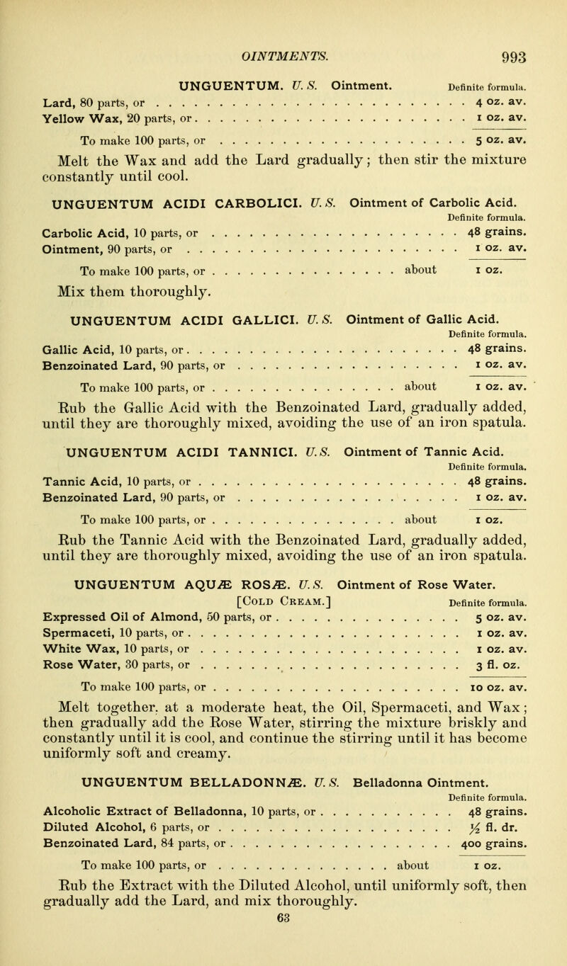 UNGUENTUM. U.S. Ointment. Definite formula. Lard, 80 parts, or 4 oz. av. Yellow Wax, 20 parts, or i oz. av. To make 100 parts, or 5 oz. av. Melt the Wax and add the Lard gradually; then stir the mixture constantly until cool. UNGUENTUM ACIDI CARBOLICI. U. S. Ointment of Carbolic Acid. Definite formula. Carbolic Acid, 10 parts, or 48 grains. Ointment, 90 parts, or i oz. av. To make 100 parts, or about i oz. Mix them thoroughly. UNGUENTUM ACIDI GALLICI. U. S. Ointment of Gallic Acid. Definite formula. Gallic Acid, 10 parts, or 48 grains. Benzoinated Lard, 90 parts, or i oz. av. To make 100 parts, or about i oz. av. Eub the Gallic Acid with the Benzoinated Lard, gradually added, until they are thoroughly mixed, avoiding the use of an iron spatula. UNGUENTUM ACIDI TANNICI. U.S. Ointment of Tannic Acid. Definite formula. Tannic Acid, 10 parts, or 48 grains. Benzoinated Lard, 90 parts, or i oz. av. To make 100 parts, or about i oz. Rub the Tannic Acid with the Benzoinated Lard, gradually added, until they are thoroughly mixed, avoiding the use of an iron spatula. UNGUENTUM AQU^ ROSiE. U.S. Ointment of Rose Water. [Cold Cream.] Definite formula. Expressed Oil of Almond, 50 parts, or 5 oz. av. Spermaceti, 10 parts, or i oz. av. White Wax, 10 parts, or i oz. av. Rose Water, 30 parts, or 3 fl. oz. To make 100 parts, or 10 oz. av. Melt together, at a moderate heat, the Oil, Spermaceti, and Wax; then gradually add the Eose Water, stirring the mixture briskly and constantly until it is cool, and continue the stirring until it has become uniformly soft and creamy. UNGUENTUM BELLADONN.®. U. S. Belladonna Ointment. Definite formula. Alcoholic Extract of Belladonna, 10 parts, or 48 grains. Diluted Alcohol, 6 parts, or ^ fl. dr. Benzoinated Lard, 84 parts, or 400 grains. To make 100 parts, or about i oz. Eub the Extract with the Diluted Alcohol, until uniformly soft, then gradually add the Lard, and mix thoroughly. 63