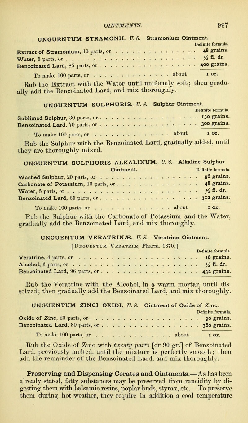 UNGUENTUM STRAMONII. U. S. Stramonium Ointment. Definite formula. Extract of Stramonium, 10 parts, or 48 grains. Water, 5 parts, or >^ fl. dr. Benzoinated Lard, 85 parts, or 400 grains. To make 100 parts, or about i oz. Eub the Extract with the Water until uniformly soft; then gradu- ally add the Benzoinated Lard, and mix thoroughly. UNGUENTUM SULPHURIS. U. S. Sulphur Ointment. Definite formula. Sublimed Sulphur, 30 parts, or 130 grains. Benzoinated Lard, 70 parts, or 300 grains. To make 100 parts, or about i oz. Eub the Sulphur with the Benzoinated Lard, gradually added, until they are thoroughly mixed. UNGUENTUM SULPHURIS ALKALINUM. U. S. Alkaline Sulphur Ointment. Definite formula. Washed Sulphur, 20 parts, or 96 grains. Carbonate of Potassium, 10 parts, or 48 grains. Water, 5 parts, or ^ fl. dr. Benzoinated Lard, 65 parts, or 312 grains. To make 100 parts, or about i oz. Eub the Sulphur with the Carbonate of Potassium and the Water, gradually add the Benzoinated Lard, and mix thoroughly. UNGUENTUM VERATRIN^. U.S. Veratrine Ointment. [UNGUENTUM Veratri^, Pharm. 1870.] Definite formula. Veratrine, 4 parts, or 18 grains. Alcohol, 6 parts, or ^ fl. dr. Benzoinated Lard, 96 parts, or 432 grains. Rub the Veratrine with the Alcohol, in a warm mortar, until dis- solved ; then gradually add the Benzoinated Lard, and mix thoroughly. UNGUENTUM ZINCI OXIDI. U. S. Ointment of Oxide of Zinc. Definite formula. Oxide of Zinc, 20 parts, or 90 grains. Benzoinated Lard, 80 parts, or 360 grains. To make 100 parts, or about i oz. Eub the Oxide of Zinc with twenty parts [or 90 gr.] of Benzoinated Lard, previously melted, until the mixture is perfectly smooth ; then add the remainder of the Benzoinated Lard, and mix thoroughly. Preserving and Dispensing- Cerates and Ointments.—As has been already stated, fatty substances may be preserved from rancidity by di- gesting them with balsamic resins, poplar buds, styrax, etc. To preserve them during hot weather, they require in addition a cool temperature