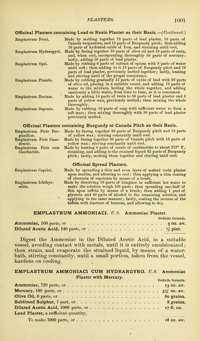 Officinal Plasters containing Lead or Resin Plaster as their Basis.—[Continued.) Emplastrum Ferri. Made by melting together 70 parts of lead plaster, 10 parts of Canada turpentine, and 10 parts of Burgundy pitch; then adding 10 parts of hydrated oxide of Iron, and straining until cool. Emplastrum Hydrargyri. Made by fusing together 10 parts of olive oil and 10 parts of resin, and, when cool, incorporating thoroughly 30 parts of mercury; lastly, adding 50 parts of lead plaster. Emplastrum Opii. Made by rubbing 6 parts of extract of opium with 8 parts of water until soft; then adding to it 18 parts of Burgundy pitch and 76 parts of lead plaster, previously melted together; lastly, heating and stirring until of the proper consistence, Emplastrum Plumbi. Made by rubbing gradually 32 parts of oxide of lead with 60 parts of olive oil, placing in a suitable vessel, and adding 10 parts of water to the mixture, boiling the whole together, and adding cautiously a little water, from time to time, as it is consumed. Emplastrum Resinae. Made by adding 14 parts of resin to 80 parts of lead plaster and 6 parts of yellow wax, previously melted; then mixing the whole thoroughly. Emplastrum Saponis. Made by rubbing 10 parts of soap with sufficient water to form a soft mass; then mixing thoroughly with 90 parts of lead plaster previously melted. Officinal Plasters containing Burgundy or Canada Pitch as their Basis. Emplastrum Picis Bur- Made by fusing together 90 parts of Burgundy pitch and 10 parts gundicse. of yellow wax; stirring constantly until cool. Emplastrum Picis Cana- Made by fusing together 90 parts of Canada pitch with 10 parts of densis. yellow wax; stirring constantly until cool. Emplastrum Picis cum Made by heating 8 parts of cerate of cantharides to about 212° F., Cantharide. straining, and adding to the strained liquid 92 parts of Burgundy pitch; lastly, melting them together and stirring until cool. Officinal Spread Plasters. Emplastrum Capsici. Made by spreading a thin and even layer of melted resin plaster upon muslin, and allowing to cool; then applying a thin coating of oleoresin of capsicum by means of a brush. Emplastrum Ichthyo- Made by dissolving 10 parts of isinglass in sufficient hot water to coUae. make the solution weigh 100 parts; then spreading one-half of this upon taffeta by means of a brush; then adding 1 part of glycerin and 40 parts of alcohol to the remaining solution, and applying in the same manner; lastly, coating the reverse of the taffeta with tincture of benzoin, and allowing to dry. EMPLASTRUM AMMONIACI. V. S. Ammoniac Plaster. Definite formula. Ammoniac, 100 parts, or 5 oz. av. Diluted Acetic Acid, 140 parts, or ^ pint. Digest the Ammoniac in the Diluted Acetic Acid, in a suitable vessel, avoiding contact with metals, until it is entirely emulsionized; then strain, and evaporate the strained liquid, by means of a water- bath, stirring constantly, until a small portion, taken from the vessel, hardens on cooling. EMPLASTRUM AMMONIACI CUM HYDRARGYRO. U.S. Ammoniac Plaster with Mercury. Definite formula. Ammoniac, 720 parts, or , . 13 oz. av. Mercury, 180 parts, or sX Olive Oil, 8 parts, or 60 grains. Sublimed Sulphur, 1 part, or 8 grains. Diluted Acetic Acid, 1000 parts, or 17 fl. oz. Lead Plaster, a sufficient quantity,