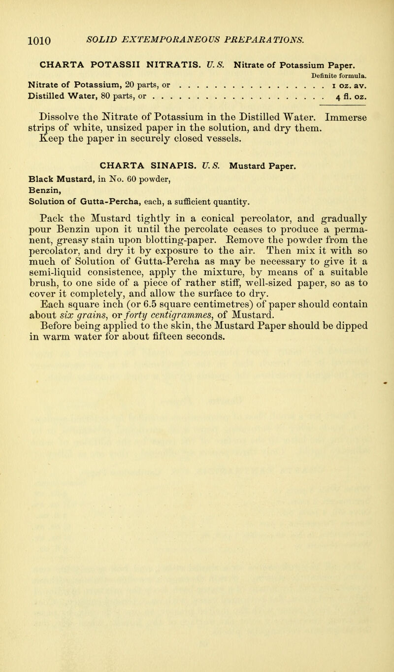 CHARTA POTASSII NITRATIS. Nitrate of Potassium, 20 parts, or . . . Distilled Water, 80 parts, or U. S. Nitrate of Potassium Paper. Definite formula. I oz. av. 4 fl. oz. Dissolve the Nitrate of Potassium in the Distilled Water. Immerse strips of white, unsized paper in the solution, and dry them. Keep the paper in securely closed vessels. CHARTA SINAPIS. U.S. Mustard Paper. Black Mustard, in No. 60 powder, Benzin, Solution of Gutta-Percha, each, a sufficient quantity. Pack the Mustard tightly in a conical percolator, and gradually pour Benzin upon it until the percolate ceases to produce a perma- nent, greasy stain upon blotting-paper. Remove the powder from the percolator, and dry it by exposure to the air. Then mix it with so much of Solution of Gutta-Percha as may be necessary to give it a semi-liquid consistence, apply the mixture, by means of a suitable brush, to one side of a piece of rather stiff, well-sized paper, so as to cover it completely, and allow the surface to dry. Each square inch (or 6.5 square centimetres) of paper should contain about six grains^ ot forty centigrammes, of Mustard. Before being applied to the skin, the Mustard Paper should be dipped in warm water for about fifteen seconds.