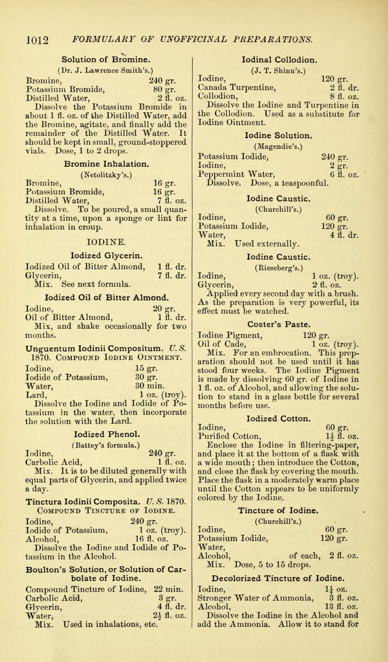 Solution of Bromine. (Dr. J. Lawrence Smith's.) Bromine, 240 gr. Potassium Bromide, 80 gr. Distilled Water, 2 fl. oz. Dissolve the Potassium Bromide in about 1 fl. oz. of the Distilled Water, add the Bromine, agitate, and finally add the remainder of the Distilled Water. It should be kept in small, ground-stoppered vials. Dose, 1 to 2 drops. Bromine Inhalation. (Netolitzky's.) Bromine, 16 gr. Potassium Bromide, 16 gr. Distilled Water, 7 fl. oz. Dissolve. To be poured, a small quan- tity at a time, upon a sponge or lint for inhalation in croup. IODINE. Iodized Glycerin. Iodized Oil of Bitter Almond, 1 fl. dr. Glycerin, 7 fl. dr. Mix. See next formula. Iodized Oil of Bitter Almond. Iodine, 20 gr. Oil of Bitter Almond, 1 fl. dr. Mix, and shake occasionally for two months. Unguentum lodinii Compositum. U. S. 1870. Compound Iodine Ointment. Iodine, 15 gr. Iodide of Potassium, 30 gr. Water, 30 min. Lard, 1 oz. (troy). Dissolve the Iodine and Iodide of Po- tassium in the water, then incorporate the solution with the Lard. Iodized Phenol. (Battey's formula.) Iodine, 240 gr. Carbolic Acid, 1 fl. oz. Mix. It is to be diluted generally with equal parts of Glycerin, and applied twice a day. Tinctura lodinii Composita. U. S. 1870. Compound Tincture of Iodine. Iodine, 240 gr. Iodide of Potassium, 1 oz. (troy). Alcohol, 16 fl. oz. Dissolve the Iodine and Iodide of Po- tassium in the Alcohol. Boulton's Solution, or Solution of Car- bolate of Iodine. Compound Tincture of Iodine, 22 min. Carbolic Acid, 3 gr. Glycerin, 4 fl. dr. Water, 2J fl. oz. Mix. Used in inhalations, etc. lodinal Collodion. (J. T. Shinn's.) Iodine, 120 gr. Canada Turpentine, 2 fl. dr. Collodion, 8 fl. oz. Dissolve the Iodine and Turpentine in the Collodion. Used as a substitute for Iodine Ointment. Iodine Solution. (Magendie's.) Potassium Iodide, 240 gr. Iodine, 2 gr. Peppermint Water, 6 fl. oz. Dissolve. Dose, a teaspoonful. Iodine Caustic. (ChurchiU's.) Iodine, 60 gr. Potassium Iodide, 120 gr. Water, 4 fl. dr. Mix. Used externally. Iodine Caustic. (Rieseberg's.) Iodine, 1 oz. (troy). Glycerin, 2 fl. oz. Applied every second day with a brush. As the preparation is very powerful, its eftect must be watched. Coster's Paste. Iodine Pigment, 120 gr. Oil of Cade, 1 oz. (troy). Mix. For an embrocation. This prep- aration should not be used until it has stood four weeks. The Iodine Pigment is made by dissolving 60 gr. of Iodine in 1 fl. oz. of Alcohol, and allowing the solu- tion to stand in a glass bottle for several months before use. Iodized Cotton. Iodine, 60 gr. Purified Cotton, 1^ fl. oz. Enclose the Iodine in filtering-paper, and place it at the bottom of a flask with a wide mouth ; then introduce the Cotton, and close the flask by covering the mouth. Place the flask in a moderately warm place until the Cotton appears to be uniformly colored by the Iodine. Tincture of Iodine. (Churchill's.) Iodine, 60 gr. Potassium Iodide, 120 gr. Water, Alcohol, of each, 2 fl. oz. Mix. Dose, 5 to 15 drops. Decolorized Tincture of Iodine. Iodine, IJ oz. Stronger Water of Ammonia, 3 fl. oz. Alcohol, 13 fl. oz. Dissolve the Iodine in the Alcohol and add the Ammonia. Allow it to stand for