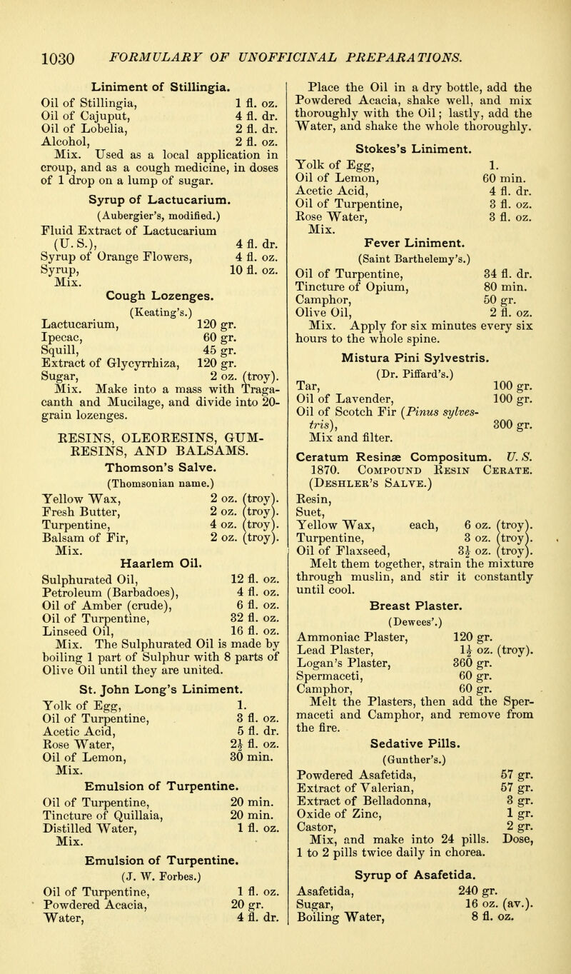 Liniment of Stillingia. Oil of Stillingia, 1 fl. oz. Oil of Cajuput, 4 fl. dr. Oil of Lobelia, 2 fl. dr. Alcohol, 2 fl. oz. Mix. Used as a local application in croup, and as a cough medicine, in doses of 1 drop on a lump of sugar. Syrup of Lactucarium. (Aubergier's, modified.) Fluid Extract of Lactucarium (U.S.), 4fl. dr. Syrup of Orange Flowers, 4 fl. oz. Syrup, 10 fl. oz. Mix. Cough Lozenges. (Keating's.) Lactucarium, 120 gr. Ipecac, 60 gr. Squill, 45 gr. Extract of Glycyrrhiza, 120 gr. Sugar, 2 oz. (troy). Mix. Make into a mass with Traga- canth and Mucilage, and divide into 20- grain lozenges. EESINS, OLEOKESINS, GUM- EESINS, AND BALSAMS. Thomson's Salve. (Thomsonian name.) Yellow Wax, 2 oz. ftroy^. Fresh Butter, 2 oz. (troy). Turpentine, 4 oz. (troy). Balsam of Fir, 2 oz. (troy). Mix. Haarlem Oil. Sulphurated Oil, 12 fl. oz. Petroleum (Barbadoes), 4 fl. oz. Oil of Amber (crude), 6 fl. oz. Oil of Turpentine, 32 fl. oz. Linseed Oil, 16 fl. oz. Mix, The Sulphurated Oil is made by boiling 1 part of Sulphur with 8 parts of Olive Oil until they are united. St, John Long's Liniment. Yolk of Egg, 1. Oil of Turpentine, 3 fl, oz. Acetic Acid, 5 fl, dr, Kose Water, 2J fl. oz. Oil of Lemon, 30 min. Mix. Emulsion of Turpentine. Oil of Turpentine, 20 min. Tincture of Quillaia, 20 min. Distilled Water, 1 fl. oz. Mix. Emulsion of Turpentine. (J. W. Forbes.) Oil of Turpentine, 1 fl. oz. Powdered Acacia, 20 gr. Water, 4 fl. dr. Place the Oil in a dry bottle, add the Powdered Acacia, shake well, and mix thoroughly with the Oil; lastly, add the Water, and shake the whole thoroughly. Stokes's Liniment. Yolk of Egg, 1. Oil of Lemon, 60 min. Acetic Acid, 4 fl. dr. Oil of Turpentine, 8 fl. oz. Kose Water, 3 fl. oz. Mix. Fever Liniment. (Saint Barthelemy's.) Oil of Turpentine, 34 fl. dr. Tincture of Opium, 80 min. Camphor, 50 gr. Olive Oil, 2 fl. oz. Mix. Apply for six minutes every six hours to the whole spine, Mistura Pini Sylvestris. (Dr. Piflfard's.) Tar, 100 gr. Oil of Lavender, 100 gr. Oil of Scotch Fir (Pinus sylves- tris), 300 gr. Mix and filter. Ceratum Resinse Compositum. U. S. 1870. CoMPorND Eesin Cerate. (Deshler's Salve.) Kesin, Suet, Yellow Wax, each, 6 oz. (troy^. Turpentine, 3 oz. (troy). Oil of Flaxseed, 3J oz. (troy). Melt them together, strain the mixture through muslin, and stir it constantly until cool. Breast Plaster. (Dewees'.) Ammoniac Plaster, 120 gr. Lead Plaster, 1^^ oz. (troy). Logan's Plaster, 360 gr. Spermaceti, 60 gr. Camphor, 60 gr. Melt the Plasters, then add the Sper- maceti and Camphor, and remove from the flre. Sedative Pills. (Gunther's.) Powdered Asafetida, 57 gr. Extract of Valerian, 57 gr. Extract of Belladonna, 3 gr. Oxide of Zinc, 1 gr. Castor, 2 gr. Mix, and make into 24 pills. Dose, 1 to 2 pills twice daily in chorea. Syrup of Asafetida. Asafetida, 240 gr. Sugar, 16 oz. (av.). Boiling Water, 8 fl. oz.