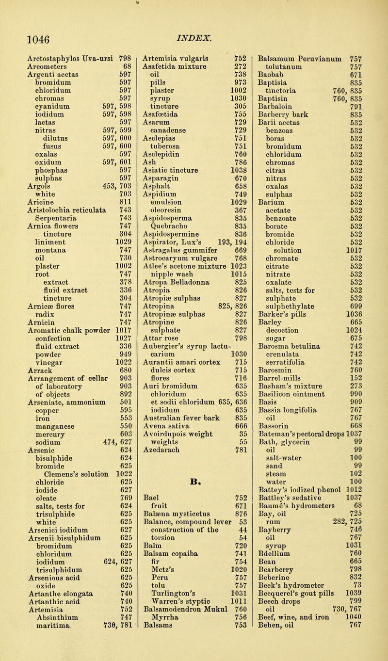 Arctostaphylos Uva-ursi 798 Areometers 68 Argenti acetas 597 bromidum 597 chloridum 597 chromas 597 cyanidum 597 598 iodidum 597 598 lactas oy / nitras 597 599 dilutus 597 600 fusus 597 600 oxalas 597 oxidum 597 601 phosphas oy / sulphas 597 Argols 453 703 white 703 Aricine 811 Aristolochia reticulata 743 Serpentaria Arnica flowers 747 tincture 304 liniment 1029 montana 747 oil 730 plaster 1002 root 747 extract 378 fluid extract 336 tincture 304 Arnicae flores radix 747 Arnicin 747 Aromatic chalk powder iUl7 confection 1027 fluid extract OOD powder 949 vinegar 1 rtOO IvZZ Arrack 680 Arrangement of cellar yuo of laboratory 903 of objects 892 Arseniate, ammonium 501 copper 595 iron 553 manganese 550 mercury 603 sodium 474 , 627 Arsenic 624 bisulphide 624 bromide 625 Clemens's solution 1022 chloride 625 iodide oz / oleate 769 salts, tests for trisulphide 624 625 white 0/0 Arsenici iodidum 627 Arsenii bisulphidum 625 bromidum 625 chloridum 625 iodidum 624 , 627 trisulphidum 625 Arsenious acid 625 oxide 625 Artanthe elongata 740 Artanthic acid 740 Artemisia 752 Absinthium 747 maritima 736 , 781 Artemisia vulgaris 752 Balsamum Peruvianum 757 Asafetida mixture 272 tolutanum 757 oil 738 Baobab 671 pills 973 Baptisia 835 plaster 1002 tinctoria 760, 835 syrup 1030 Baptisin 760, 835 tincture 305 Barbaloin 791 Asafoetida 755 Barberry bark 835 Asarum 729 Barii acetas 532 canadense 729 benzoas 632 Asclepias 751 boras 532 tuberosa 751 bromidum 632 Asclepidin 760 chloridum 532 Ash 786 chromas 632 Asiatic tincture 1038 citras 632 Asparagin 670 nitras 632 Asphalt 658 oxalas 632 Aspidium 749 sulphas 632 emulsion 1029 Barium 632 oleoresin 367 acetate 532 Aspidosperma 835 benzoate 632 Quebracho 835 borate 632 Aspidospermine 836 bromide 532 Aspirator, Lux's 193 Astragalus gummifer , 194 chloride 532 669 solution 1017 Astrocaryum vulgare 768 chromate 632 Atlee's acetone mixture 1023 citrate 532 nipple wash 1015 nitrate 632 Atropa Belladonna 825 oxalate 532 Atropia 826 salts, tests for sulphate 632 Atropiae sulphas 827 532 Atropina 825 , 826 sulphethylate Barker's pills 699 Atropinse sulphas 827 1036 Atropine 826 Barley 665 sulphate 827 decoction 1024 Attar rose 798 sugar 675 Aubergier's syrup lactu Barosma betulina 742 carium 1030 crenulata 742 Aurantii amari cortex 715 serratifolia 742 dulcis cortex 715 Barosmin 760 flores 716 Barrel-mills 152 Auri bromidum 635 Basham's mixture 273 chloridum 635 Basilicon ointment 990 et sodii chloridum 635 , 636 Basis 909 iodidum 635 Bassia longifolia 767 Australian fever bark 835 oil 767 Avena sativa 666 Bassorin 668 Avoirdupois weight 35 Bateman's pectoral drops 1037 weights 55 Bath, glycerin 99 Azedarach 781 oil salt-water sand steam 99 100 99 102 B. water 100 Battey's iodized phenol 1012 Bael 752 Battley's sedative 1037 fruit 671 Baumg's hydrometers 68 Balsena mysticetus 876 Bay, oil 725 Balance, compound lever 53 rum 282, 725 construction of the 44 Bayberry 746 torsion 54 oil 767 Balm 720 syrup 1031 Balsam copaiba 741 Bdellium 760 fir 754 Bean 665 Metz's 1020 Bearberry 798 Peru 757 Beberine 832 tolu 757 Beck's hydrometer Becquerel's gout pill 73 Turlington's Warren's styptic 1031 s 1039 1011 Beech drops 799 Balsamodendron Mukul 760 oil 730, 767 Myrrha 756 Beef, wine, and iron Behen, oil 1040 Balsams 753 767