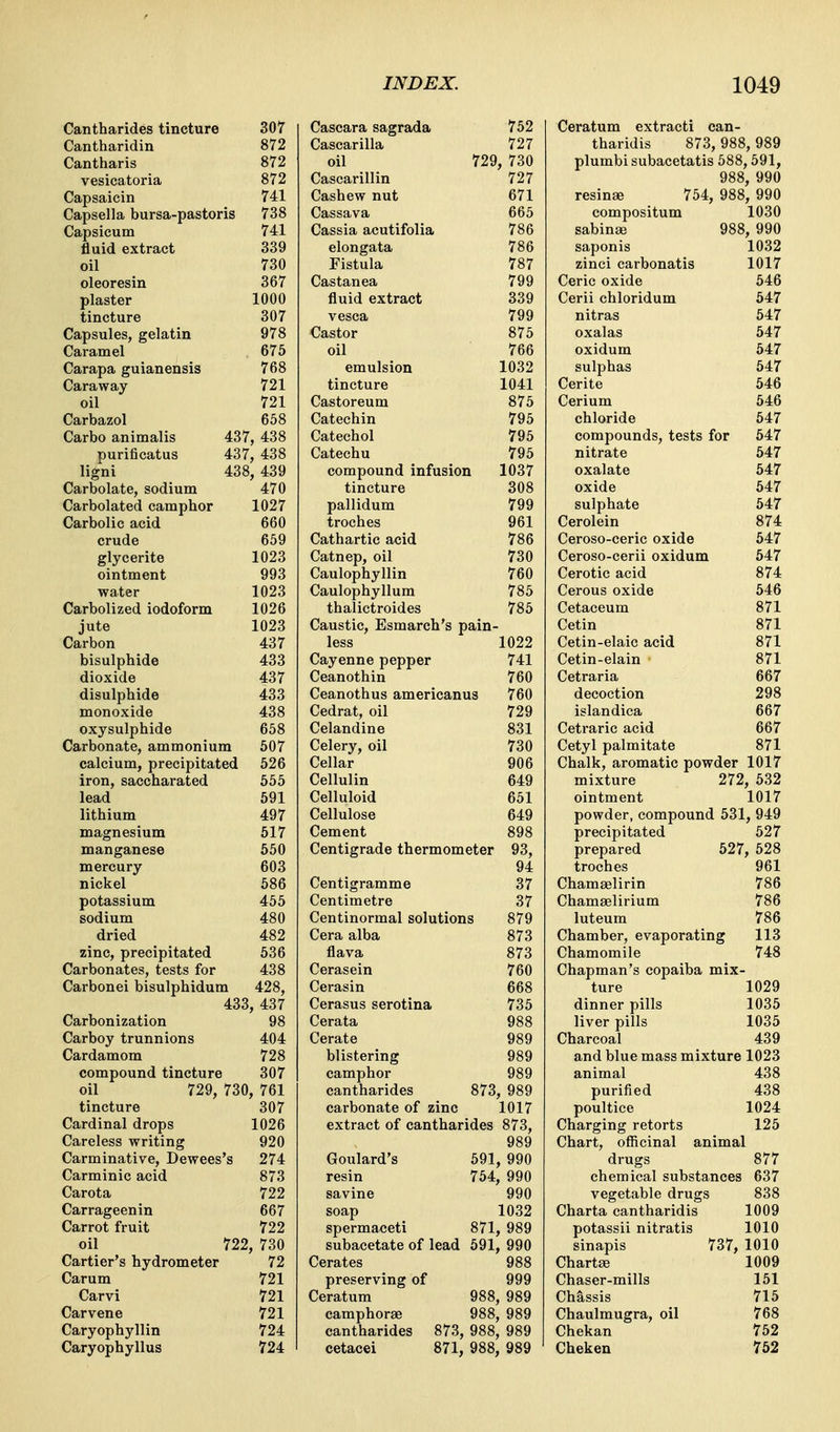 Cantharides tincture 307 Cantharidin 872 Cantharis 872 vesicatoria 872 Capsaicin 741 Capsella bursa-pastoris 738 Capsicum 741 fluid extract 339 oil 730 oleoresin 367 plaster 1000 tincture 307 Capsules, gelatin 978 Caramel 675 Carapa guianensis 768 Caraway 721 oil 721 Carbazol 658 Carbo animalis 437, 438 purificatus 437, 438 ligni 438, 439 Carbolate, sodium 470 Carbolated camphor 1027 Carbolic acid 660 crude 659 glycerite 1023 ointment 993 water 1023 Carbolized iodoform 1026 jute 1023 Carbon 437 bisulphide 433 dioxide 437 disulphide 433 monoxide 438 oxysulphide 658 Carbonate, ammonium 507 calcium, precipitated 526 iron, saccharated 555 lead 591 lithium 497 magnesium 517 manganese 550 mercury 603 nickel 586 potassium 455 sodium 480 dried 482 zinc, precipitated 536 Carbonates, tests for 438 Carbonei bisulphidum 428, 433, 437 Carbonization 98 Carboy trunnions 404 Cardamom 728 compound tincture 307 oil 729, 730, 761 tincture 307 Cardinal drops 1026 Careless writing 920 Carminative, Dewees's 274 Carminic acid 873 Carota 722 Carrageenin 667 Carrot fruit 722 oil 722, 730 Cartier's hydrometer 72 Carum 721 Carvi 721 Carvene 721 Caryophyllin 724 Caryophyllus 724 Cascara sagrada 752 Ceratum extracti can- Cascarilla 727 tharidis 873, 988 ,989 oil 729 , 730 plumbi subacetatis 588,591, Cascarillin 727 988 , 990 Cashew nut 671 resinse 754, 988 , 990 Cassava 665 compositum 1030 Cassia acutifolia 786 sabinae 988 , 990 elongata 786 saponis 1032 Fistula 787 zinci carbonatis 1017 Castanea 799 Ceric oxide 546 fluid extract 339 Cerii chloridum 647 vesca 799 nitras 547 Castor 875 oxalas 547 oil 766 oxidum 547 emulsion 1032 sulphas 547 tincture 1041 Cerite 546 Castoreum 875 Cerium 546 Catechin 795 chloride 547 Catechol 795 compounds, tests for 547 Catechu 795 nitrate 647 compound infusion 1037 oxalate 647 tincture 308 oxide 647 pallidum 799 sulphate 647 troches 961 Cerolein 874 Cathartic acid 786 Ceroso-ceric oxide 547 Catnep, oil 730 Ceroso-cerii oxidum 647 Caulophyllin 760 Cerotic acid 874 Caulophyllum 785 Cerous oxide 546 thalictroides 785 Cetaceum 871 Caustic, Esmarch's pain- Cetin 871 less 1022 Cetin-elaic acid 871 Cayenne pepper 741 Cetin-elain 871 Ceanothin 760 Cetraria 667 Ceanothus americanus 760 decoction 298 Cedrat, oil 729 islandica 667 Celandine 831 Cetraric acid 667 Celery, oil 730 Cetyl palmitate 871 Cellar 906 Chalk, aromatic powder 1017 Cellulin 649 mixture 272 , 532 Celluloid 651 ointment 1017 Cellulose 649 powder, compound 531 , 949 Cement 898 precipitated 527 Centigrade thermometer 93, prepared 527 , 528 94 troches 961 Centigramme Centimetre 37 Chamaelirin 786 37 Chamaelirium 786 Centinormal solutions 879 luteum 786 Cera alba 873 Chamber, evaporating 113 flava 873 Chamomile 748 Cerasein 760 Chapman's copaiba mix- Cerasin 668 ture 1029 Cerasus serotina 735 dinner pills 1035 Cerata 988 liver pills 1035 Cerate 989 Charcoal 439 blistering 989 and blue mass mixture 1023 camphor 989 animal 438 cantharides 873 989 purified 438 carbonate of zinc 1017 poultice 1024 extract of cantharides 873, Charging retorts 125 989 Chart, officinal animal Goulard's 591 990 drugs 877 resin 754 990 chemical substances 637 savine 990 vegetable drugs 838 soap 1032 Charta cantharidis 1009 spermaceti 871 989 potassii nitratis sinapis 737, 1010 subacetate of lead 591 1010 Cerates 988 Chartas 1009 preserving of 999 Chaser-mills 151 Ceratum 988 989 Chassis 715 camphoraB 988 988 989 Chaulmugra, oil 768 cantharides 873, 989 Chekan 752 cetacei 871, 988 989 Cheken 762