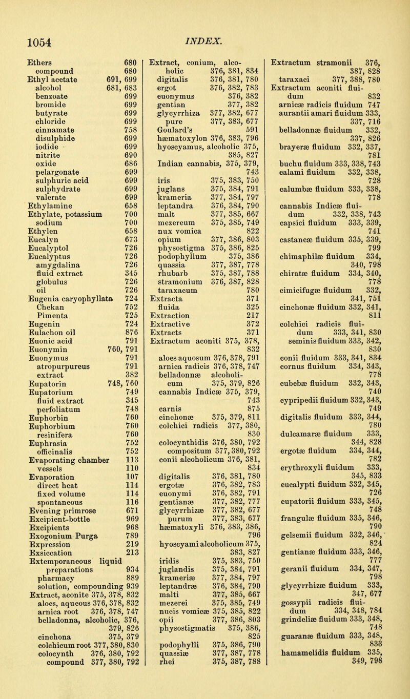 Ethers 680 compound 680 Ethyl acetate 691, 699 alcohol 681, 683 benzoate 699 bromide 699 butyrate 699 chloride 699 cinnamate 758 disulphide 699 iodide 699 nitrite 690 oxide 686 pelargonate 699 sulphuric acid 699 sulphydrate 699 valerate 699 Ethylamine 658 Ethylate, potassium 700 sodium 700 Ethylen 658 Eucalyn 673 Eucalyptol 726 Eucalyptus 726 amygdalina 726 fluid extract 345 globulus 726 oil 726 Eugenia caryophyllata 724 Chekan 752 Pirn en ta 725 Eugenin 724 Eulachon oil 876 Euonic acid 791 Euonymin 760, 791 Euonymus 791 atropurpureus 791 extract 382 Eupatorin 748, 760 Eupatorium 749 fluid extract 345 perfoliatum 748 Euphorbin 760 Euphorbium 760 resinifera 760 Euphrasia 752 officinalis 752 Evaporating chamber 113 vessels 110 Evaporation 107 direct heat 114 fixed volume 114 spontaneous 116 Evening primrose 671 Excipient-bottle 969 Excipients 968 Exogonium Purga 789 Expression 219 Exsiccation 213 Extemporaneous liquid preparations 934 pharmacy 889 solution, compounding 939 Extract, aconite 375, 378, 832 aloes, aqueous 376, 378, 832 arnica root 376, 378, 747 belladonna, alcoholic, 376, 379, 826 cinchona 375, 379 colchicum root 377,380, 830 colocynth 376, 380, 792 compound 377, 380, 792 Extract, conium, alco- holic 376, 381, 834 digitalis 376, 381, 780 ergot 376, 382, 783 euonymus 376, 382 gentian 377, 382 glycyrrhiza 377, 382, 677 pure 377, 383, 677 Goulard's 591 hsematoxylon 376, 383, 796 hyoscyamus, alcoholic 375, 385, 827 Indian cannabis, 375, 379, 743 iris 375, 383, 750 juglans 375, 384, 791 krameria 377, 384, 797 leptandra 376, 384, 790 malt 377, 385, 667 mezereum 375, 385, 749 nux vomica 822 opium 377, 386, 803 physostigma 375, 386, 825 podophyllum 375, 386 quassia 377, 387, 778 rhubarb 375, 387, 788 stramonium 376, 387, 828 taraxacum 780 Extracta 371 fluida 325 Extraction 217 Extractive 372 Extracts 371 Extractum aconiti 375, 378, 832 aloes aquosum 376,378, 791 arnica radicis 376, 378, 747 belladonnae alcoholi- cum 375, 379, 826 cannabis IndicEe 375, 379, 743 carnis 875 cinchonjB 375, 379, 811 colchici radicis 377, 380, 830 colocynthidis 376, 380, 792 compositum 377,380,792 conii alcoholicum 376, 381, 834 digitalis 376, 381, 780 ergotae 376, 382, 783 euonymi 376, 382, 791 gentianse 377, 382, 777 glycyrrhizse 377, 382, 677 purum 377, 383, 677 hsematoxyli 376, 383, 386, 796 hyoscyami alcoholicum 375, 383, 827 iridis 375, 383, 750 juglandis 375, 384, 791 krameriffi 377, 384, 797 leptandrEe 376, 384, 790 malti 377, 385, 667 mezerei 375, 385, 749 nucis vomicae 375, 385, 822 opii 377, 386, 803 physostigmatis 375, 386, 825 podophylli 375, 386, 790 quassise 377, 387, 778 rhei 375, 387, 788 Extractum stramonii 376, 387, 828 taraxaci 377, 388, 780 Extractum aconiti flui- dum 832 arnicae radicis fluidum 747 aurantii amari fluidum 333, 337, 716 belladonnae fluidum 332, 337, 826 brayerae fluidum 332, 337, 781 buchu fluidum 333, 338, 743 calami fluidum 332, 338, 728 calumbae fluidum 333, 338, 778 cannabis Indicae flui- dum 332, 338, 743 capsici fluidum 333, 339, 741 castaneae fluidum 335, 339, 799 chimaphilae fluidum 334, 340, 798 chiratae fluidum 334, 340, 778 cimicifugae fluidum 332, 341, 751 cinchonae fluidum 332, 341, 811 colchici radicis flui- dum 333, 341, 830 seminis fluidum 333, 342, 830 conii fluidum 333, 341, 834 cornus fluidum 334, 343, 778 cubebge fluidum 332, 343, 740 cypripedii fluidum 332,343, 749 digitalis fluidum 333, 344, 780 dulcamarae fluidum 333, 344, 828 ergotae fluidum 334, 344, 782 erythroxyli fluidum 333, 345, 833 eucalypti fluidum 332, 345, 726 eupatorii fluidum 333, 345, 748 frangulse fluidum 335, 346, 790 gelsemii fluidum 332, 346, 824 gentianae fluidum 333, 346, 777 geranii fluidum 334, 347, 798 glycyrrhizae fluidum 333, 347, 677 gossypii radicis flui- dum 334, 348, 784 grindelise fluidum 333, 348, 748 guaranae fluidum 333, 348, 83-3 hamamelidis fluidum 335, 349, 798