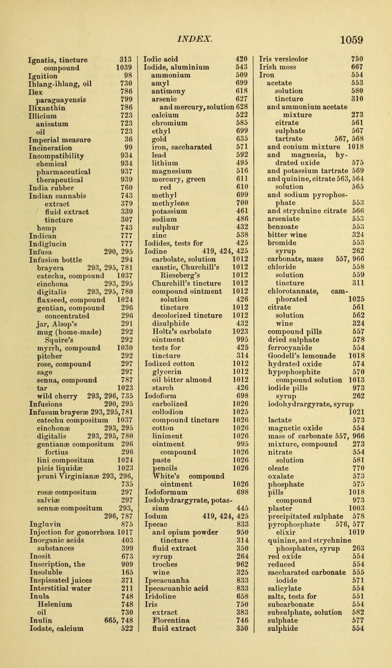 Ignatia, tincture compound Ignition Ihlang-ihlang, oil Ilex paraguayensis Ilixanthin Illicium anisatum oil Imperial measure Incineration Incompatibility chemical pharmaceutical therapeutical India rubber Indian cannabis extract fluid extract tincture hemp Indican Indiglucin Infusa Infusion bottle 313 1039 98 730 786 799 786 723 723 723 36 99 934 934 937 939 760 743 379 339 307 743 777 777 290, 295 294 brayera 293, 295, 781 catechu, compound 1037 cinchona 293, 295 digitalis 293, 295, 780 flaxseed, compound 1024 gentian, compound 296 concentrated 296 jar, Alsop's 291 mug (home-made) 292 Squire's 292 myrrh, compound 1030 pitcher 292 rose, compound 297 sage 297 senna, compound 787 tar 1023 wild cherry 293, 296, 735 Infusions 290, 295 Infusumbrayerae 293,295,781 catechu compositum 1037 cinchouEe 293, 295 digitalis 293, 295, 780 gentianae compositum 296 fortius 298 lini compositum 1024 picis liquidae 1023 pruni Virginianae 293, 296, 735 rosae compositum 297 salviae 297 sennae compositum 293, 296, 787 Ingluvin 875 Injection for gonorrhoea 1017 Inorganic acids 403 substances 399 Inosit 673 Inscription, the 909 Insoluble 165 Inspissated juices 371 Interstitial water 211 Inula 748 Helenium 748 oil 730 Inulin 665, 748 lodate, calcium 522 Iodic acid Iodide, aluminium ammonium amyl antimony arsenic 420 543 509 699 618 627 and mercury, solution 628 calcium 522 chromium 585 ethyl gold iron, saccharated lead lithium magnesium mercury, green red methyl methylene potassium sodium sulphur zinc Iodides, tests for 635 571 592 495 516 611 610 699 700 461 486 432 538 425 Iodine 419, 424, 425 carbolate, solution 1012 caustic, Churchill's 1012 Rieseberg's 1012 Churchill's tincture 1012 compound ointment 1012 solution 426 tincture 1012 decolorized tincture 1012 disulphide 432 Holtz's carbolate 1023 ointment 995 tests for 425 tincture 314 Iodized cotton 1012 glycerin 1012 oil bitter almond 1012 starch 426 Iodoform 698 carbolized 1026 collodion 1025 compound tincture 1026 cotton 1026 liniment 1026 ointment 995 compound 1026 paste 1026 pencils 1026 White's compound ointment 1026 lodoformum 698 lodohydrargyrate, potas- sium 445 lodum 419, 424, 425 Ipecac 833 and opium powder 950 tincture 314 fluid extract 350 syrup 264 troches 962 wine 325 Ipecacuanha 833 Ipecacuanhic acid 833 Iridoline 658 Iris 750 extract 383 Florentina 746 fluid extract 350 Iris versicolor Irish moss Iron acetate solution tincture 750 667 554 553 580 310 and ammonium acetate mixture 273 citrate 561 sulphate 567 tartrate 567, 568 and conium mixture 1018 and magnesia, hy- drated oxide 575 and potassium tartrate 569 and quinine, citrate 563,564 solution 565 and sodium pyrophos- phate 553 and strychnine citrate 566 arseniate 553 benzoate 553 bitter wine 324 bromide 553 syrup 262 carbonate, mass 557, 966 chloride 558 solution 559 tincture 311 chlorotannate, cam- phorated 1025 citrate 561 solution 662 wine 324 compound pills 657 dried sulphate 678 ferrocyanide 554 Goodell's lemonade 1018 hydrated oxide 574 hypophosphite 570 compound solution 1013 iodide pills 973 syrup 262 iodohydrargyrate, syrup 1021 lactate 573 magnetic oxide 654 mass of carbonate 557, 966 mixture, compound 273 nitrate 554 solution 581 oleate 770 oxalate 573 phosphate 675 pills 1018 compound 973 plaster 1003 precipitated sulphate 578 pyrophosphate 676, 577 elixir 1019 quinine, and strychnine phosphates, syrup 263 red oxide 554 reduced 554 saccharated carbonate 655 iodide 671 salicylate 554 salts, tests for 551 subcarbonate 654 subsulphate, solution 682 sulphate 677 sulphide 554