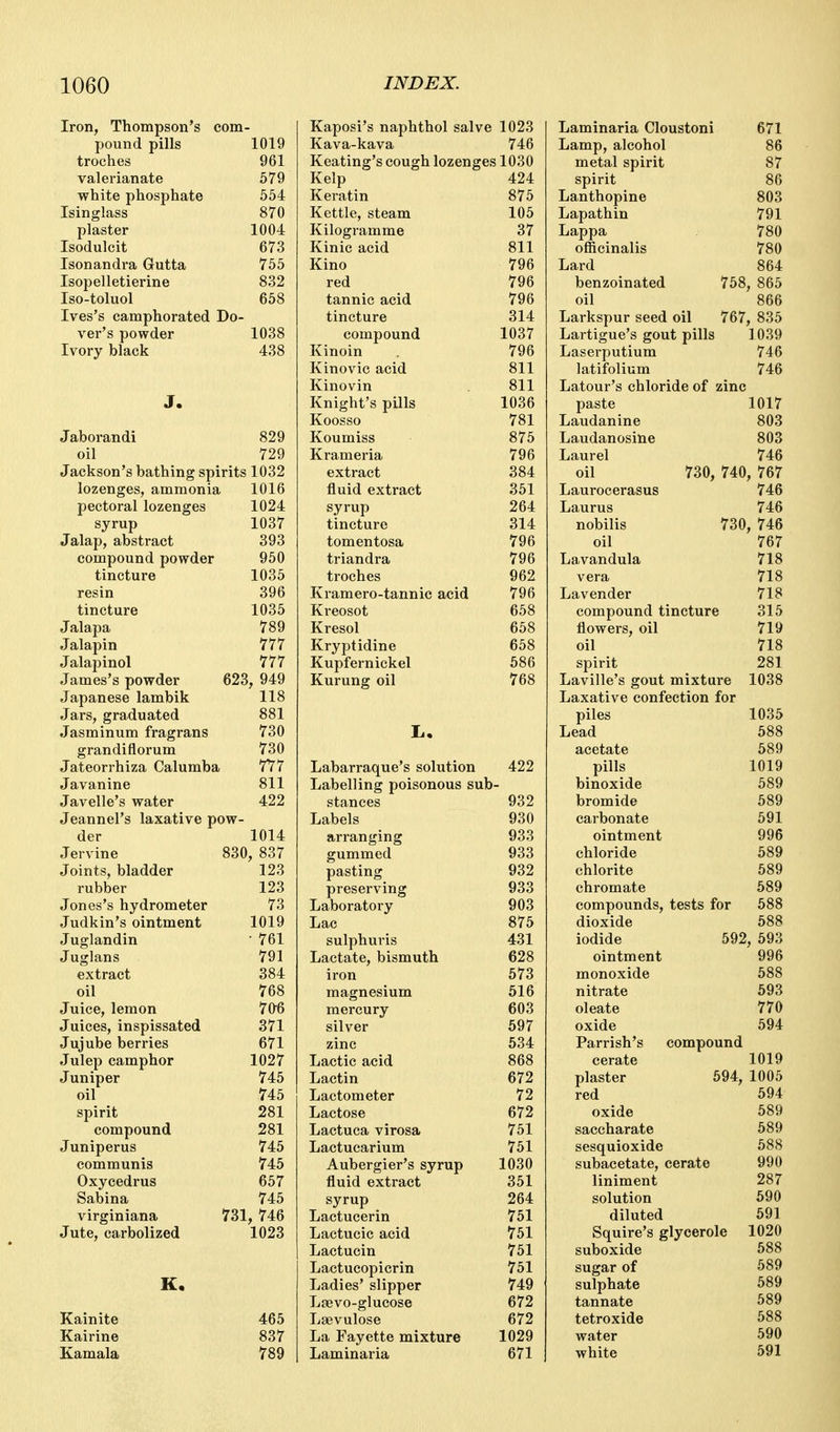 Iron, Thompson's com- pound pills 1019 troches 961 valerianate 579 white phosphate 554 Isinglass 870 plaster 1004 Isodulcit 673 Isonandra Gutta 755 Isopelletierine 832 Iso-toluol 658 Ives's camphorated Do- ver's powder 1038 Ivory black 438 J. Jaborandi 829 oil 729 Jackson's bathing spirits 1032 lozenges, ammonia 1016 pectoral lozenges 1024 syrup 1037 Jalap, abstract 393 compound powder 950 tincture 1035 resin 396 tincture 1035 Jalapa 789 Jalapin 777 Jalapinol 777 James's powder 623, 949 Japanese lambik 118 Jars, graduated 881 Jasminum fragrans 730 grandiflorum 730 Jateorrhiza Calumba 7Y7 Javanine 811 Javelle's water 422 Jeannel's laxative pow- der 1014 Jervine 830, 837 Joints, bladder 123 rubber 123 Jones's hydrometer 73 Judkin's ointment 1019 Juglandin ■ 761 Juglans 791 extract 384 oil 768 Juice, lemon 70'6 Juices, inspissated 371 Jujube berries 671 Julep camphor 1027 Juniper 745 oil 745 spirit 281 compound 281 Juniperus 745 communis 745 Oxycedrus 657 Sabina 745 virginiana 731, 746 Jute, carbolized 1023 K. Kainite 465 Kairine 837 Kamala 789 Kaposi's naphthol salve 1023 Kava-kava 746 Keating's cough lozenges 1030 Kelp 424 Keratin 875 Kettle, steam 105 Kilogramme 37 Kinic acid 811 Kino 796 red 796 tannic acid 796 tincture 314 compound 1037 Kinoin 796 Kinovic acid 811 Kinovin 811 Knight's pills 1036 Koosso 781 Koumiss 875 Krameria 796 extract 384 fluid extract 351 syrup 264 tincture 314 tomentosa 796 triandra 796 troches 962 Kramero-tannic acid 796 Kreosot 658 Kresol 658 Kryptidine 658 Kupfernickel 586 Kurung oil 768 Labarraque's solution 422 Labelling poisonous sub- stances 932 Labels 930 arranging 933 gummed 933 pasting 932 preserving 933 Laboratory 903 Lac 875 sulphuris 431 Lactate, bismuth 628 iron 573 magnesium 516 mercury 603 silver 597 zinc 534 Lactic acid 868 Lactin 672 Lactometer 72 Lactose 672 Lactuca virosa 751 Lactuearium 751 Aubergier's syrup 1030 fluid extract 351 syrup 264 Lactucerin 751 Lactucic acid 751 Lactucin 751 Lactucopicrin 751 Ladies' slipper 749 Loevo-glucose 672 Laevulose 672 La Fayette mixture 1029 Laminaria 671 Laminaria Cloustoni 671 Lamp, alcohol 86 metal spirit 87 spirit 86 Lanthopine 803 Lapathin 791 Lappa 780 officinalis 780 Lard 864 benzoinated 758, 865 oil 866 Larkspur seed oil 767, 835 Lartigue's gout pills 1039 Laserputium 746 latifolium 746 Latour's chloride of zinc paste 1017 Laudanine 803 Laudanosine 803 Laurel 746 oil 730, 740, 767 Laurocerasus 746 Laurus 746 nobilis 730, 746 oil 767 Lavandula 718 vera 718 Lavender 718 compound tincture 315 flowers, oil 719 oil 718 spirit 281 Laville's gout mixture 1038 Laxative confection for piles 1035 Lead 688 acetate 589 pills 1019 binoxide 589 bromide 589 carbonate 591 ointment 996 chloride 589 chlorite 689 chromate 589 compounds, tests for 588 dioxide 588 iodide 592, 693 ointment 996 monoxide 688 nitrate 693 oleate 770 oxide 694 Parrish's compound cerate 1019 plaster 694, 1005 red 594 oxide 689 saccharate 589 sesquioxide 588 subacetate, cerate 990 liniment 287 solution 690 diluted 691 Squire's glycerole 1020 suboxide 688 sugar of 589 sulphate 589 tannate 589 tetroxide 588 water 590 white 591