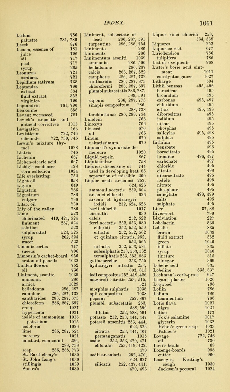 Ledum 786 palustre 731, 786 Leech 876 Lemon, essence of 181 juice 706 oil 717 peel 717 syrup 265 Leonurus 721 cardiaca 721 Lepidium sativum 738 Leptandra 790 extract 384 fluid extract 352 virginica 790 Leptandrin 761, 790 Leukoline 658 Levant worraseed 781 Levick's aromatic and antacid corrective 1015 Levigation 163 Levisticum 722, 746 officinale 722, 730, 746 Lewin's mixture thy- mol 1028 Liatris 746 Lichenin 667 Lichen-stearic acid 667 Liebig's condenser 128 corn collodion 1024 Life everlasting 752 Light oil 658 Lignin 649 Ligustrin 786 Ligustrum 786 vulgare 786 Lilac, oil 730 Lily of the valley 786 Lime 623 chlorinated 419, 421, 524 liniment 287, 524 solution 523 sulphurated 524, 525 syrup 262, 524 water 523 Limonis cortex 717 sucGus 706 Limousin's cachet-board 956 croton oil pencils 1032 Linden flowers 752 oil 730 Liniment, aconite 1039 ammonia 286 arnica 1029 belladonna 286, 287 camphor 286, 287, 732 cantharides 286, 287, 873 chloroform 286, 287, 697 croup 1027 hypericum 1031 iodide of ammonium 1016 potassium 1015 iodoform 1026 lime 286, 287, 524 mercury 1021 mustai'd, compound 286, 288, 738 soap 286, 288, 773 St. Barthelemy's 1030 St. John Long's 1030 stillingia 1039 Stokes's 1030 Liniment, subaeetate of lead 286, 287, 591 turpentine 286, 288, 754 Linimenta 286 Liniments 286 Linimentum aconiti 1039 ammonias 286, 500 belladonnje 286, 287 calcis 286, 287, 522 camphors; 286, 287, 732 cantharidis 286, 287, 873 chloroformi 286, 287, 697 plumbi subacetatis 286,287, 589, 591 saponis 286, 287, 773 sinapis compositum 286, 288, 738 terebinthinse 286, 288, 754 Linolein 766 Linoxyn 766 Linseed 670 oil 766 Linum 670 usitatissimum 670 Liqueur d'oxymuriate de mercure 1020 Liquid pepsin 867 Liquidambar 7 58 Liquids, dispensing of 744 used in developing heat 86 separation of miscible 200 Liquor acidi arseniosi 252, 624, 626 ammonii acetatis 252, 504 arsenici chloridi 626 arsenii et hydrargyri iodidi 252, 624, 628 barii chloridi 1017 bismuthi 630 calcis 252, 522 ferri acetatis 252, 553, 580 chloridi 252, 552, 559 citratis 252, 552, 562 et quininae citratis, 252, 552, 565 nitratis 252, 553, 581 subsulphatis 253, 553,582 tersulphatis 253, 553, 583 gutta-perchae 253, 755 hydrargyri nitratis 253, 603, 615 iodi compositus 252,419,426 magnesii citratis 253, 515, 521 morphias sulphatis 1038 opii compositus 1038 pepsini 252, 867 plumbi subacetatis 253, 588,590 dilutus 252, 588, 591 potassae 252, 253, 444, 447 potassii arsenitis 253, 444, 624, 626 citratis 253, 444, 467 permanganatis 1015 sod« 252, 253, 470, 471 chlorata3 253, 419, 422, 470 sodii arseniatis 252, 470, 624, 627 silicatis 252, 437, 441, 470, 493 Liquor zinci chloridi 253, 534, 538 Liquores 252 Liquorice root 677 Liriodendron 786 tulipifera 786 List of excipients 968 Lister's boric acid oint- ment 1011 eucalyptus gauze 1027 Litharge 694 Lithii benzoas 495, 496 borocitras 495 bromidum 495 carbonas 495, 497 chloridum 495 citras 496, 498 diborocitras 495 iodidum 495 nitras 495 phosphas 495 salicylas 496, 498 sulphas 496 Lithium 496 benzoate 496 borocitrate 495 bromide 496, 497 carbonate 497 chloride 495 citrate 498 diborocitrate 495 iodide 495 nitrate 496 phosphate 496 salicylate 498, 499 salts 495 sulphate 495 Litre 37, 38 Liverwort 799 Lixiviation 227 Lobelacrin 835 Lobelia 835 brown 1039 fluid extract 362 green 1040 inflata 835 syrup 1040 tincture 315 vinegar 369 Lobelic acid 836 Lobeline 835, 837 Lochman's cork-press 947 Logan's plaster 1020 Logwood 796 Loliin 786 Lolium 786 temulentum 786 Lotio flava 1021 nigra 1021 Lotion 173 Fox's calamine 1017 glycerin 1032 Hebra's green soap 1033 Palmer's 1021 Lovage 722, 746 oil 730 Lovi's beads 68 Lozenge-boards 958 cutter 960 Lozenges, Keating's cough 1030 Jackson's pectoral 1024