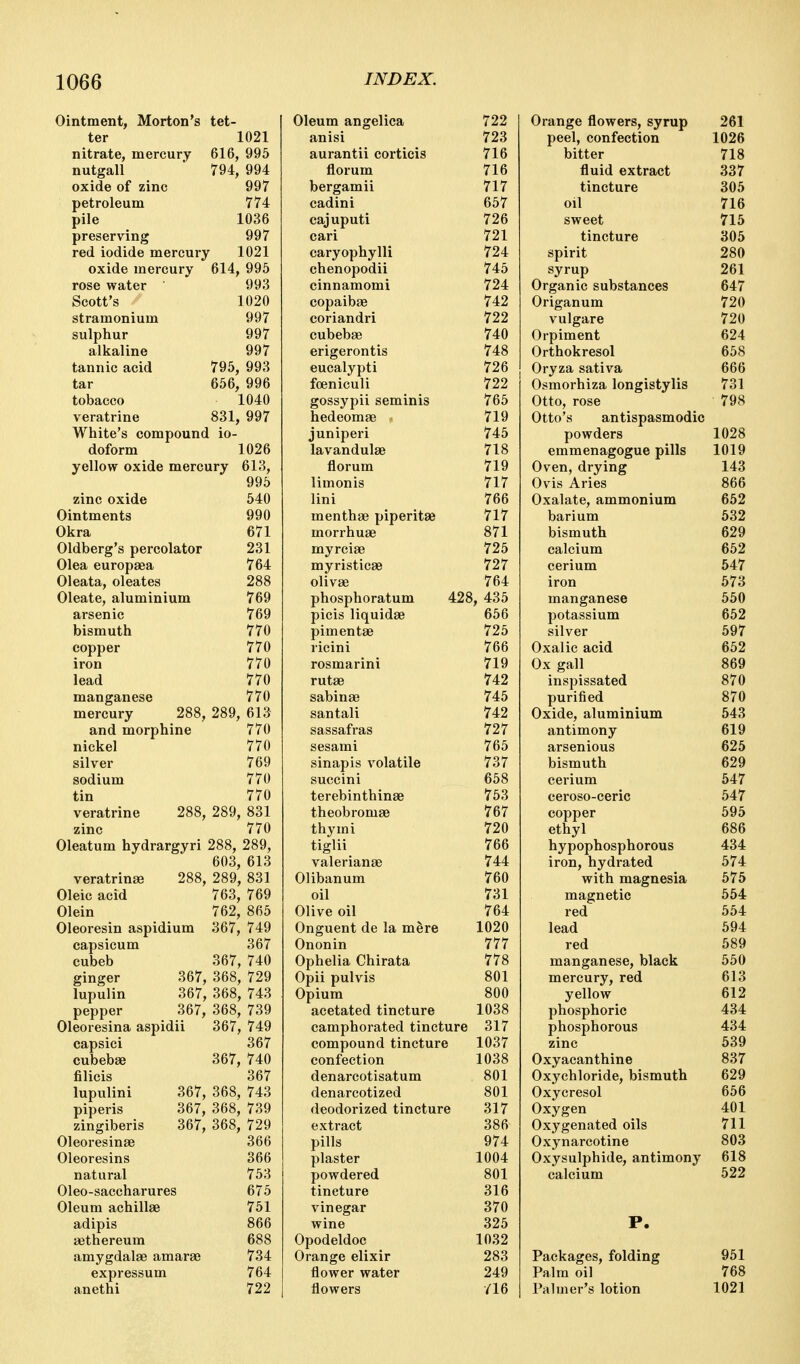 Ointment, Morton's tet- ter 1021 nitrate, mercury 616, 995 nutgall ' 794, 994 oxide of zinc 997 petroleum 774 pile 1036 preserving 997 red iodide mercury 1021 oxide mercury 614, 995 rose water Scott's stramonium sulphur alkaline tannic acid tar tobacco veratrine White's compound io doform yellow oxide mercury 993 1020 997 997 997 795, 993 656, 996 1040 831, 997 1026 613, 995 540 zinc oxide Ointments 990 Okra 671 Oldberg's percolator 231 Olea europaea 764 Oleata, oleates 288 Oleate, aluminium 769 arsenic 769 bismuth 770 copper 770 iron 770 lead 770 manganese 770 mercury 288, 289, 613 and morphine 770 nickel silver sodium tin veratrine zinc 770 769 770 770 288, 289, 831 770 Oleatum hydrargyri 288, 289, 603, 613 veratrinEe 288, 289, 831 Oleic acid 763, 769 Olein 762, 865 Oleoresin aspidium 367, 749 capsicum 367 cubeb 367, 740 ginger 367, 368, 729 lupulin 367, 368, 743 pepper 367, 368, 739 Oleoresina aspidii 367, 749 367 367, 740 capsici cubebse filicis lupulini piperis zingiberis Oleoresinse Oleoresins natural Oleo-saccharures Oleum achillae adipis gethereum amygdalae amarae expressum anethi 367 367, 368, 743 367, 368, 739 367, 368, 729 366 366 753 675 751 866 688 734 764 722 Oleum angelica anisi aurantii corticis florum bergamii cadini cajuputi cari caryophylli chenopodii cinnamomi copaibae coriandri cubebae erigerontis eucalypti foeniculi gossypii seminis hedeomae 722 723 716 716 717 657 726 721 724 745 724 742 722 740 748 726 722 765 719 745 718 719 717 766 717 871 725 727 764 428, 435 656 juniperi lavandulae florum limonis lini menthae piperitae morrhuae myrciae myristicae olivae phosphoratum picis liquidae pimentae 725 ricini 766 rosmarini 719 rutae 742 sabinae 745 santali 742 sassafras 727 sesami 765 sinapis volatile 737 succini 658 terebinthinae 753 theobromae 767 thymi 720 tiglii 766 Valerianae 744 Olibanum 760 oil 731 Olive oil 764 Onguent de la mere 1020 Ononin 777 Ophelia Chirata 778 Opii pulvis 801 Opium 800 acetated tincture 1038 camphorated tincture 317 compound tincture 1037 confection 1038 denarcotisatum 801 denareotized 801 deodorized tincture 317 extract 386 pills 974 plaster 1004 powdered 801 tincture 316 vinegar 370 wine 325 Opodeldoc 1032 Orange elixir 283 flower water 249 flowers /16 Orange flowers, syrup 261 peel, confection 1026 bitter 718 fluid extract 337 tincture 305 oil 716 sweet 715 tincture 305 spirit 280 syrup 261 Organic substances 647 Origanum 720 vulgare 720 Orpiment 624 Orthokresol 658 Oryza sativa 666 Osmorhiza longistylis 731 Otto, rose 798 Otto's antispasmodic powders 1028 emmenagogue pills 1019 Oven, drying 143 Ovis Aries 866 Oxalate, ammonium 652 barium 532 bismuth 629 calcium 652 cerium 547 iron 573 manganese 560 potassium 652 silver 697 Oxalic acid 652 Ox gall 869 inspissated 870 purified 870 Oxide, aluminium 543 antimony 619 arsenious 625 bismuth 629 cerium 547 ceroso-ceric 647 copper 595 ethyl 686 hypophosphorous 434 iron, hydrated 574 with magnesia 675 magnetic 554 red 554 lead 694 red 689 manganese, black 650 mercury, red 613 yellow 612 phosphoric 434 phosphorous 434 zinc 639 Oxyacanthine 837 Oxychloride, bismuth 629 Oxycresol 656 Oxygen 401 Oxygenated oils 711 Oxynarcotine 803 Oxysulphide, antimony 618 calcium 522 Packages, folding 951 Palm oil 768 Palmer's lotion 1021