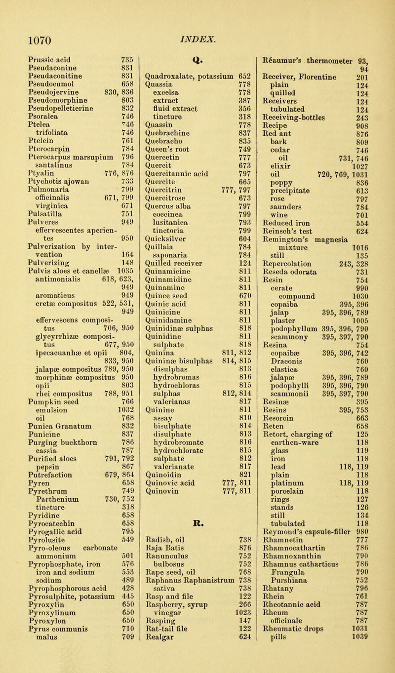 Prussic acid 735 Q. Reaumur's thermometer 93, Pseudaconine 831 94 Pseudaconitine 831 Quadroxalate, potas slum 652 Receiver, Florentine 201 Pseudocumol 658 Quassia 778 plain 124 Pseudojervine 830, 836 excelsa 778 quilled 124 Pseudomorphine 803 extract 387 Receivers 124 Pseudopelletierine 832 fluid extract 356 tubulated 124 Psoralea 746 tincture 318 Receiving-bottles 243 Ptelea '^46 Quassin 778 Recipe 908 trifoliata 746 Quebrachine 837 Red ant 876 Ptelein 761 Quebracho 835 bark 809 Pterocarpin 784 Queen's root 749 cedar 746 Pterocarpus marsupium 796 Quercetin 777 oil 731 746 santalinus 784 Quercit 673 elixir 1027 Ptyalin 776, 876 Quercitannic acid 797 oil 720, 769. 1031 Ptychotis ajowan 733 Quercite 665 poppy precipitate 836 Pulmonaria 799 Quercitrin 777, 797 613 officinalis 671, 799 Quercitrose 673 rose 797 virginica 671 Quercus alba 797 Saunders 784 Pulsatilla 751 coccinea 799 wine 701 Pulveres 949 lusitanica 793 Reduced iron 554 efiFerveseentes aperien- tinctoria 799 Reinsch's test 624 tes 950 Quicksilver 604 Remington's magnesia Pulverization by inter- Quillaia 784 mixture 1016 vention 164 saponaria 784 still 135 Pulverizing 148 Quilled receiver 124 Repereolation 243 328 Pulvis aloes et can el Ise 1035 Quinamicine 811 Reseda odorata 731 antimonialis 618, 623, Quinamidine 811 Resin 754 949 Quinamine 811 cerate 990 aromaticus 949 Quince seed 670 compound 1030 cretse compositus 522, 531, 949 Quinic acid 811 copaiba 395 , 396 Quinicine 811 jalap 395, 396 789 efFervescens composi- Quinidamine 811 plaster 1005 tus 706, 950 Quinidinae sulphas 818 podophyllum 395, 396 790 glycyrrhizae composi- Quinidine 811 scammony 395, 397 790 tus 677, 950 sulphate 818 Resina 754 ipecacuanhae et opii 804, Quinina 811, 812 copaibae 395, 396 742 833, 950 Quininag bisulphas 814, 815 Draconis 760 jalapae compositus 789, morphinae compositus 950 disulphas 813 elastica 760 950 hydrobromas 816 jalapae 395, 396 789 opii 803 hydrochloras 815 podophylli 395, 396 790 rhei compositus 788, 951 sulphas 812, 814 scammonii 395, 397 790 Pumpkin seed 766 valerianas 817 Resinae 395 emulsion 1032 Quinine 811 Resins 395 753 oil 768 assay 810 Resorcin 663 Punica Granatum 832 bisulphate 814 Reten 658 Punicine 837 disulphate 813 Retort, charging of 125 Purging buckthorn 786 hydrobromate 816 earth en-ware 118 cassia 787 hydrochlorate 815 glass 119 Purified aloes 791, 792 sulphate 812 iron 118 pepsin 867 valerianate 817 lead 118 119 Putrefaction 679, 864 Quinoidin 821 plain 118 Pyren 658 Quinovic acid 777, 811 platinum porcelain rings 118 119 Pyrethrum 749 Quinovin 777 811 118 Parthenium 730, 752 127 tincture 318 stands 126 Pyridine 658 still 134 Pyrocatechin 658 R. tubulated 118 Pyrogallic acid 795 Reymond's capsule-filler 980 Pyrolusite 549 Radish, oil 738 Rhamnetin 777 Pyro-oleous carbonate Raja Batis 876 Rhamnocathartin 786 ammonium 501 Ranunculus 752 Rhamnoxanthin 790 Pyrophosphate, iron 576 bulbosus 752 Rhamnus catharticus 786 iron and sodium 553 Rape seed, oil 768 Frangula 790 sodium 489 Raphanus Raphanistrum 738 Purshiana 752 Pyrophosphorous acid 428 sativa 738 Rhatany 796 Pyrosulphite, potassium 445 Rasp and file 122 Rhein 761 Pyroxylin 650 Raspberry, syrup 266 Rheotannic acid 787 Pyroxylinum 650 vinegar 1023 Rheum 787 Pyroxylon 650 Rasping 147 officinale 787 Pyrus communis 710 Rat-tail file 122 Rheumatic drops 1031 malus 709 Realgar 624 pills 1039