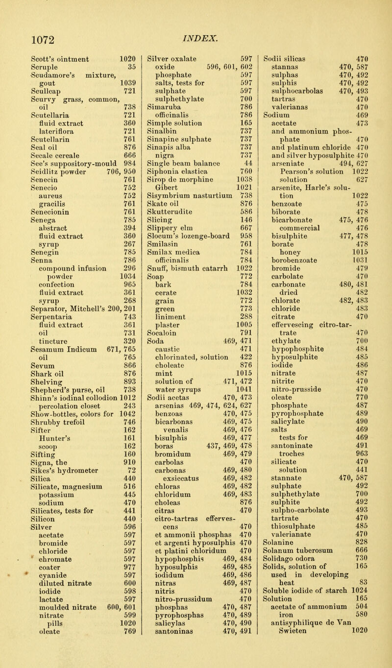 Scott's ointment 1020 Scruple 35 Scudamore's mixture, gout 1039 Scullcap 721 Scurvy grass, common, oil 738 Scutellaria 721 fluid extract 360 lateriflora 721 Scutellarin 761 Seal oil 876 Secale cereale 666 See's suppository-mould 984 Seidlitz powder 706, 950 Senecin 761 Senecio 752 aureus 752 gracilis 761 Senecionin 761 Senega 785 abstract 394 fluid extract 360 syrup 267 Senegin 785 Senna 786 compound infusion 296 powder 1034 confection 965 fluid extract 361 syrup 268 Separator, Mitchell's 200, 201 Serpentaria 743 fluid extract 361 oil 731 tincture 320 Sesamum Indicum 671, 765 oil 765 Sevum 866 Shark oil 876 Shelving 893 Shepherd's purse, oil 738 Shinn's iodinal collodion 1012 percolation closet 243 Show-bottles, colors for 1042 Shrubby trefoil 746 Sifter 162 Hunter's 161 scoop 162 Sifting 160 Signa, the 910 Sikes's hydrometer 72 Silica 440 Silicate, magnesium 516 potassium 445 sodium 470 Silicates, tests for 441 Silicon 440 Silver 596 acetate 597 bromide 597 chloride 597 ' chromate 597 coater 977 * cyanide 597 diluted nitrate 600 iodide 598 lactate 597 moulded nitrate 600, 601 nitrate 599 pills 1020 oleate 769 Silver oxalate 597 oxide 596, 601 , 602 phosphate 597 salts, tests for sulphate 597 ROT sulphethylate 700 Simaruba 7oD officinalis 786 Simple solution 165 bmalDin 161 Sinapine sulphate 737 Sinapis alba 737 nigra 737 Single beam balance 44 Siphonia elastica i ou Sirop de morphine lUoo Gibert 1021 Sisymbrium nasturtium 738 Skate oil 876 Skutterudite 586 Slicing 146 Slippery elm Slocum's lozenge-boa rd 958 Smilasin 761 Smilax medica i 0* officinalis 17Q4 Snuff, bismuth catarrh 1022 Soap i t ^ bark 784 cerate 1032 grain 772 green 773 liniment 288 plaster 1005 Socaloin 791 Soda 469 A'7^ , 4/i caustic 471 chlorinated, solution 422 choleate 876 mint 1015 solution of 471 , 472 water syrups 1041 Sodii acetas 470 473 arsenias 469, 474, 624 , 627 benzoas 470 475 bicarbonas 469, 475 venalis 469, 476 bisulphis 469 477 boras 437, 469 , 478 bromidum 469 479 carbolas 470 carbon as 469 480 exsiccatus 469 482 chloras 469 482 chloridum 469 , 483 choleas 876 citras 470 citro-tartras efferves- cens 470 et ammonii phosphas 470 et argenti hyposulphis 470 et platini chloridum 470 hypophosphis 469, 484 hyposulphis 469, 485 iodidum 469, 486 nitras 469, 487 nitris 470 nitro-prussidum 470 phosphas 470, 487 pyrophosphas 470, 489 salicylas 470, 490 santoninas 470, 491 Sodii silicas 470 stannas 470 587 sulphas 470 492 sulphis 470 492 sulphocarbolas 470 493 tartras 470 valerianas 470 Sodium 469 acetate 473 and ammonium phos- phate 470 and platinum chloride 470 and silver hyposulphite 470 arseniate 494 627 Pearson's solution 1022 solution 627 arsenite, Harle's solu- tion 1022 benzoate 475 biborate 478 bicarbonate 475, 476 commercial 476 bisulphite 477 478 borate 478 honey 1015 borobenzoate 1031 bromide 479 carbolate 470 carbonate 480, 481 dried 482 chlorate 482 483 chloride 483 citrate 470 effervescing citro-tar- trate 470 ethylate 700 hypophosphite 484 hyposulphite 485 iodide 486 nitrate 487 nitrite 470 nitro-prusside 470 oleate 770 phosphate 487 pyrophosphate 489 salicylate 490 salts 469 tests for 469 santoninate 491 troches 963 silicate 470 solution 441 stannate 470, 587 sulphate 492 sulphethylate 700 sulphite 492 sulpho-carbolate 493 tartrate 470 thiosulphate 485 valerianate 470 Solanine 828 Solanum tuberosum 666 Solidago odora 730 Solids, solution of 165 used in developing heat 83 Soluble iodide of starch 1024 Solution 165 acetate of ammonium 504 iron 580 antisyphilique de Van Swieten 1020