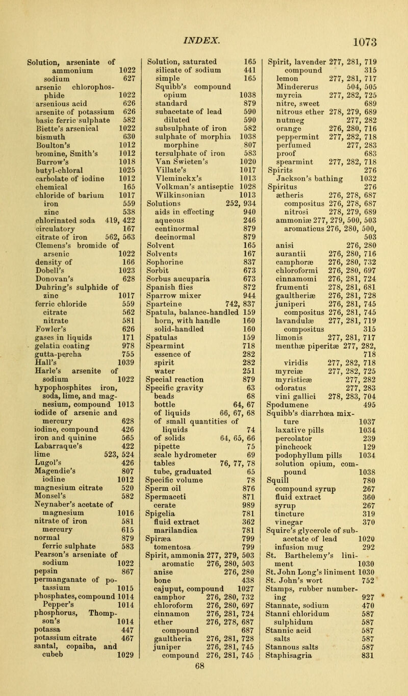 Solution, arseniate of ammonium 1022 sodium 627 arsenic chlorophos- phide 1022 arsenious acid 626 arsenite of potassium 626 basic ferric sulphate 582 Biette's arsenical 1022 bismuth 630 Boulton's 1012 bromine, Smith's 1012 Burrow's 1018 butyl-chloral 1025 carbolate of iodine 1012 chemical 165 chloride of barium 1017 iron 659 zinc 538 chlorinated soda 419, 422 circulatory 167 citrate of iron 562, 563 Clemens's bromide of arsenic 1022 density of 166 Dobell's 1023 Donovan's 628 Duhring's sulphide of zinc 1017 ferric chloride 559 citrate 562 nitrate 581 Fowler's 626 gases in liquids 171 - gelatin coating 978 gutta-percha 755 Hall's 1039 Harle's arsenite of sodium 1022 hypophosphites iron, soda, lime, and mag- nesium, compound 1013 iodide of arsenic and mercury 628 iodine, compound 426 iron and quinine 565 Labarraque's 422 lime 523, 524 Lugol's 426 Magendie's 807 iodine 1012 magnesium citrate 520 Monsel's 582 Neynaber's acetate of magnesium 1016 nitrate of iron 581 mercury 615 normal 879 ferric sulphate 583 Pearson's arseniate of sodium 1022 pepsin 867 permanganate of po- tassium 1015 phosphates, compound 1014 Pepper's 1014 phosphorus, Thomp- son's 1014 potassa 447 potassium citrate 467 santal, copaiba, and cubeb 1029 Solution, saturated 165 silicate of sodium 441 simple 165 Squibb's compound opium 1038 standard 879 subacetate of lead 590 diluted 590 subsulphate of iron 582 sulphate of morphia 1038 morphine 807 tersulphate of iron 583 Van Swieten's 1020 Villate's 1017 Vleminckx's 1013 Volkman's antiseptic 1028 Wilkinsonian 1013 Solutions 252, 934 aids in effecting 940 aqueous 246 centinormal 879 decinormal 879 Solvent 165 Solvents 167 Sophorine 837 Sorbit 673 Sorbus aucuparia 673 Spanish flies 872 Sparrow mixer 944 Sparteine 742, 837 Spatula, balance-handled 159 horn, with handle 160 solid-handled 160 Spatulas 159 Spearmint 718 essence of 282 spirit 282 water 261 Special reaction 879 Specific gravity 63 beads 68 bottle 64, 67 of liquids 66, 67, 68 of small quantities of liquids 74 of solids 64, 65, 66 pipette 76 scale hydrometer 69 tables 76, 77, 78 tube, graduated 65 Specific volume 78 Sperm oil 876 Spermaceti 871 cerate 989 Spigelia 781 fluid extract 362 marilandica 781 Spiraea 799 tomentosa 799 Spirit, ammonia 277, 279, 503 aromatic 276, 280, 503 anise 276, 280 bone 438 cajuput, compound 1027 camphor 276, 280, 732 chloroform 276, 280, 697 cinnamon 276, 281, 724 ether 276, 278, 687 compound 687 gaultheria 276, 281, 728 juniper 276, 281, 745 compound 276, 281, 745 68 Spirit, lavender 277, 281, 719 compound 315 lemon 277, 281, 717 Mindererus 504, 506 myrcia 277, 282, 726 nitre, sweet 689 nitrous ether 278, 279, 689 nutmeg 277, 282 orange 276, 280, 716 peppermint 277, 282, 718 perfumed 277, 283 proof 683 spearmint 277, 282, 718 Spirits 276 Jackson's bathing 1032 Spiritus 276 setheris 276, 278, 687 compositus 276, 278, 687 nitrosi 278, 279, 689 ammonise 277, 279, 500, 503 aromaticus 276, 280, 500, 503 anisi 276, 280 aurantii 276, 280, 716 camphorse 276, 280, 732 chloroformi 276, 280, 697 cinnamomi 276, 281, 724 frumenti 278, 281, 681 gaultherias 276, 281, 728 juniperi 276, 281, 745 compositus 276, 281, 746 lavandulae 277, 281, 719 compositus 315 limonis 277, 281, 717 menthae piperitae 277, 282, 718 viridis 277, 282, 718 myrciae 277, 282, 726 myristicse 277, 282 odoratus 277, 283 vini gallici 278, 283, 704 Spodumene 496 Squibb's diarrhoea mix- ture 1037 laxative pills 1034 percolator 239 pinchcock 129 podophyllum pills 1034 solution opium, com- pound 1038 Squill 780 compound syrup 267 fluid extract 360 syrup 267 tincture 319 vinegar 370 Squire's glycerole of sub- acetate of lead 1020 infusion mug 292 St. Barthelemy's lini- ment 1030 St. John Long's liniment 1030 St. John's wort 762 Stamps, rubber number- ing 927 Stannate, sodium 470 Stanni chloridum 587 sulphidum 587 Stannic acid 587 salts 587 Stannous salts 587 Staphisagria 831