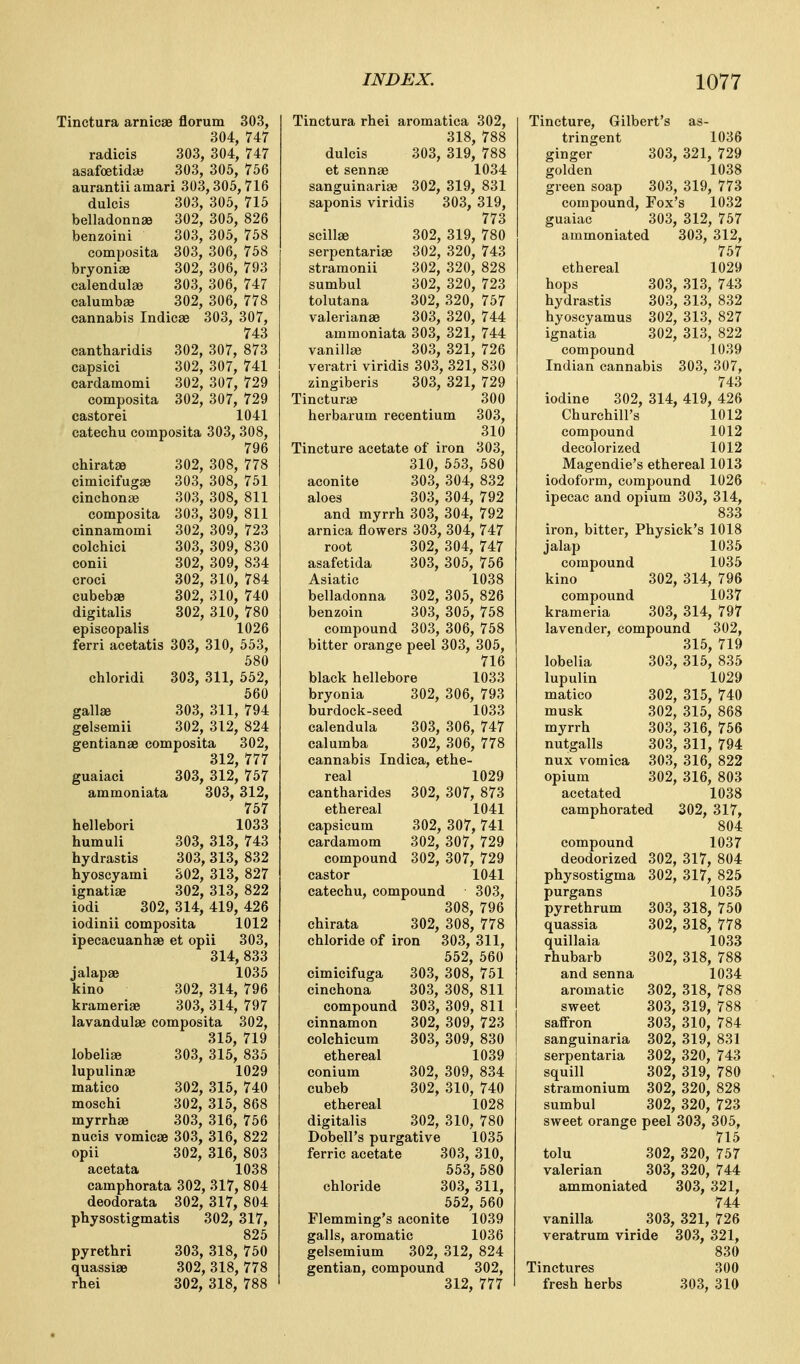 Tinctura arnicae florum 303, 304, 747 radicis 303, 304, 747 asafoetidaj 303, 305, 756 aurantii amari 303,305,716 dulcis 303, 305, 715 belladonnse 302, 305, 826 benzoini 303, 305, 758 composita 303, 306, 758 bryonijB 302, 306, 793 calendulee 303, 306, 747 calumbje 302, 306, 778 cannabis Indicae 303, 307, 743 cantharidis 302, 307, 873 capsici 302, 307, 741 cardamomi 302, 307, 729 composita 302, 307, 729 castorei 1041 catechu composita 303, 308, 796 chirat^ 302, 308, 778 cimicifugse 303, 308, 751 cinchona} 303, 308, 811 composita 303, 309, 811 cinnamomi 302, 309, 723 colchiei 303, 309, 830 conii 302, 309, 834 croci 302, 310, 784 cubebse 302, 310, 740 digitalis 302, 310, 780 episcopalis 1026 ferri acetatis 303, 310, 553, 580 chloridi 303, 311, 552, 560 gallse 303, 311, 794 gelsemii 302, 312, 824 gentianae composita 302, 312, 777 guaiaci 303, 312, 757 ammoniata 303, 312, 757 hellebori 1033 humuli 303, 313, 743 hydrastis 303, 313, 832 hyoscyami S02, 313, 827 ignatiae 302, 313, 822 iodi 302, 314, 419, 426 iodinii composita 1012 ipecacuanhae et opii 303, 314, 833 jalapae 1035 kino 302, 314, 796 krameriae 303, 314, 797 lavandulae composita 302, 315, 719 lobelige 303, 315, 835 lupulinae 1029 matico 302, 315, 740 moschi 302, 315, 868 myrrhae 303, 316, 756 nucis vomicae 303, 316, 822 opii 302, 316, 803 acetata 1038 camphorata 302, 317, 804 deodorata 302, 317, 804 physostigmatis 302, 317, 825 pyrethri 303, 318, 750 quassiae 302, 318, 778 rhei 302, 318, 788 Tinctura rhei aromatica 302, 318, 788 dulcis 303, 319, 788 et sennae 1034 sanguinariae 302, 319, 831 saponis viridis 303, 319, 773 scillae 302, 319, 780 serpentariae 302, 320, 743 stramonii 302, 320, 828 sumbul 302, 320, 723 tolutana 302, 320, 757 Valerianae 303, 320, 744 ammoniata 303, 321, 744 vanilla) 303, 321, 726 veratri viridis 303, 321, 830 zingiberis 303, 321, 729 Tincturae 300 herbarum recentium 303, 310 Tincture acetate of iron 303, 310, 553, 580 aconite 303, 304, 832 aloes 303, 304, 792 and myrrh 303, 304, 792 arnica flowers 303, 304, 747 root 302, 304, 747 asafetida 303, 305, 756 Asiatic 1038 belladonna 302, 305, 826 benzoin 303, 305, 758 compound 303, 306, 758 bitter orange peel 303, 305, 716 black hellebore 1033 bryonia 302, 306, 793 burdock-seed 1033 calendula 303, 306, 747 calumba 302, 306, 778 cannabis Indica, ethe- real 1029 cantharides 302, 307, 873 ethereal 1041 capsicum 302, 307, 741 cardamom 302, 307, 729 compound 302, 307, 729 castor 1041 catechu, compound 303, 308, 796 chirata 302, 308, 778 chloride of iron 303, 311, 552, 560 cimicifuga 303, 308, 751 cinchona 303, 308, 811 compound 303, 309, 811 cinnamon 302, 309, 723 colchicum 303, 309, 830 ethereal 1039 conium 302, 309, 834 cubeb 302, 310, 740 ethereal 1028 digitalis 302, 310, 780 Dobell's purgative 1035 ferric acetate 303, 310, 553, 580 chloride 303, 311, 552, 660 Flemming's aconite 1039 galls, aromatic 1036 gelsemium 302, 312, 824 gentian, compound 302, 312, 777 Tincture, Gilbert's as- tringent 1036 ginger 303, 321, 729 golden 1038 green soap 303, 319, 773 compound, Fox's 1032 guaiac 303, 312, 757 ammoniated 303, 312, 757 ethereal 1029 hops 303, 313, 743 hydrastis 303, 313, 832 hyoscyamus 302, 313, 827 ignatia 302, 313, 822 compound 1039 Indian cannabis 303, 307, 743 iodine 302, 314, 419, 426 Churchill's 1012 compound 1012 decolorized 1012 Magendie's ethereal 1013 iodoform, compound 1026 ipecac and opium 303, 314, 833 iron, bitter, Physick's 1018 jalap 1035 compound 1035 kino 302, 314, 796 compound 1037 krameria 303, 314, 797 lavender, compound 302, 315, 719 lobelia 303, 315, 835 lupulin 1029 matico 302, 315, 740 musk 302, 315, 868 myrrh 303, 316, 756 nutgalls 303, 311, 794 nux vomica 303, 316, 822 opium 302, 316, 803 acetated 1038 camphorated 302, 317, 804 compound 1037 deodorized 302, 317, 804 physostigma 302, 317, 825 purgans 1035 pyrethrum 303, 318, 750 quassia 302, 318, 778 quillaia 1033 rhubarb 302, 318, 788 and senna 1034 aromatic 302, 318, 788 sweet 303, 319, 788 saffron 303, 310, 784 sanguinaria 302, 319, 831 serpentaria 302, 320, 743 squill 302, 319, 780 stramonium 302, 320, 828 sumbul 302, 320, 723 sweet orange peel 303, 305, 715 tolu 302, 320, 757 valerian 303, 320, 744 ammoniated 303, 321, 744 vanilla 303, 321, 726 veratrum viride 303, 321, 830 Tinctures 300 fresh herbs 303, 310