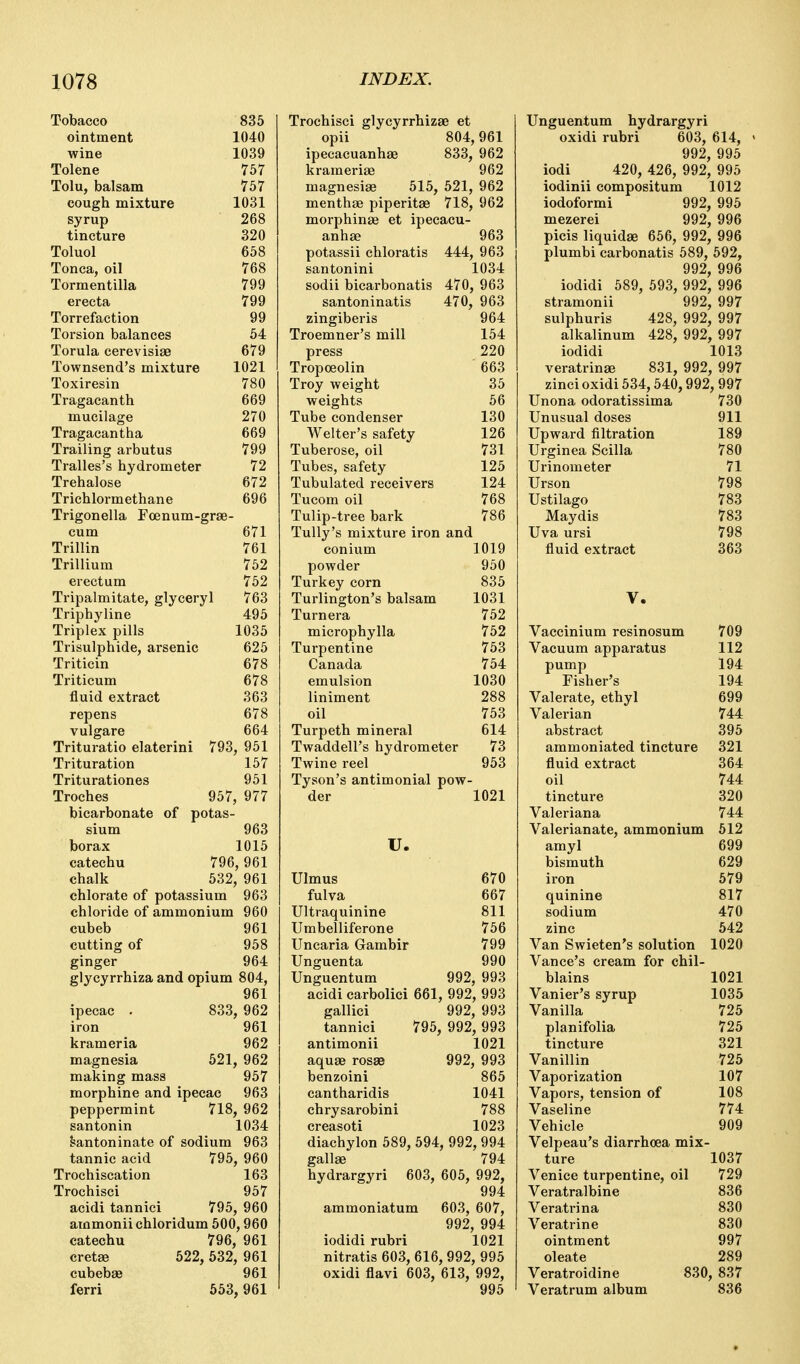 Tobacco ointment wine Tolene Tolu, balsam cough mixture syrup tincture Toluol Tonca, oil Tormentilla erecta Torrefaction Torsion balances Torula cerevisiae Townsend's mixture Toxiresin Tragacanth mucilage Tragacantha Trailing arbutus Tralles's hydrometer Trehalose Trichlormethane 835 1040 1039 757 757 1031 268 320 658 768 799 799 99 64 679 1021 780 669 270 669 799 72 672 696 Trigonella Foenum-grae- cum 671 Trillin 761 Trillium 762 erectum 762 Tripalmitate, glyceryl 763 Triphyline 495 Triplex pills 1035 Trisulphide, arsenic 626 Triticin 678 Triticum 678 fluid extract 363 repens 678 vulgare 664 Trituratio elaterini 793, 961 Trituration 157 Triturationes 961 Troches 957, 977 bicarbonate of potas- sium 963 borax 1015 catechu 796, 961 chalk 532, 961 chlorate of potassium 963 chloride of ammonium 960 cubeb 961 cutting of 968 ginger 964 glycyrrhiza and opium 804, 961 ipecac . 833, 962 iron 961 krameria 962 magnesia 621, 962 making mass 957 morphine and ipecac 963 peppermint 718, 962 santonin 1034 santoninate of sodium 963 tannic acid 796, 960 Trochiscation 163 Trochisci 957 acidi tannici 795, 960 ammoniichloridum 500,960 catechu 796, 961 cretae 522, 532, 961 cubebae 961 ferri 653, 961 Trochisci glycyrrhizae et opii 804,961 ipecacuanhse 833, 962 krameriae 962 magnesias 515, 521, 962 menthae piperitae 718, 962 morphinae et ipecacu- anh£e 963 potassii chloratis 444, 963 santonini 1034 sodii bicarbonatis 470, 963 santoninatis 470, 963 zingiberis 964 Troemner's mill 164 press 220 Tropoeolin 663 Troy weight 35 weights 66 Tube condenser 130 Welter's safety 126 Tuberose, oil 731 Tubes, safety 125 Tubulated receivers 124 Tucom oil 768 Tulip-tree bark 786 Tully's mixture iron and conium 1019 powder 960 Turkey corn 835 Turlington's balsam 1031 Turnera 752 microphylla 752 Turpentine 763 Canada 754 emulsion 1030 liniment 288 oil 763 Turpeth mineral 614 Twaddell's hydrometer 73 Twine reel 963 Tyson's antimonial pow- der 1021 U. 670 667 811 766 799 Ulmus fulva Ultraquinine Umbelliferone Uncaria Gambir Unguenta 990 Unguentum 992, 993 acidi carbolici 661, 992, 993 gallici 992, 993 tannici 796, 992, 993 antimonii 1021 992, 993 865 cantharidis 1041 chrysarobini 788 creasoti 1023 diachylon 689, 694, 992, 994 gallae 794 hydrargyri 603, 606, 992, 994 ammoniatum 603, 607, 992, 994 iodidi rubri 1021 nitratis 603, 616, 992, 995 oxidi flavi 603, 613, 992, 995 aqu£e rosaa benzoini Unguentum hydrargyri oxidi rubri 603, 614, 992 996 iodi 420, 426, 992* 995 iodinii compositum 1012 iodoformi 992, 996 mezerei 992, 996 picis liquidse 656, 992, 996 plumbi carbonatis 589, 592, 992 996 iodidi 689, 693, 992* 996 stramonii 992, 997 sulphuris 428, 992, 997 alkalinum 428, 992, 997 iodidi 1013 veratrinse 831, 992, 997 zinci oxidi 534,540,992, 997 Unona odoratissima 730 Unusual doses 911 Upward filtration 189 Urginea Scilla 780 Urinometer 71 Urson 798 Ustilago 783 Maydis 783 Uva ursi 798 fluid extract 363 V. Vaccinium resinosum 709 Vacuum apparatus 112 pump 194 Fisher's 194 Valerate, ethyl 699 Valerian 744 abstract 395 ammoniated tincture 321 fluid extract 364 oil 744 tincture 320 Valeriana 744 Valerianate, ammonium 612 amyl 699 bismuth 629 iron 579 quinine 817 sodium 470 zinc 542 Van Swieten's solution 1020 Vance's cream for chil- blains 1021 Vanier's syrup 1035 Vanilla 725 planifolia 725 tincture 321 Vanillin 725 Vaporization 107 Vapors, tension of 108 Vaseline 774 Vehicle 909 Velpeau's diarrhoea mix- ture 1037 Venice turpentine, oil 729 Veratralbine 836 Veratrina 830 Veratrine 830 ointment 997 oleate 289 Veratroidine 830, 837 Veratrum album 836