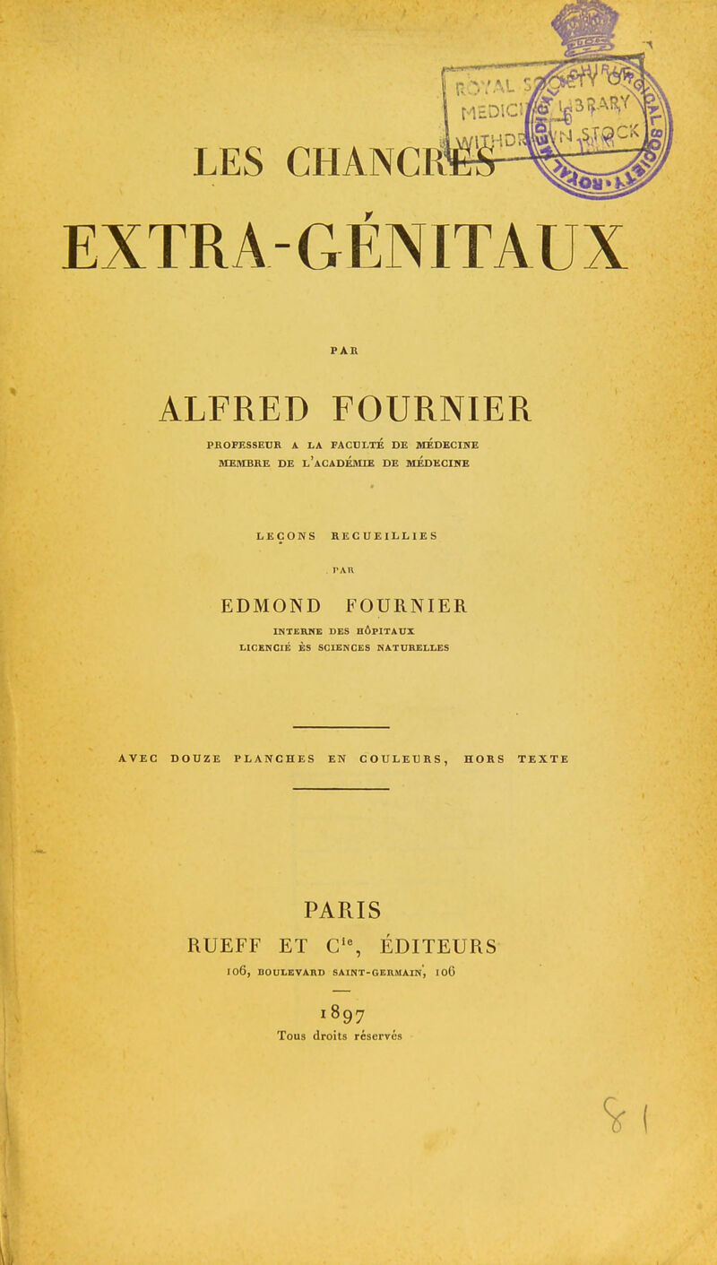 EXTRA GÉNITAUX PAR ALFRED FOURNIER PROFESSEUR A LA FACULTE DE MEDECINE MEMBRE DE L'ACADEMIE DE MEDECINE LEÇONS RECUEILLIES . PAR EDMOND FOURNIER INTERNE DES HÔPITAUX LICENCIÉ ES SCIENCES NATURELLES AVEC DOUZE PLANCHES EN COULEURS, HORS TEXTE PARIS RUEFF ET Cie, ÉDITEURS I06, DOUXEVARD SAINT-GERMAIN, I06 1897 Tous droits réservé» <5rl